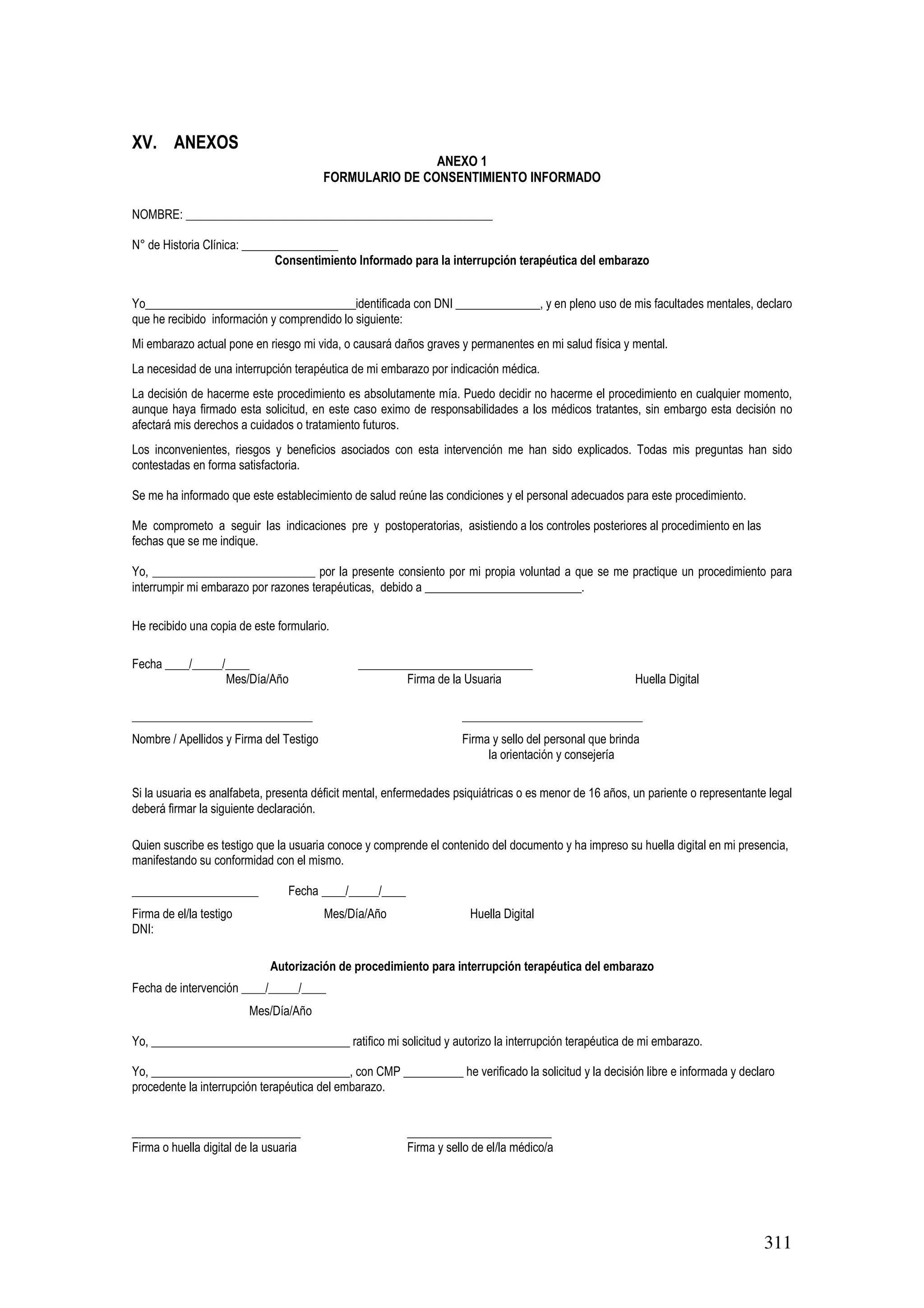 311
XV. ANEXOS
ANEXO 1
FORMULARIO DE CONSENTIMIENTO INFORMADO
NOMBRE: ___________________________________________________
N° de Historia Clínica: ________________
Consentimiento Informado para la interrupción terapéutica del embarazo
Yo___________________________________identificada con DNI ______________, y en pleno uso de mis facultades mentales, declaro
que he recibido información y comprendido lo siguiente:
Mi embarazo actual pone en riesgo mi vida, o causará daños graves y permanentes en mi salud física y mental.
La necesidad de una interrupción terapéutica de mi embarazo por indicación médica.
La decisión de hacerme este procedimiento es absolutamente mía. Puedo decidir no hacerme el procedimiento en cualquier momento,
aunque haya firmado esta solicitud, en este caso eximo de responsabilidades a los médicos tratantes, sin embargo esta decisión no
afectará mis derechos a cuidados o tratamiento futuros.
Los inconvenientes, riesgos y beneficios asociados con esta intervención me han sido explicados. Todas mis preguntas han sido
contestadas en forma satisfactoria.
Se me ha informado que este establecimiento de salud reúne las condiciones y el personal adecuados para este procedimiento.
Me comprometo a seguir las indicaciones pre y postoperatorias, asistiendo a los controles posteriores al procedimiento en las
fechas que se me indique.
Yo, ___________________________ por la presente consiento por mi propia voluntad a que se me practique un procedimiento para
interrumpir mi embarazo por razones terapéuticas, debido a __________________________.
He recibido una copia de este formulario.
Fecha ____/_____/____ _____________________________
Mes/Día/Año Firma de la Usuaria Huella Digital
______________________________ ______________________________
Nombre / Apellidos y Firma del Testigo Firma y sello del personal que brinda
la orientación y consejería
Si la usuaria es analfabeta, presenta déficit mental, enfermedades psiquiátricas o es menor de 16 años, un pariente o representante legal
deberá firmar la siguiente declaración.
Quien suscribe es testigo que la usuaria conoce y comprende el contenido del documento y ha impreso su huella digital en mi presencia,
manifestando su conformidad con el mismo.
_____________________ Fecha ____/_____/____
Firma de el/la testigo Mes/Día/Año Huella Digital
DNI:
Autorización de procedimiento para interrupción terapéutica del embarazo
Fecha de intervención ____/_____/____
Mes/Día/Año
Yo, _________________________________ ratifico mi solicitud y autorizo la interrupción terapéutica de mi embarazo.
Yo, _________________________________, con CMP __________ he verificado la solicitud y la decisión libre e informada y declaro
procedente la interrupción terapéutica del embarazo.
____________________________ ________________________
Firma o huella digital de la usuaria Firma y sello de el/la médico/a
 