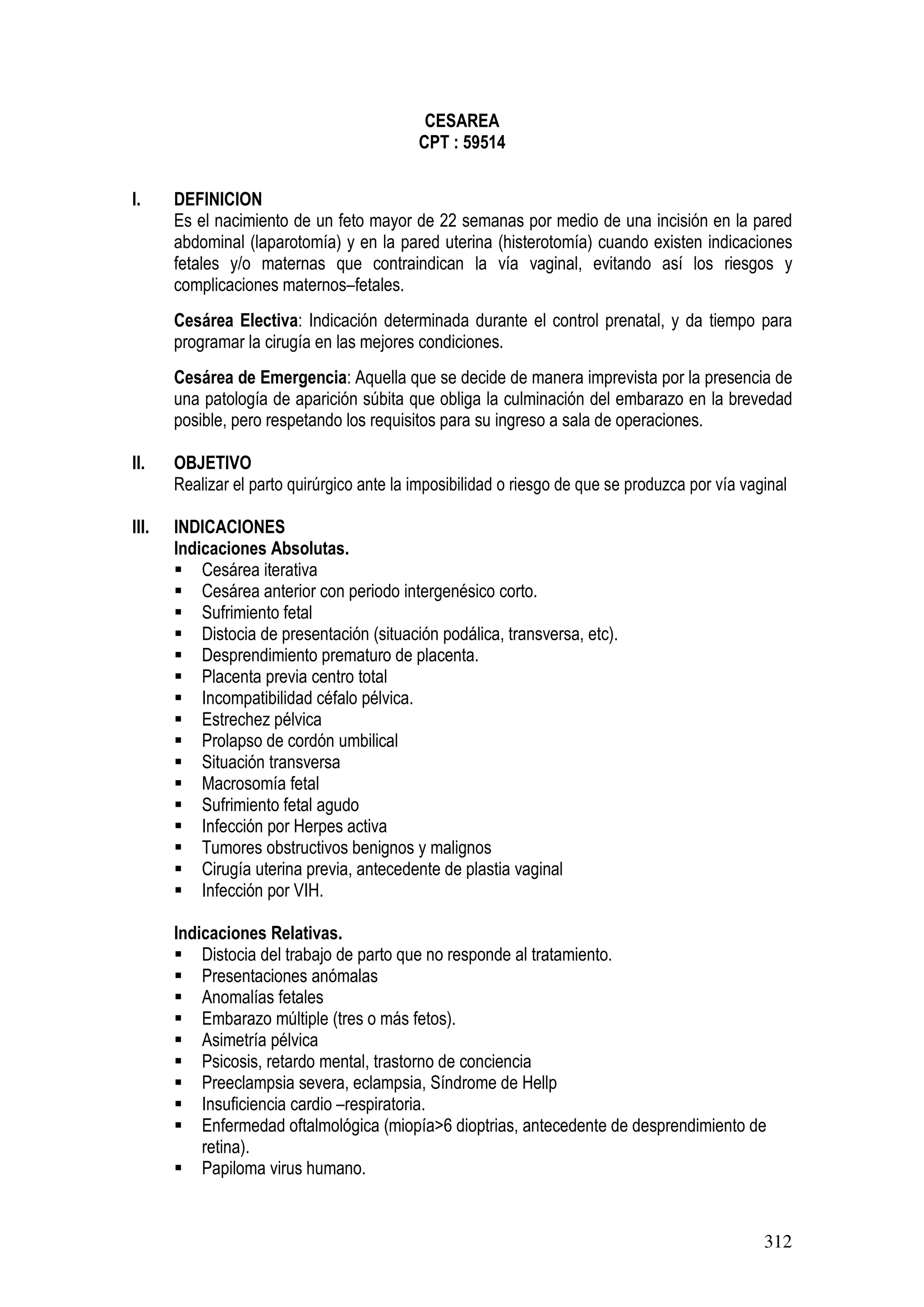 312
CESAREA
CPT : 59514
I. DEFINICION
Es el nacimiento de un feto mayor de 22 semanas por medio de una incisión en la pared
abdominal (laparotomía) y en la pared uterina (histerotomía) cuando existen indicaciones
fetales y/o maternas que contraindican la vía vaginal, evitando así los riesgos y
complicaciones maternos–fetales.
Cesárea Electiva: Indicación determinada durante el control prenatal, y da tiempo para
programar la cirugía en las mejores condiciones.
Cesárea de Emergencia: Aquella que se decide de manera imprevista por la presencia de
una patología de aparición súbita que obliga la culminación del embarazo en la brevedad
posible, pero respetando los requisitos para su ingreso a sala de operaciones.
II. OBJETIVO
Realizar el parto quirúrgico ante la imposibilidad o riesgo de que se produzca por vía vaginal
III. INDICACIONES
Indicaciones Absolutas.
Cesárea iterativa
Cesárea anterior con periodo intergenésico corto.
Sufrimiento fetal
Distocia de presentación (situación podálica, transversa, etc).
Desprendimiento prematuro de placenta.
Placenta previa centro total
Incompatibilidad céfalo pélvica.
Estrechez pélvica
Prolapso de cordón umbilical
Situación transversa
Macrosomía fetal
Sufrimiento fetal agudo
Infección por Herpes activa
Tumores obstructivos benignos y malignos
Cirugía uterina previa, antecedente de plastia vaginal
Infección por VIH.
Indicaciones Relativas.
Distocia del trabajo de parto que no responde al tratamiento.
Presentaciones anómalas
Anomalías fetales
Embarazo múltiple (tres o más fetos).
Asimetría pélvica
Psicosis, retardo mental, trastorno de conciencia
Preeclampsia severa, eclampsia, Síndrome de Hellp
Insuficiencia cardio –respiratoria.
Enfermedad oftalmológica (miopía>6 dioptrias, antecedente de desprendimiento de
retina).
Papiloma virus humano.
 