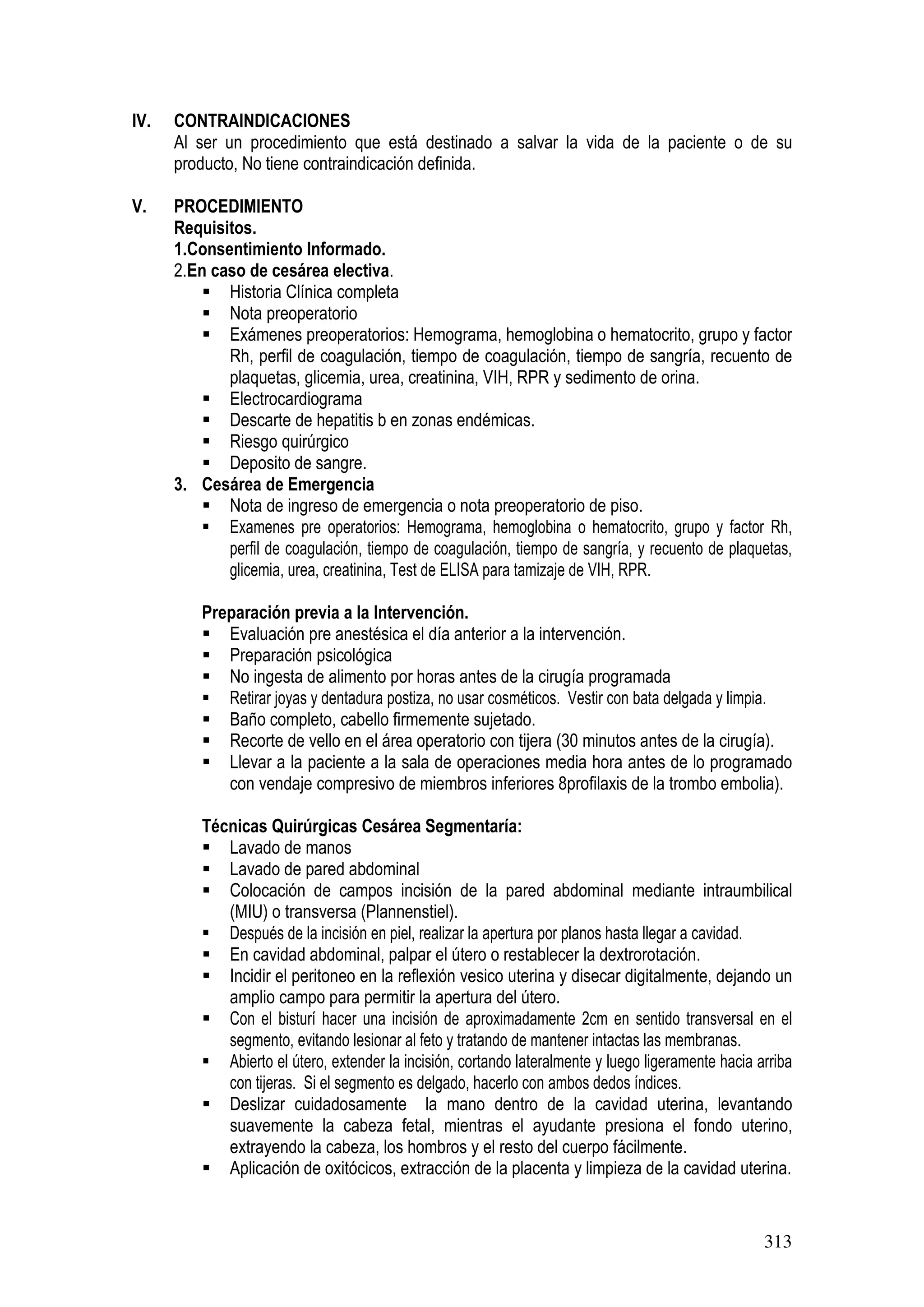313
IV. CONTRAINDICACIONES
Al ser un procedimiento que está destinado a salvar la vida de la paciente o de su
producto, No tiene contraindicación definida.
V. PROCEDIMIENTO
Requisitos.
1.Consentimiento Informado.
2.En caso de cesárea electiva.
Historia Clínica completa
Nota preoperatorio
Exámenes preoperatorios: Hemograma, hemoglobina o hematocrito, grupo y factor
Rh, perfil de coagulación, tiempo de coagulación, tiempo de sangría, recuento de
plaquetas, glicemia, urea, creatinina, VIH, RPR y sedimento de orina.
Electrocardiograma
Descarte de hepatitis b en zonas endémicas.
Riesgo quirúrgico
Deposito de sangre.
3. Cesárea de Emergencia
Nota de ingreso de emergencia o nota preoperatorio de piso.
Examenes pre operatorios: Hemograma, hemoglobina o hematocrito, grupo y factor Rh,
perfil de coagulación, tiempo de coagulación, tiempo de sangría, y recuento de plaquetas,
glicemia, urea, creatinina, Test de ELISA para tamizaje de VIH, RPR.
Preparación previa a la Intervención.
Evaluación pre anestésica el día anterior a la intervención.
Preparación psicológica
No ingesta de alimento por horas antes de la cirugía programada
Retirar joyas y dentadura postiza, no usar cosméticos. Vestir con bata delgada y limpia.
Baño completo, cabello firmemente sujetado.
Recorte de vello en el área operatorio con tijera (30 minutos antes de la cirugía).
Llevar a la paciente a la sala de operaciones media hora antes de lo programado
con vendaje compresivo de miembros inferiores 8profilaxis de la trombo embolia).
Técnicas Quirúrgicas Cesárea Segmentaría:
Lavado de manos
Lavado de pared abdominal
Colocación de campos incisión de la pared abdominal mediante intraumbilical
(MIU) o transversa (Plannenstiel).
Después de la incisión en piel, realizar la apertura por planos hasta llegar a cavidad.
En cavidad abdominal, palpar el útero o restablecer la dextrorotación.
Incidir el peritoneo en la reflexión vesico uterina y disecar digitalmente, dejando un
amplio campo para permitir la apertura del útero.
Con el bisturí hacer una incisión de aproximadamente 2cm en sentido transversal en el
segmento, evitando lesionar al feto y tratando de mantener intactas las membranas.
Abierto el útero, extender la incisión, cortando lateralmente y luego ligeramente hacia arriba
con tijeras. Si el segmento es delgado, hacerlo con ambos dedos índices.
Deslizar cuidadosamente la mano dentro de la cavidad uterina, levantando
suavemente la cabeza fetal, mientras el ayudante presiona el fondo uterino,
extrayendo la cabeza, los hombros y el resto del cuerpo fácilmente.
Aplicación de oxitócicos, extracción de la placenta y limpieza de la cavidad uterina.
 