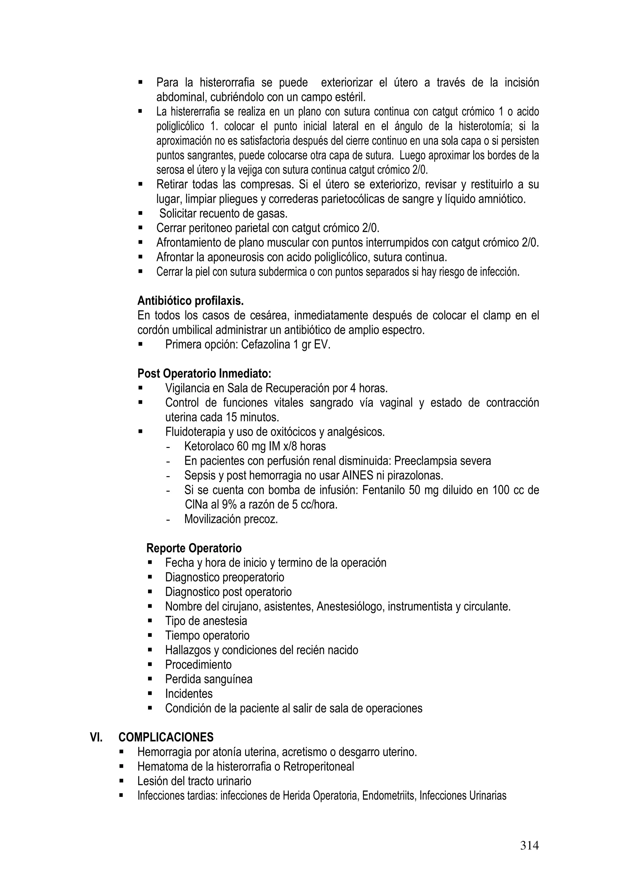 314
Para la histerorrafia se puede exteriorizar el útero a través de la incisión
abdominal, cubriéndolo con un campo estéril.
La histererrafia se realiza en un plano con sutura continua con catgut crómico 1 o acido
poliglicólico 1. colocar el punto inicial lateral en el ángulo de la histerotomía; si la
aproximación no es satisfactoria después del cierre continuo en una sola capa o si persisten
puntos sangrantes, puede colocarse otra capa de sutura. Luego aproximar los bordes de la
serosa el útero y la vejiga con sutura continua catgut crómico 2/0.
Retirar todas las compresas. Si el útero se exteriorizo, revisar y restituirlo a su
lugar, limpiar pliegues y correderas parietocólicas de sangre y líquido amniótico.
Solicitar recuento de gasas.
Cerrar peritoneo parietal con catgut crómico 2/0.
Afrontamiento de plano muscular con puntos interrumpidos con catgut crómico 2/0.
Afrontar la aponeurosis con acido poliglicólico, sutura continua.
Cerrar la piel con sutura subdermica o con puntos separados si hay riesgo de infección.
Antibiótico profilaxis.
En todos los casos de cesárea, inmediatamente después de colocar el clamp en el
cordón umbilical administrar un antibiótico de amplio espectro.
Primera opción: Cefazolina 1 gr EV.
Post Operatorio Inmediato:
Vigilancia en Sala de Recuperación por 4 horas.
Control de funciones vitales sangrado vía vaginal y estado de contracción
uterina cada 15 minutos.
Fluidoterapia y uso de oxitócicos y analgésicos.
- Ketorolaco 60 mg IM x/8 horas
- En pacientes con perfusión renal disminuida: Preeclampsia severa
- Sepsis y post hemorragia no usar AINES ni pirazolonas.
- Si se cuenta con bomba de infusión: Fentanilo 50 mg diluido en 100 cc de
ClNa al 9% a razón de 5 cc/hora.
- Movilización precoz.
Reporte Operatorio
Fecha y hora de inicio y termino de la operación
Diagnostico preoperatorio
Diagnostico post operatorio
Nombre del cirujano, asistentes, Anestesiólogo, instrumentista y circulante.
Tipo de anestesia
Tiempo operatorio
Hallazgos y condiciones del recién nacido
Procedimiento
Perdida sanguínea
Incidentes
Condición de la paciente al salir de sala de operaciones
VI. COMPLICACIONES
Hemorragia por atonía uterina, acretismo o desgarro uterino.
Hematoma de la histerorrafia o Retroperitoneal
Lesión del tracto urinario
Infecciones tardias: infecciones de Herida Operatoria, Endometriits, Infecciones Urinarias
 