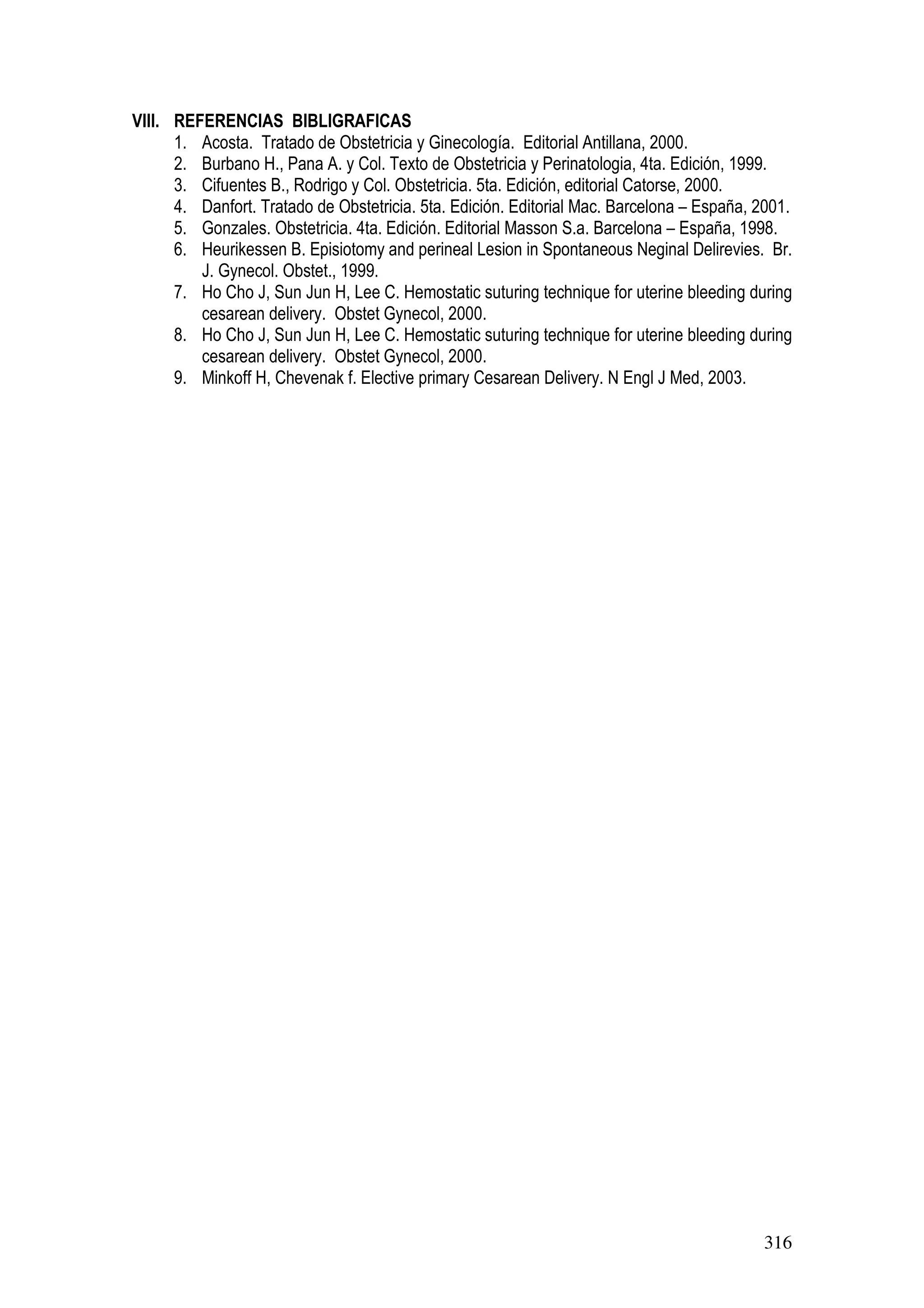 316
VIII. REFERENCIAS BIBLIGRAFICAS
1. Acosta. Tratado de Obstetricia y Ginecología. Editorial Antillana, 2000.
2. Burbano H., Pana A. y Col. Texto de Obstetricia y Perinatologia, 4ta. Edición, 1999.
3. Cifuentes B., Rodrigo y Col. Obstetricia. 5ta. Edición, editorial Catorse, 2000.
4. Danfort. Tratado de Obstetricia. 5ta. Edición. Editorial Mac. Barcelona – España, 2001.
5. Gonzales. Obstetricia. 4ta. Edición. Editorial Masson S.a. Barcelona – España, 1998.
6. Heurikessen B. Episiotomy and perineal Lesion in Spontaneous Neginal Delirevies. Br.
J. Gynecol. Obstet., 1999.
7. Ho Cho J, Sun Jun H, Lee C. Hemostatic suturing technique for uterine bleeding during
cesarean delivery. Obstet Gynecol, 2000.
8. Ho Cho J, Sun Jun H, Lee C. Hemostatic suturing technique for uterine bleeding during
cesarean delivery. Obstet Gynecol, 2000.
9. Minkoff H, Chevenak f. Elective primary Cesarean Delivery. N Engl J Med, 2003.
 