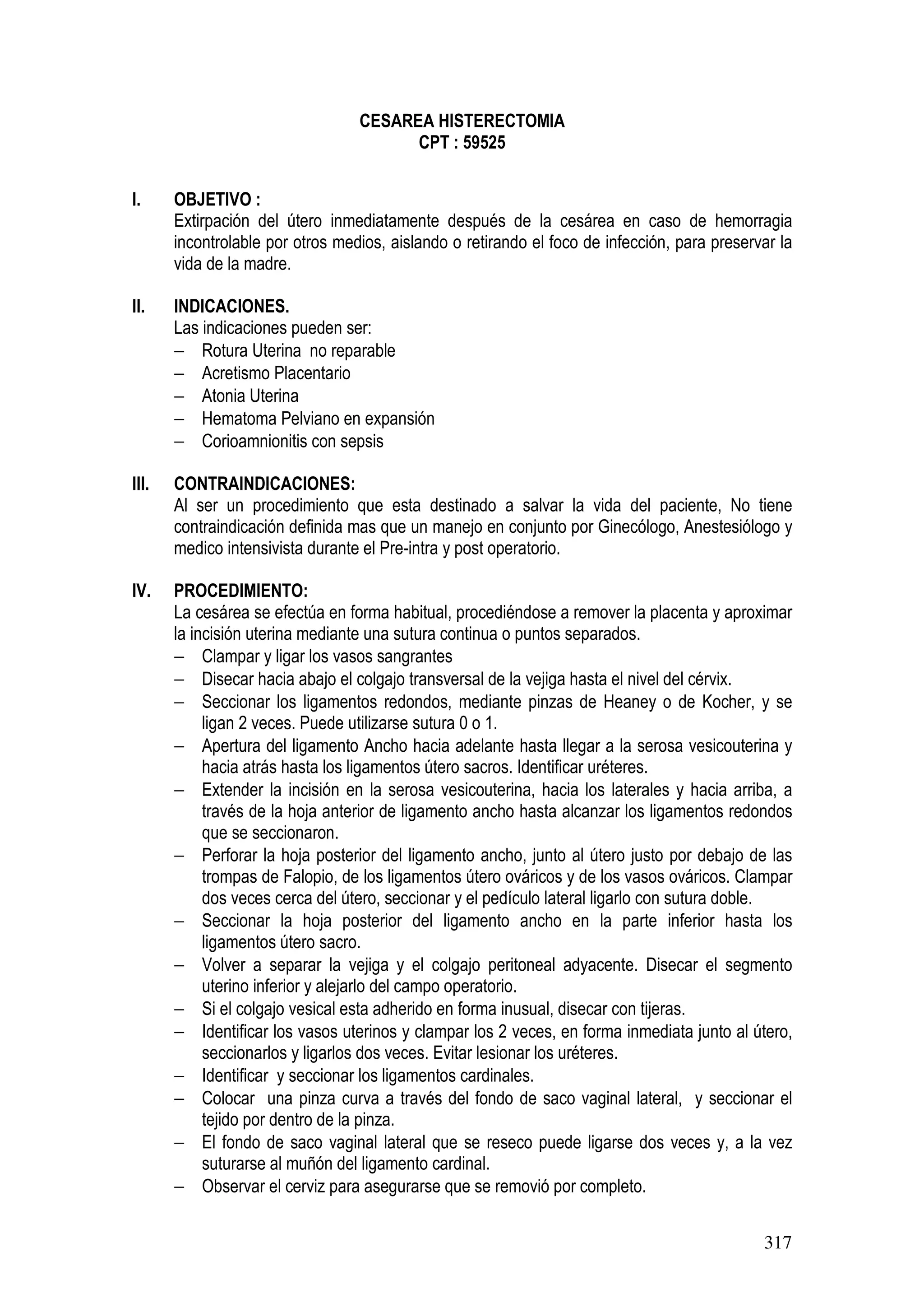 317
CESAREA HISTERECTOMIA
CPT : 59525
I. OBJETIVO :
Extirpación del útero inmediatamente después de la cesárea en caso de hemorragia
incontrolable por otros medios, aislando o retirando el foco de infección, para preservar la
vida de la madre.
II. INDICACIONES.
Las indicaciones pueden ser:
− Rotura Uterina no reparable
− Acretismo Placentario
− Atonia Uterina
− Hematoma Pelviano en expansión
− Corioamnionitis con sepsis
III. CONTRAINDICACIONES:
Al ser un procedimiento que esta destinado a salvar la vida del paciente, No tiene
contraindicación definida mas que un manejo en conjunto por Ginecólogo, Anestesiólogo y
medico intensivista durante el Pre-intra y post operatorio.
IV. PROCEDIMIENTO:
La cesárea se efectúa en forma habitual, procediéndose a remover la placenta y aproximar
la incisión uterina mediante una sutura continua o puntos separados.
− Clampar y ligar los vasos sangrantes
− Disecar hacia abajo el colgajo transversal de la vejiga hasta el nivel del cérvix.
− Seccionar los ligamentos redondos, mediante pinzas de Heaney o de Kocher, y se
ligan 2 veces. Puede utilizarse sutura 0 o 1.
− Apertura del ligamento Ancho hacia adelante hasta llegar a la serosa vesicouterina y
hacia atrás hasta los ligamentos útero sacros. Identificar uréteres.
− Extender la incisión en la serosa vesicouterina, hacia los laterales y hacia arriba, a
través de la hoja anterior de ligamento ancho hasta alcanzar los ligamentos redondos
que se seccionaron.
− Perforar la hoja posterior del ligamento ancho, junto al útero justo por debajo de las
trompas de Falopio, de los ligamentos útero ováricos y de los vasos ováricos. Clampar
dos veces cerca del útero, seccionar y el pedículo lateral ligarlo con sutura doble.
− Seccionar la hoja posterior del ligamento ancho en la parte inferior hasta los
ligamentos útero sacro.
− Volver a separar la vejiga y el colgajo peritoneal adyacente. Disecar el segmento
uterino inferior y alejarlo del campo operatorio.
− Si el colgajo vesical esta adherido en forma inusual, disecar con tijeras.
− Identificar los vasos uterinos y clampar los 2 veces, en forma inmediata junto al útero,
seccionarlos y ligarlos dos veces. Evitar lesionar los uréteres.
− Identificar y seccionar los ligamentos cardinales.
− Colocar una pinza curva a través del fondo de saco vaginal lateral, y seccionar el
tejido por dentro de la pinza.
− El fondo de saco vaginal lateral que se reseco puede ligarse dos veces y, a la vez
suturarse al muñón del ligamento cardinal.
− Observar el cerviz para asegurarse que se removió por completo.
 