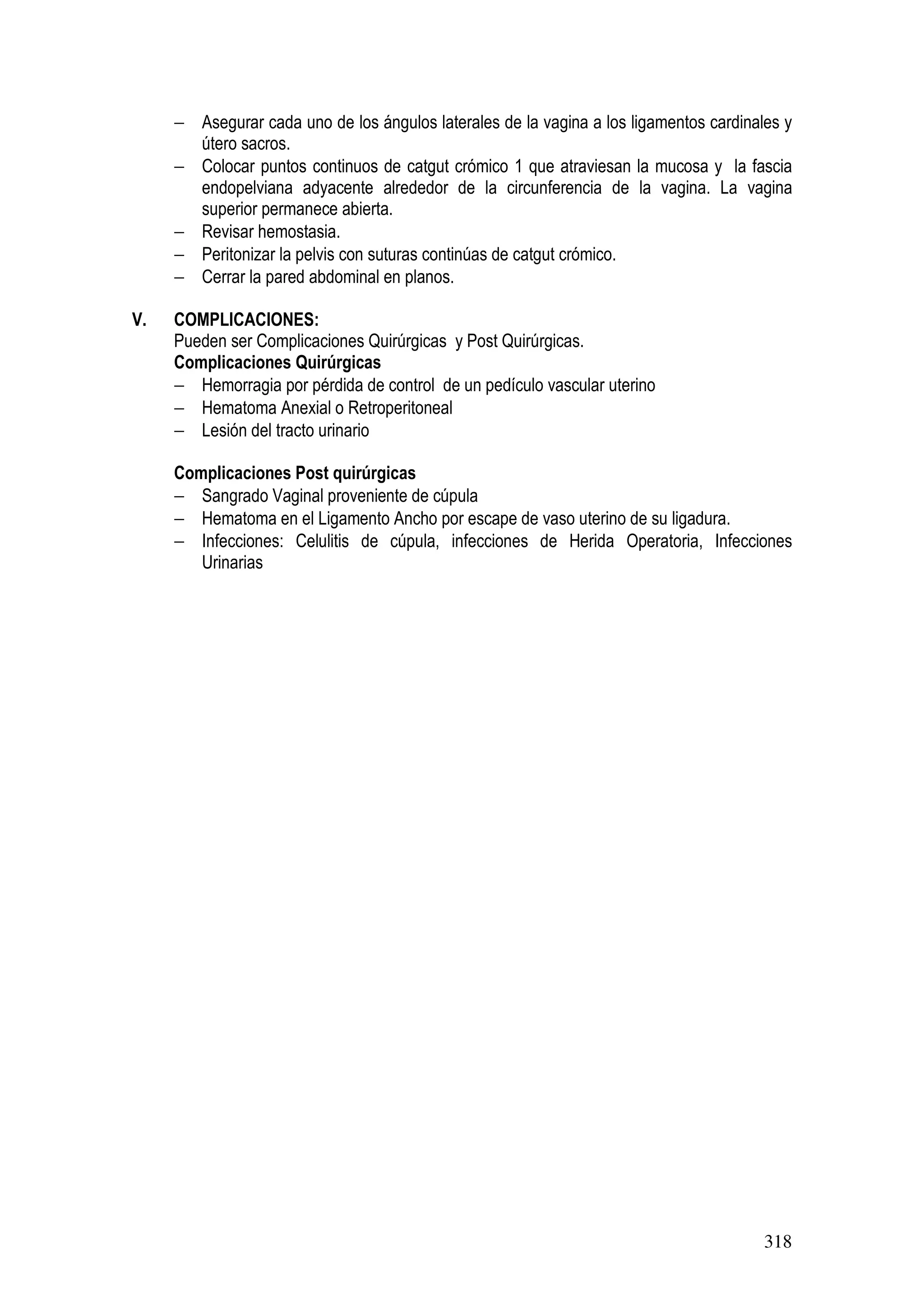 318
− Asegurar cada uno de los ángulos laterales de la vagina a los ligamentos cardinales y
útero sacros.
− Colocar puntos continuos de catgut crómico 1 que atraviesan la mucosa y la fascia
endopelviana adyacente alrededor de la circunferencia de la vagina. La vagina
superior permanece abierta.
− Revisar hemostasia.
− Peritonizar la pelvis con suturas continúas de catgut crómico.
− Cerrar la pared abdominal en planos.
V. COMPLICACIONES:
Pueden ser Complicaciones Quirúrgicas y Post Quirúrgicas.
Complicaciones Quirúrgicas
− Hemorragia por pérdida de control de un pedículo vascular uterino
− Hematoma Anexial o Retroperitoneal
− Lesión del tracto urinario
Complicaciones Post quirúrgicas
− Sangrado Vaginal proveniente de cúpula
− Hematoma en el Ligamento Ancho por escape de vaso uterino de su ligadura.
− Infecciones: Celulitis de cúpula, infecciones de Herida Operatoria, Infecciones
Urinarias
 