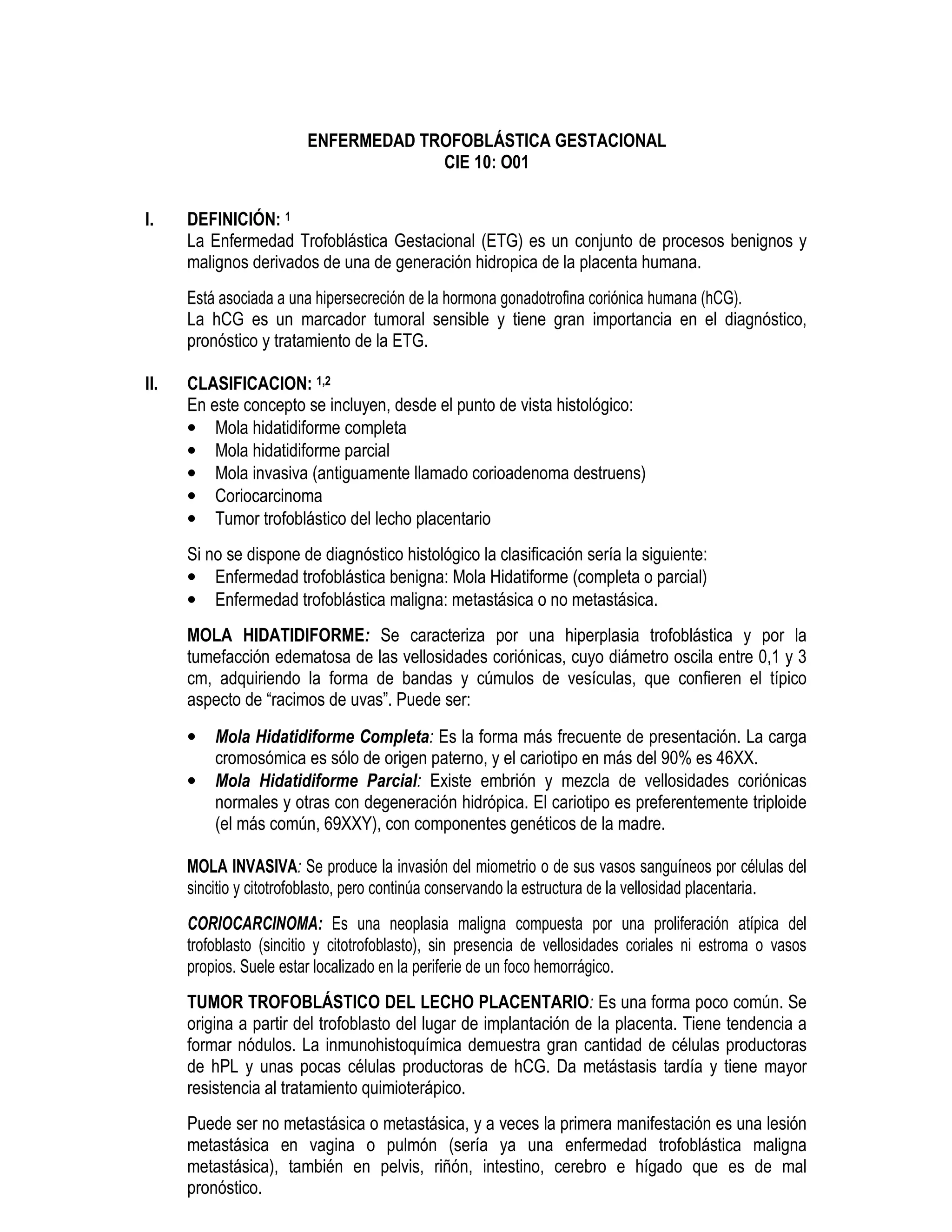 ENFERMEDAD TROFOBLÁSTICA GESTACIONAL
CIE 10: O01
I. DEFINICIÓN: 1
La Enfermedad Trofoblástica Gestacional (ETG) es un conjunto de procesos benignos y
malignos derivados de una de generación hidropica de la placenta humana.
Está asociada a una hipersecreción de la hormona gonadotrofina coriónica humana (hCG).
La hCG es un marcador tumoral sensible y tiene gran importancia en el diagnóstico,
pronóstico y tratamiento de la ETG.
II. CLASIFICACION: 1,2
En este concepto se incluyen, desde el punto de vista histológico:
• Mola hidatidiforme completa
• Mola hidatidiforme parcial
• Mola invasiva (antiguamente llamado corioadenoma destruens)
• Coriocarcinoma
• Tumor trofoblástico del lecho placentario
Si no se dispone de diagnóstico histológico la clasificación sería la siguiente:
• Enfermedad trofoblástica benigna: Mola Hidatiforme (completa o parcial)
• Enfermedad trofoblástica maligna: metastásica o no metastásica.
MOLA HIDATIDIFORME: Se caracteriza por una hiperplasia trofoblástica y por la
tumefacción edematosa de las vellosidades coriónicas, cuyo diámetro oscila entre 0,1 y 3
cm, adquiriendo la forma de bandas y cúmulos de vesículas, que confieren el típico
aspecto de “racimos de uvas”. Puede ser:
• Mola Hidatidiforme Completa: Es la forma más frecuente de presentación. La carga
cromosómica es sólo de origen paterno, y el cariotipo en más del 90% es 46XX.
• Mola Hidatidiforme Parcial: Existe embrión y mezcla de vellosidades coriónicas
normales y otras con degeneración hidrópica. El cariotipo es preferentemente triploide
(el más común, 69XXY), con componentes genéticos de la madre.
MOLA INVASIVA: Se produce la invasión del miometrio o de sus vasos sanguíneos por células del
sincitio y citotrofoblasto, pero continúa conservando la estructura de la vellosidad placentaria.
CORIOCARCINOMA: Es una neoplasia maligna compuesta por una proliferación atípica del
trofoblasto (sincitio y citotrofoblasto), sin presencia de vellosidades coriales ni estroma o vasos
propios. Suele estar localizado en la periferie de un foco hemorrágico.
TUMOR TROFOBLÁSTICO DEL LECHO PLACENTARIO: Es una forma poco común. Se
origina a partir del trofoblasto del lugar de implantación de la placenta. Tiene tendencia a
formar nódulos. La inmunohistoquímica demuestra gran cantidad de células productoras
de hPL y unas pocas células productoras de hCG. Da metástasis tardía y tiene mayor
resistencia al tratamiento quimioterápico.
Puede ser no metastásica o metastásica, y a veces la primera manifestación es una lesión
metastásica en vagina o pulmón (sería ya una enfermedad trofoblástica maligna
metastásica), también en pelvis, riñón, intestino, cerebro e hígado que es de mal
pronóstico.
 