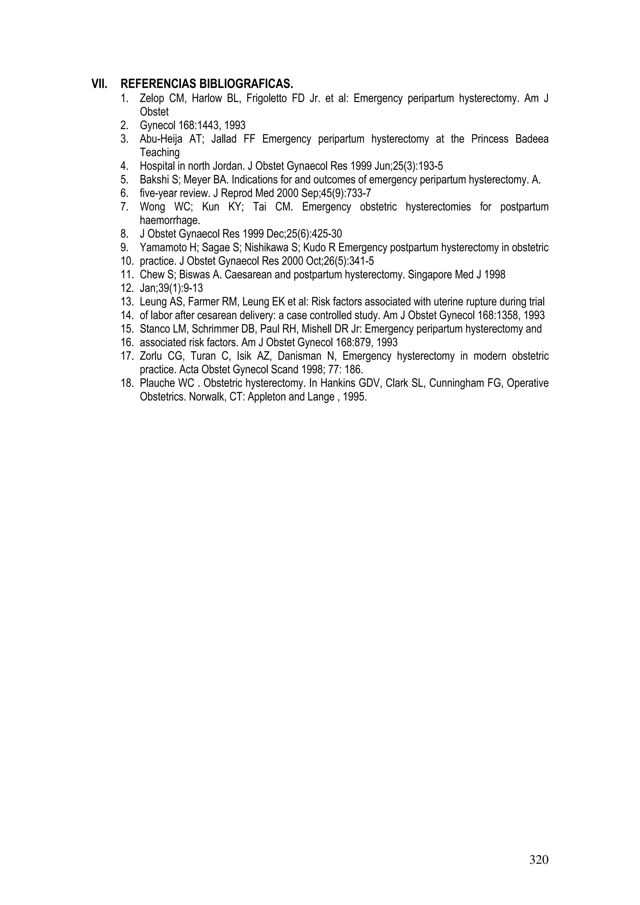 320
VII. REFERENCIAS BIBLIOGRAFICAS.
1. Zelop CM, Harlow BL, Frigoletto FD Jr. et al: Emergency peripartum hysterectomy. Am J
Obstet
2. Gynecol 168:1443, 1993
3. Abu-Heija AT; Jallad FF Emergency peripartum hysterectomy at the Princess Badeea
Teaching
4. Hospital in north Jordan. J Obstet Gynaecol Res 1999 Jun;25(3):193-5
5. Bakshi S; Meyer BA. Indications for and outcomes of emergency peripartum hysterectomy. A.
6. five-year review. J Reprod Med 2000 Sep;45(9):733-7
7. Wong WC; Kun KY; Tai CM. Emergency obstetric hysterectomies for postpartum
haemorrhage.
8. J Obstet Gynaecol Res 1999 Dec;25(6):425-30
9. Yamamoto H; Sagae S; Nishikawa S; Kudo R Emergency postpartum hysterectomy in obstetric
10. practice. J Obstet Gynaecol Res 2000 Oct;26(5):341-5
11. Chew S; Biswas A. Caesarean and postpartum hysterectomy. Singapore Med J 1998
12. Jan;39(1):9-13
13. Leung AS, Farmer RM, Leung EK et al: Risk factors associated with uterine rupture during trial
14. of labor after cesarean delivery: a case controlled study. Am J Obstet Gynecol 168:1358, 1993
15. Stanco LM, Schrimmer DB, Paul RH, Mishell DR Jr: Emergency peripartum hysterectomy and
16. associated risk factors. Am J Obstet Gynecol 168:879, 1993
17. Zorlu CG, Turan C, Isik AZ, Danisman N, Emergency hysterectomy in modern obstetric
practice. Acta Obstet Gynecol Scand 1998; 77: 186.
18. Plauche WC . Obstetric hysterectomy. In Hankins GDV, Clark SL, Cunningham FG, Operative
Obstetrics. Norwalk, CT: Appleton and Lange , 1995.
 