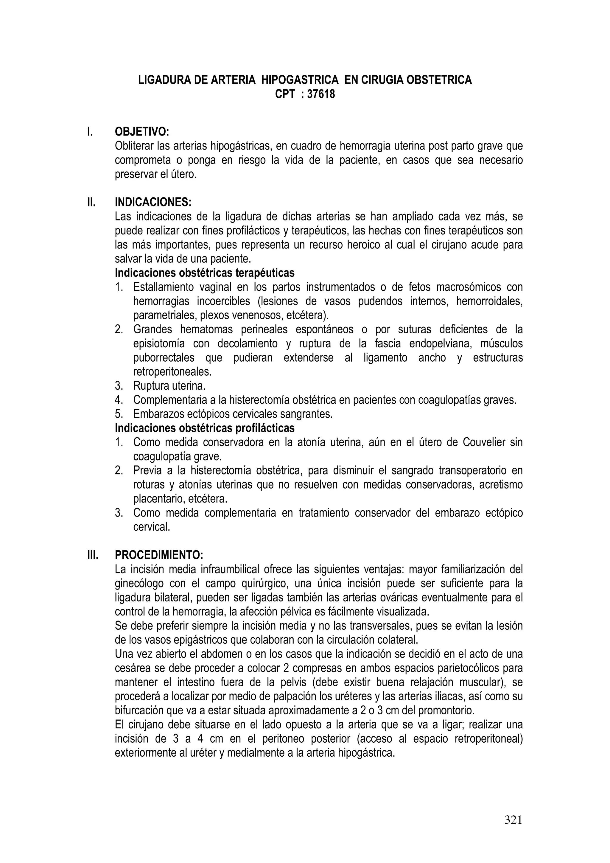 321
LIGADURA DE ARTERIA HIPOGASTRICA EN CIRUGIA OBSTETRICA
CPT : 37618
I. OBJETIVO:
Obliterar las arterias hipogástricas, en cuadro de hemorragia uterina post parto grave que
comprometa o ponga en riesgo la vida de la paciente, en casos que sea necesario
preservar el útero.
II. INDICACIONES:
Las indicaciones de la ligadura de dichas arterias se han ampliado cada vez más, se
puede realizar con fines profilácticos y terapéuticos, las hechas con fines terapéuticos son
las más importantes, pues representa un recurso heroico al cual el cirujano acude para
salvar la vida de una paciente.
Indicaciones obstétricas terapéuticas
1. Estallamiento vaginal en los partos instrumentados o de fetos macrosómicos con
hemorragias incoercibles (lesiones de vasos pudendos internos, hemorroidales,
parametriales, plexos venenosos, etcétera).
2. Grandes hematomas perineales espontáneos o por suturas deficientes de la
episiotomía con decolamiento y ruptura de la fascia endopelviana, músculos
puborrectales que pudieran extenderse al ligamento ancho y estructuras
retroperitoneales.
3. Ruptura uterina.
4. Complementaria a la histerectomía obstétrica en pacientes con coagulopatías graves.
5. Embarazos ectópicos cervicales sangrantes.
Indicaciones obstétricas profilácticas
1. Como medida conservadora en la atonía uterina, aún en el útero de Couvelier sin
coagulopatía grave.
2. Previa a la histerectomía obstétrica, para disminuir el sangrado transoperatorio en
roturas y atonías uterinas que no resuelven con medidas conservadoras, acretismo
placentario, etcétera.
3. Como medida complementaria en tratamiento conservador del embarazo ectópico
cervical.
III. PROCEDIMIENTO:
La incisión media infraumbilical ofrece las siguientes ventajas: mayor familiarización del
ginecólogo con el campo quirúrgico, una única incisión puede ser suficiente para la
ligadura bilateral, pueden ser ligadas también las arterias ováricas eventualmente para el
control de la hemorragia, la afección pélvica es fácilmente visualizada.
Se debe preferir siempre la incisión media y no las transversales, pues se evitan la lesión
de los vasos epigástricos que colaboran con la circulación colateral.
Una vez abierto el abdomen o en los casos que la indicación se decidió en el acto de una
cesárea se debe proceder a colocar 2 compresas en ambos espacios parietocólicos para
mantener el intestino fuera de la pelvis (debe existir buena relajación muscular), se
procederá a localizar por medio de palpación los uréteres y las arterias iliacas, así como su
bifurcación que va a estar situada aproximadamente a 2 o 3 cm del promontorio.
El cirujano debe situarse en el lado opuesto a la arteria que se va a ligar; realizar una
incisión de 3 a 4 cm en el peritoneo posterior (acceso al espacio retroperitoneal)
exteriormente al uréter y medialmente a la arteria hipogástrica.
 