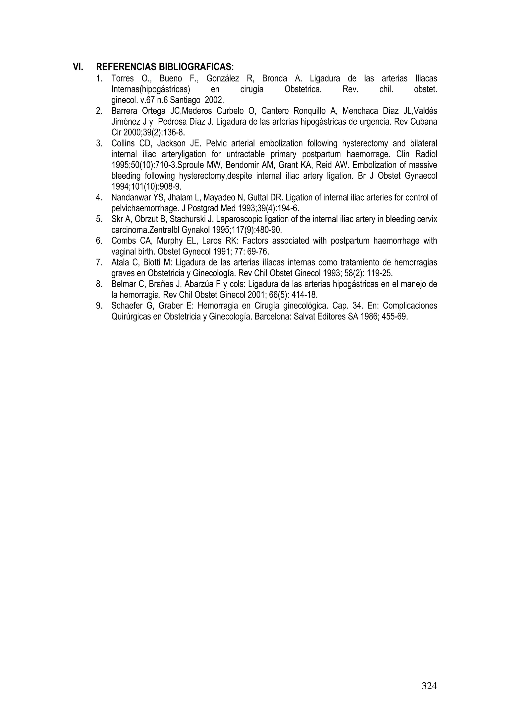 324
VI. REFERENCIAS BIBLIOGRAFICAS:
1. Torres O., Bueno F., González R, Bronda A. Ligadura de las arterias Iliacas
Internas(hipogástricas) en cirugía Obstetrica. Rev. chil. obstet.
ginecol. v.67 n.6 Santiago 2002.
2. Barrera Ortega JC,Mederos Curbelo O, Cantero Ronquillo A, Menchaca Díaz JL,Valdés
Jiménez J y Pedrosa Díaz J. Ligadura de las arterias hipogástricas de urgencia. Rev Cubana
Cir 2000;39(2):136-8.
3. Collins CD, Jackson JE. Pelvic arterial embolization following hysterectomy and bilateral
internal iliac arteryligation for untractable primary postpartum haemorrage. Clin Radiol
1995;50(10):710-3.Sproule MW, Bendomir AM, Grant KA, Reid AW. Embolization of massive
bleeding following hysterectomy,despite internal iliac artery ligation. Br J Obstet Gynaecol
1994;101(10):908-9.
4. Nandanwar YS, Jhalam L, Mayadeo N, Guttal DR. Ligation of internal iliac arteries for control of
pelvichaemorrhage. J Postgrad Med 1993;39(4):194-6.
5. Skr A, Obrzut B, Stachurski J. Laparoscopic ligation of the internal iliac artery in bleeding cervix
carcinoma.Zentralbl Gynakol 1995;117(9):480-90.
6. Combs CA, Murphy EL, Laros RK: Factors associated with postpartum haemorrhage with
vaginal birth. Obstet Gynecol 1991; 77: 69-76.
7. Atala C, Biotti M: Ligadura de las arterias ilíacas internas como tratamiento de hemorragias
graves en Obstetricia y Ginecología. Rev Chil Obstet Ginecol 1993; 58(2): 119-25.
8. Belmar C, Brañes J, Abarzúa F y cols: Ligadura de las arterias hipogástricas en el manejo de
la hemorragia. Rev Chil Obstet Ginecol 2001; 66(5): 414-18.
9. Schaefer G, Graber E: Hemorragia en Cirugía ginecológica. Cap. 34. En: Complicaciones
Quirúrgicas en Obstetricia y Ginecología. Barcelona: Salvat Editores SA 1986; 455-69.
 