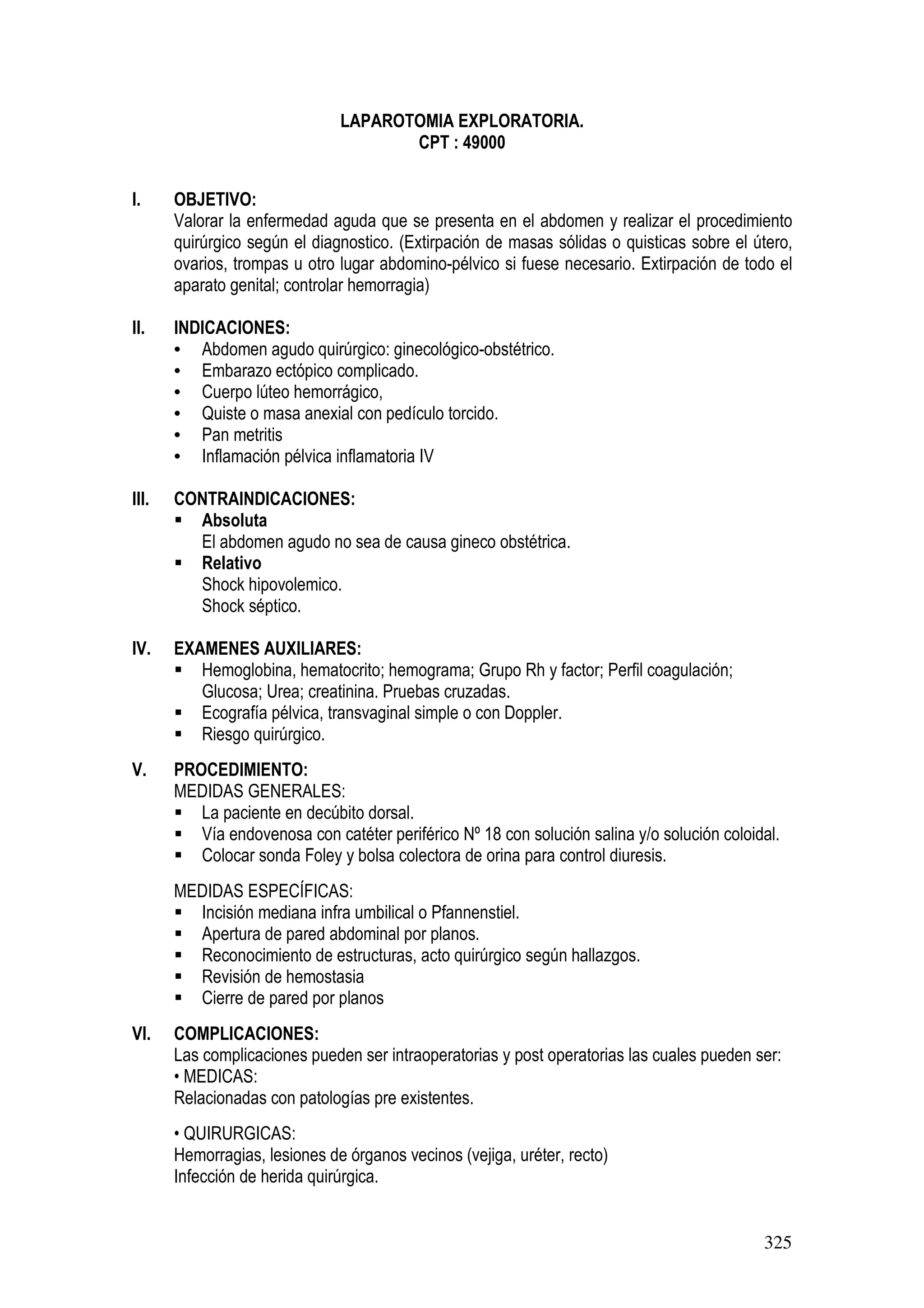 325
LAPAROTOMIA EXPLORATORIA.
CPT : 49000
I. OBJETIVO:
Valorar la enfermedad aguda que se presenta en el abdomen y realizar el procedimiento
quirúrgico según el diagnostico. (Extirpación de masas sólidas o quisticas sobre el útero,
ovarios, trompas u otro lugar abdomino-pélvico si fuese necesario. Extirpación de todo el
aparato genital; controlar hemorragia)
II. INDICACIONES:
• Abdomen agudo quirúrgico: ginecológico-obstétrico.
• Embarazo ectópico complicado.
• Cuerpo lúteo hemorrágico,
• Quiste o masa anexial con pedículo torcido.
• Pan metritis
• Inflamación pélvica inflamatoria IV
III. CONTRAINDICACIONES:
Absoluta
El abdomen agudo no sea de causa gineco obstétrica.
Relativo
Shock hipovolemico.
Shock séptico.
IV. EXAMENES AUXILIARES:
Hemoglobina, hematocrito; hemograma; Grupo Rh y factor; Perfil coagulación;
Glucosa; Urea; creatinina. Pruebas cruzadas.
Ecografía pélvica, transvaginal simple o con Doppler.
Riesgo quirúrgico.
V. PROCEDIMIENTO:
MEDIDAS GENERALES:
La paciente en decúbito dorsal.
Vía endovenosa con catéter periférico Nº 18 con solución salina y/o solución coloidal.
Colocar sonda Foley y bolsa colectora de orina para control diuresis.
MEDIDAS ESPECÍFICAS:
Incisión mediana infra umbilical o Pfannenstiel.
Apertura de pared abdominal por planos.
Reconocimiento de estructuras, acto quirúrgico según hallazgos.
Revisión de hemostasia
Cierre de pared por planos
VI. COMPLICACIONES:
Las complicaciones pueden ser intraoperatorias y post operatorias las cuales pueden ser:
• MEDICAS:
Relacionadas con patologías pre existentes.
• QUIRURGICAS:
Hemorragias, lesiones de órganos vecinos (vejiga, uréter, recto)
Infección de herida quirúrgica.
 