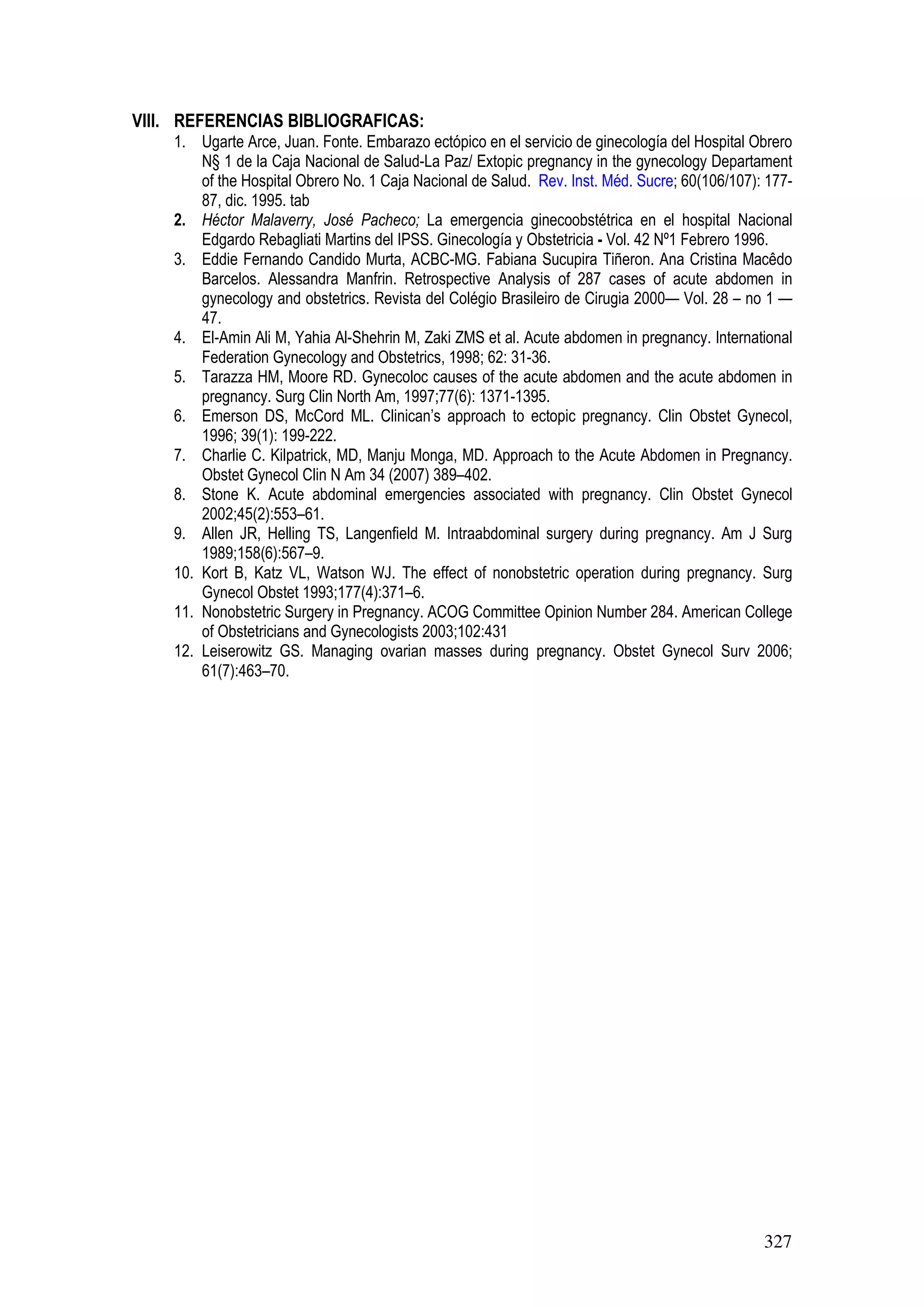 327
VIII. REFERENCIAS BIBLIOGRAFICAS:
1. Ugarte Arce, Juan. Fonte. Embarazo ectópico en el servicio de ginecología del Hospital Obrero
N§ 1 de la Caja Nacional de Salud-La Paz/ Extopic pregnancy in the gynecology Departament
of the Hospital Obrero No. 1 Caja Nacional de Salud. Rev. Inst. Méd. Sucre; 60(106/107): 177-
87, dic. 1995. tab
2. Héctor Malaverry, José Pacheco; La emergencia ginecoobstétrica en el hospital Nacional
Edgardo Rebagliati Martins del IPSS. Ginecología y Obstetricia - Vol. 42 Nº1 Febrero 1996.
3. Eddie Fernando Candido Murta, ACBC-MG. Fabiana Sucupira Tiñeron. Ana Cristina Macêdo
Barcelos. Alessandra Manfrin. Retrospective Analysis of 287 cases of acute abdomen in
gynecology and obstetrics. Revista del Colégio Brasileiro de Cirugia 2000— Vol. 28 – no 1 —
47.
4. El-Amin Ali M, Yahia Al-Shehrin M, Zaki ZMS et al. Acute abdomen in pregnancy. International
Federation Gynecology and Obstetrics, 1998; 62: 31-36.
5. Tarazza HM, Moore RD. Gynecoloc causes of the acute abdomen and the acute abdomen in
pregnancy. Surg Clin North Am, 1997;77(6): 1371-1395.
6. Emerson DS, McCord ML. Clinican’s approach to ectopic pregnancy. Clin Obstet Gynecol,
1996; 39(1): 199-222.
7. Charlie C. Kilpatrick, MD, Manju Monga, MD. Approach to the Acute Abdomen in Pregnancy.
Obstet Gynecol Clin N Am 34 (2007) 389–402.
8. Stone K. Acute abdominal emergencies associated with pregnancy. Clin Obstet Gynecol
2002;45(2):553–61.
9. Allen JR, Helling TS, Langenfield M. Intraabdominal surgery during pregnancy. Am J Surg
1989;158(6):567–9.
10. Kort B, Katz VL, Watson WJ. The effect of nonobstetric operation during pregnancy. Surg
Gynecol Obstet 1993;177(4):371–6.
11. Nonobstetric Surgery in Pregnancy. ACOG Committee Opinion Number 284. American College
of Obstetricians and Gynecologists 2003;102:431
12. Leiserowitz GS. Managing ovarian masses during pregnancy. Obstet Gynecol Surv 2006;
61(7):463–70.
 