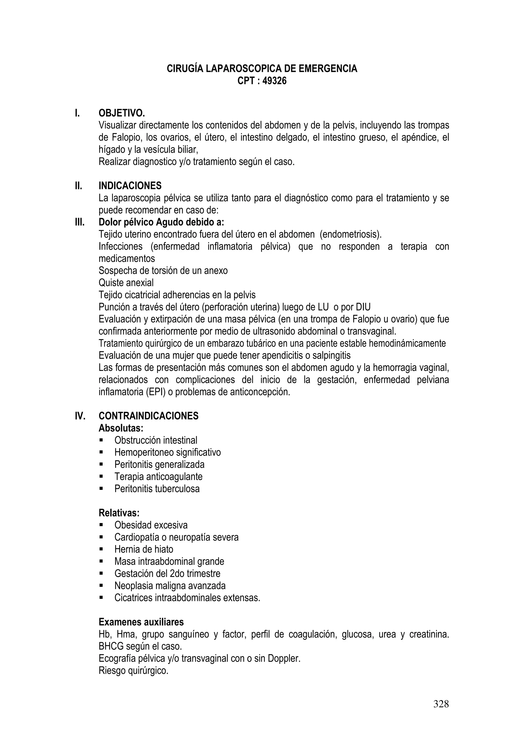 328
CIRUGÍA LAPAROSCOPICA DE EMERGENCIA
CPT : 49326
I. OBJETIVO.
Visualizar directamente los contenidos del abdomen y de la pelvis, incluyendo las trompas
de Falopio, los ovarios, el útero, el intestino delgado, el intestino grueso, el apéndice, el
hígado y la vesícula biliar,
Realizar diagnostico y/o tratamiento según el caso.
II. INDICACIONES
La laparoscopia pélvica se utiliza tanto para el diagnóstico como para el tratamiento y se
puede recomendar en caso de:
III. Dolor pélvico Agudo debido a:
Tejido uterino encontrado fuera del útero en el abdomen (endometriosis).
Infecciones (enfermedad inflamatoria pélvica) que no responden a terapia con
medicamentos
Sospecha de torsión de un anexo
Quiste anexial
Tejido cicatricial adherencias en la pelvis
Punción a través del útero (perforación uterina) luego de LU o por DIU
Evaluación y extirpación de una masa pélvica (en una trompa de Falopio u ovario) que fue
confirmada anteriormente por medio de ultrasonido abdominal o transvaginal.
Tratamiento quirúrgico de un embarazo tubárico en una paciente estable hemodinámicamente
Evaluación de una mujer que puede tener apendicitis o salpingitis
Las formas de presentación más comunes son el abdomen agudo y la hemorragia vaginal,
relacionados con complicaciones del inicio de la gestación, enfermedad pelviana
inflamatoria (EPI) o problemas de anticoncepción.
IV. CONTRAINDICACIONES
Absolutas:
Obstrucción intestinal
Hemoperitoneo significativo
Peritonitis generalizada
Terapia anticoagulante
Peritonitis tuberculosa
Relativas:
Obesidad excesiva
Cardiopatía o neuropatía severa
Hernia de hiato
Masa intraabdominal grande
Gestación del 2do trimestre
Neoplasia maligna avanzada
Cicatrices intraabdominales extensas.
Examenes auxiliares
Hb, Hma, grupo sanguíneo y factor, perfil de coagulación, glucosa, urea y creatinina.
BHCG según el caso.
Ecografía pélvica y/o transvaginal con o sin Doppler.
Riesgo quirúrgico.
 