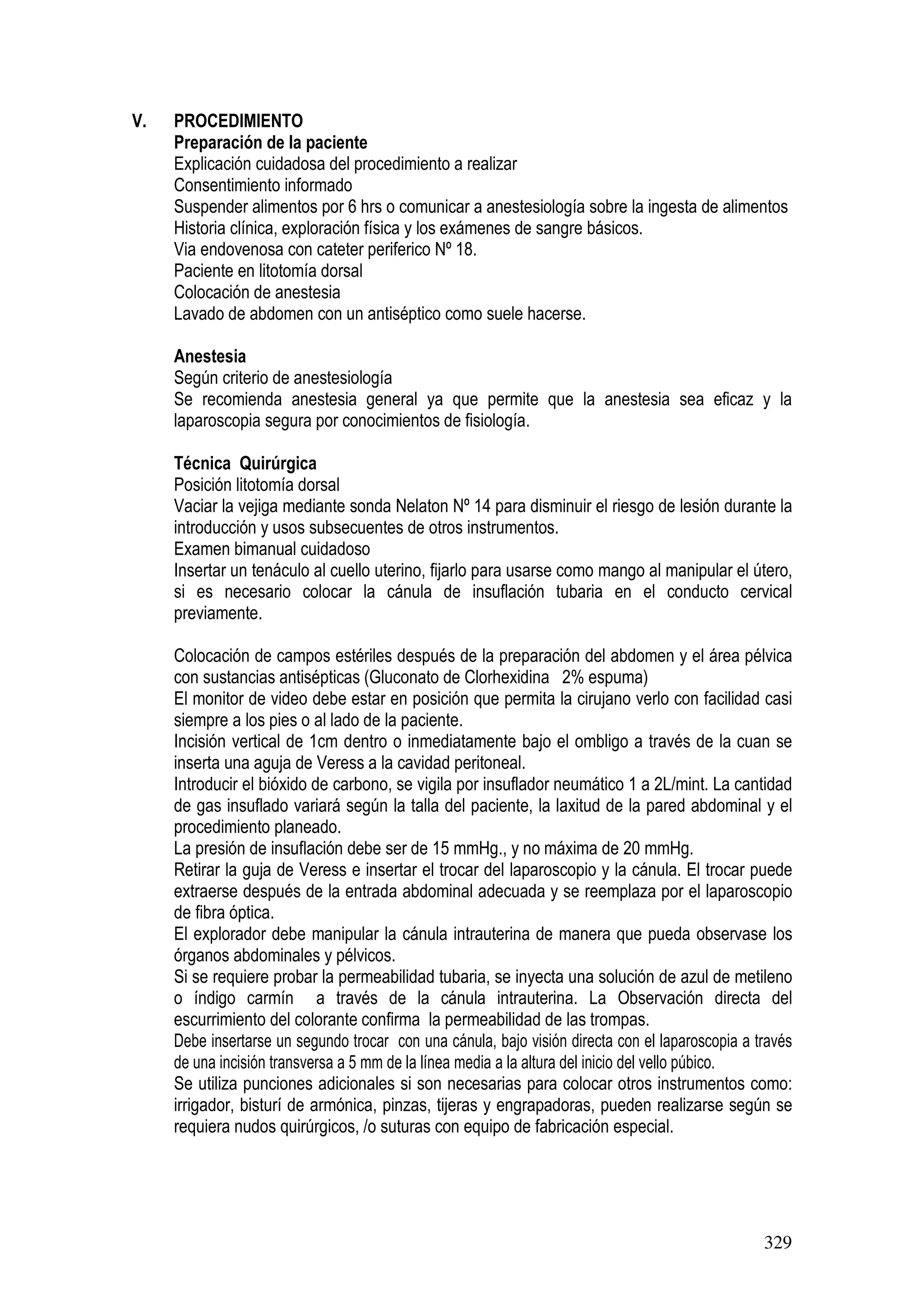329
V. PROCEDIMIENTO
Preparación de la paciente
Explicación cuidadosa del procedimiento a realizar
Consentimiento informado
Suspender alimentos por 6 hrs o comunicar a anestesiología sobre la ingesta de alimentos
Historia clínica, exploración física y los exámenes de sangre básicos.
Via endovenosa con cateter periferico Nº 18.
Paciente en litotomía dorsal
Colocación de anestesia
Lavado de abdomen con un antiséptico como suele hacerse.
Anestesia
Según criterio de anestesiología
Se recomienda anestesia general ya que permite que la anestesia sea eficaz y la
laparoscopia segura por conocimientos de fisiología.
Técnica Quirúrgica
Posición litotomía dorsal
Vaciar la vejiga mediante sonda Nelaton Nº 14 para disminuir el riesgo de lesión durante la
introducción y usos subsecuentes de otros instrumentos.
Examen bimanual cuidadoso
Insertar un tenáculo al cuello uterino, fijarlo para usarse como mango al manipular el útero,
si es necesario colocar la cánula de insuflación tubaria en el conducto cervical
previamente.
Colocación de campos estériles después de la preparación del abdomen y el área pélvica
con sustancias antisépticas (Gluconato de Clorhexidina 2% espuma)
El monitor de video debe estar en posición que permita la cirujano verlo con facilidad casi
siempre a los pies o al lado de la paciente.
Incisión vertical de 1cm dentro o inmediatamente bajo el ombligo a través de la cuan se
inserta una aguja de Veress a la cavidad peritoneal.
Introducir el bióxido de carbono, se vigila por insuflador neumático 1 a 2L/mint. La cantidad
de gas insuflado variará según la talla del paciente, la laxitud de la pared abdominal y el
procedimiento planeado.
La presión de insuflación debe ser de 15 mmHg., y no máxima de 20 mmHg.
Retirar la guja de Veress e insertar el trocar del laparoscopio y la cánula. El trocar puede
extraerse después de la entrada abdominal adecuada y se reemplaza por el laparoscopio
de fibra óptica.
El explorador debe manipular la cánula intrauterina de manera que pueda observase los
órganos abdominales y pélvicos.
Si se requiere probar la permeabilidad tubaria, se inyecta una solución de azul de metileno
o índigo carmín a través de la cánula intrauterina. La Observación directa del
escurrimiento del colorante confirma la permeabilidad de las trompas.
Debe insertarse un segundo trocar con una cánula, bajo visión directa con el laparoscopia a través
de una incisión transversa a 5 mm de la línea media a la altura del inicio del vello púbico.
Se utiliza punciones adicionales si son necesarias para colocar otros instrumentos como:
irrigador, bisturí de armónica, pinzas, tijeras y engrapadoras, pueden realizarse según se
requiera nudos quirúrgicos, /o suturas con equipo de fabricación especial.
 