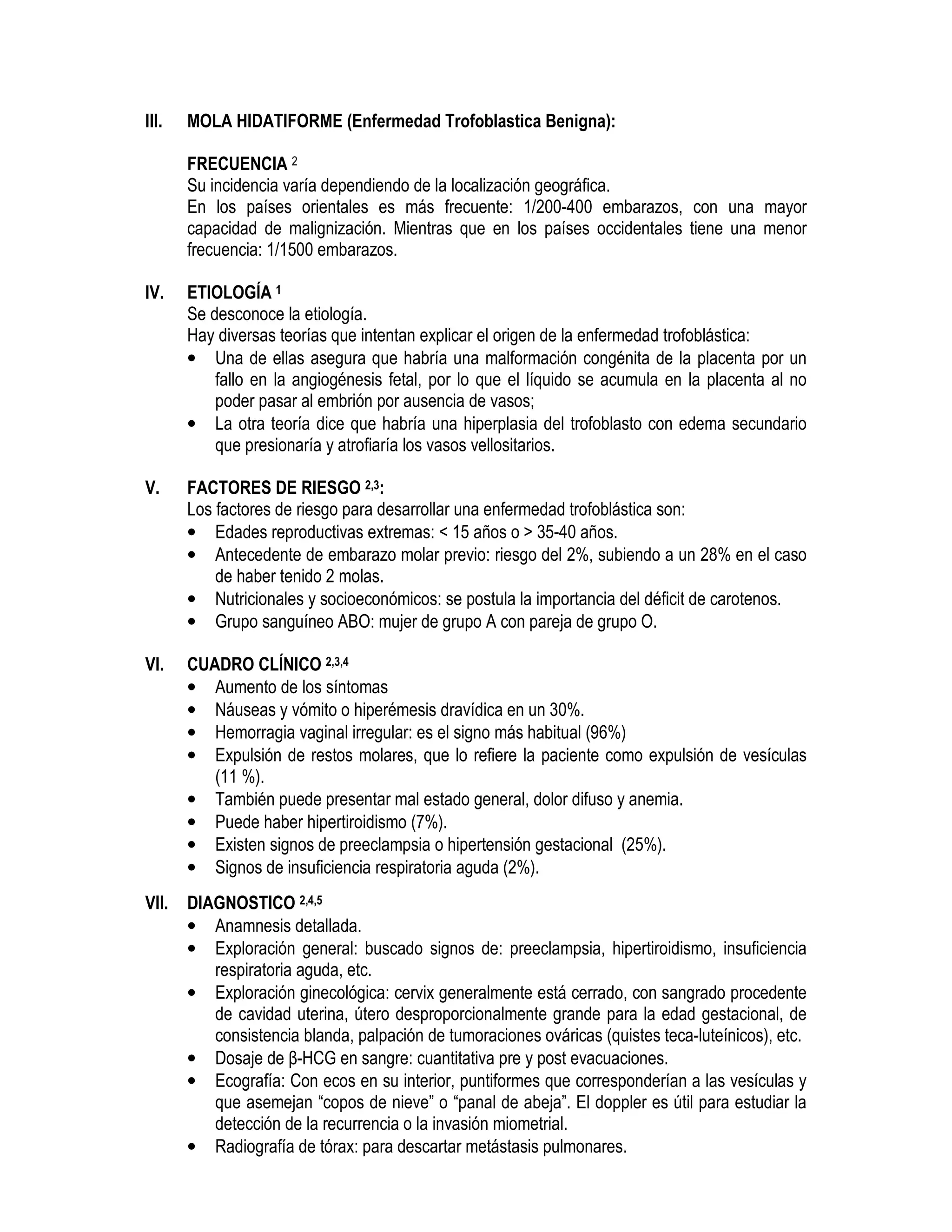 III. MOLA HIDATIFORME (Enfermedad Trofoblastica Benigna):
FRECUENCIA 2
Su incidencia varía dependiendo de la localización geográfica.
En los países orientales es más frecuente: 1/200-400 embarazos, con una mayor
capacidad de malignización. Mientras que en los países occidentales tiene una menor
frecuencia: 1/1500 embarazos.
IV. ETIOLOGÍA 1
Se desconoce la etiología.
Hay diversas teorías que intentan explicar el origen de la enfermedad trofoblástica:
• Una de ellas asegura que habría una malformación congénita de la placenta por un
fallo en la angiogénesis fetal, por lo que el líquido se acumula en la placenta al no
poder pasar al embrión por ausencia de vasos;
• La otra teoría dice que habría una hiperplasia del trofoblasto con edema secundario
que presionaría y atrofiaría los vasos vellositarios.
V. FACTORES DE RIESGO 2,3:
Los factores de riesgo para desarrollar una enfermedad trofoblástica son:
• Edades reproductivas extremas: < 15 años o > 35-40 años.
• Antecedente de embarazo molar previo: riesgo del 2%, subiendo a un 28% en el caso
de haber tenido 2 molas.
• Nutricionales y socioeconómicos: se postula la importancia del déficit de carotenos.
• Grupo sanguíneo ABO: mujer de grupo A con pareja de grupo O.
VI. CUADRO CLÍNICO 2,3,4
• Aumento de los síntomas
• Náuseas y vómito o hiperémesis dravídica en un 30%.
• Hemorragia vaginal irregular: es el signo más habitual (96%)
• Expulsión de restos molares, que lo refiere la paciente como expulsión de vesículas
(11 %).
• También puede presentar mal estado general, dolor difuso y anemia.
• Puede haber hipertiroidismo (7%).
• Existen signos de preeclampsia o hipertensión gestacional (25%).
• Signos de insuficiencia respiratoria aguda (2%).
VII. DIAGNOSTICO 2,4,5
• Anamnesis detallada.
• Exploración general: buscado signos de: preeclampsia, hipertiroidismo, insuficiencia
respiratoria aguda, etc.
• Exploración ginecológica: cervix generalmente está cerrado, con sangrado procedente
de cavidad uterina, útero desproporcionalmente grande para la edad gestacional, de
consistencia blanda, palpación de tumoraciones ováricas (quistes teca-luteínicos), etc.
• Dosaje de β-HCG en sangre: cuantitativa pre y post evacuaciones.
• Ecografía: Con ecos en su interior, puntiformes que corresponderían a las vesículas y
que asemejan “copos de nieve” o “panal de abeja”. El doppler es útil para estudiar la
detección de la recurrencia o la invasión miometrial.
• Radiografía de tórax: para descartar metástasis pulmonares.
 