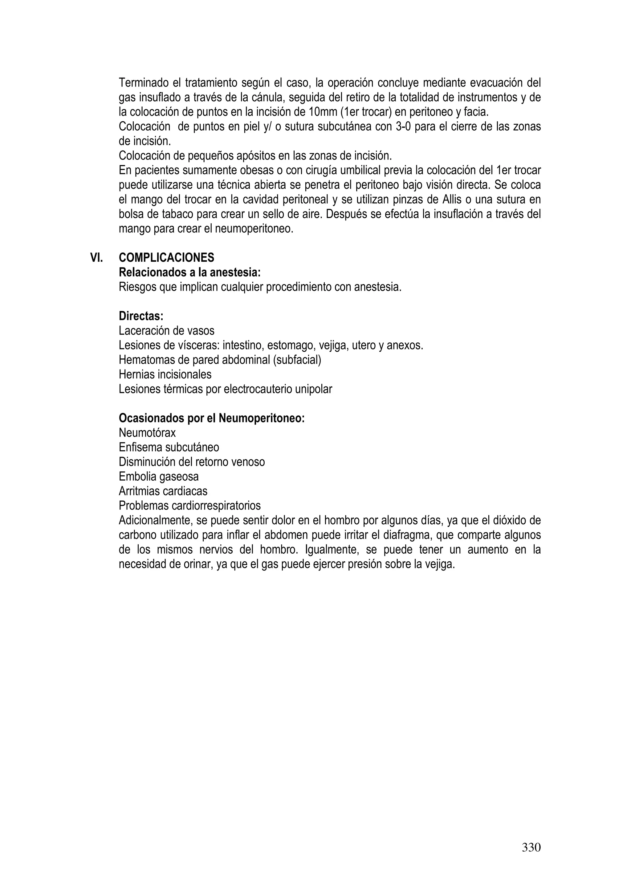 330
Terminado el tratamiento según el caso, la operación concluye mediante evacuación del
gas insuflado a través de la cánula, seguida del retiro de la totalidad de instrumentos y de
la colocación de puntos en la incisión de 10mm (1er trocar) en peritoneo y facia.
Colocación de puntos en piel y/ o sutura subcutánea con 3-0 para el cierre de las zonas
de incisión.
Colocación de pequeños apósitos en las zonas de incisión.
En pacientes sumamente obesas o con cirugía umbilical previa la colocación del 1er trocar
puede utilizarse una técnica abierta se penetra el peritoneo bajo visión directa. Se coloca
el mango del trocar en la cavidad peritoneal y se utilizan pinzas de Allis o una sutura en
bolsa de tabaco para crear un sello de aire. Después se efectúa la insuflación a través del
mango para crear el neumoperitoneo.
VI. COMPLICACIONES
Relacionados a la anestesia:
Riesgos que implican cualquier procedimiento con anestesia.
Directas:
Laceración de vasos
Lesiones de vísceras: intestino, estomago, vejiga, utero y anexos.
Hematomas de pared abdominal (subfacial)
Hernias incisionales
Lesiones térmicas por electrocauterio unipolar
Ocasionados por el Neumoperitoneo:
Neumotórax
Enfisema subcutáneo
Disminución del retorno venoso
Embolia gaseosa
Arritmias cardiacas
Problemas cardiorrespiratorios
Adicionalmente, se puede sentir dolor en el hombro por algunos días, ya que el dióxido de
carbono utilizado para inflar el abdomen puede irritar el diafragma, que comparte algunos
de los mismos nervios del hombro. Igualmente, se puede tener un aumento en la
necesidad de orinar, ya que el gas puede ejercer presión sobre la vejiga.
 