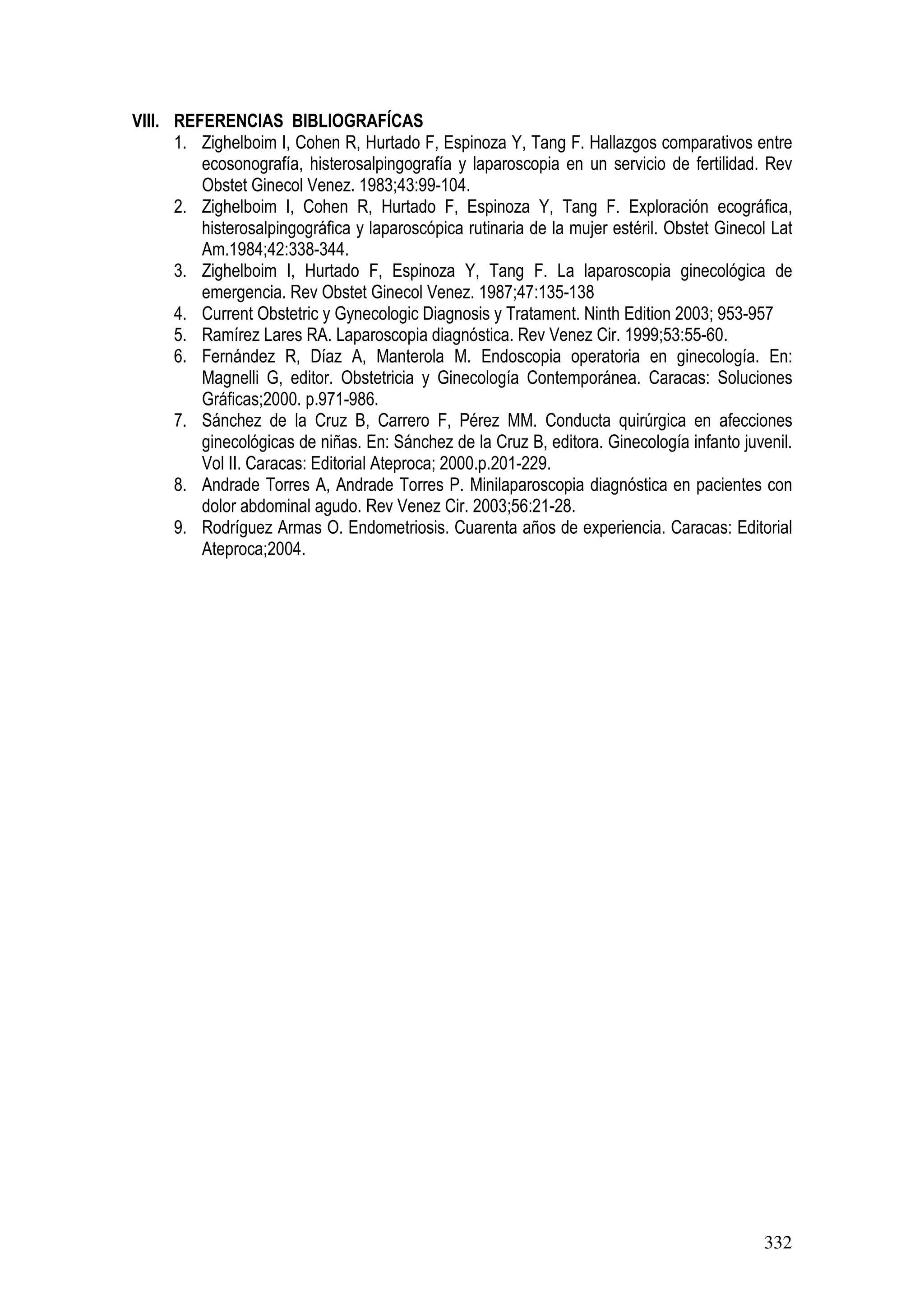 332
VIII. REFERENCIAS BIBLIOGRAFÍCAS
1. Zighelboim I, Cohen R, Hurtado F, Espinoza Y, Tang F. Hallazgos comparativos entre
ecosonografía, histerosalpingografía y laparoscopia en un servicio de fertilidad. Rev
Obstet Ginecol Venez. 1983;43:99-104.
2. Zighelboim I, Cohen R, Hurtado F, Espinoza Y, Tang F. Exploración ecográfica,
histerosalpingográfica y laparoscópica rutinaria de la mujer estéril. Obstet Ginecol Lat
Am.1984;42:338-344.
3. Zighelboim I, Hurtado F, Espinoza Y, Tang F. La laparoscopia ginecológica de
emergencia. Rev Obstet Ginecol Venez. 1987;47:135-138
4. Current Obstetric y Gynecologic Diagnosis y Tratament. Ninth Edition 2003; 953-957
5. Ramírez Lares RA. Laparoscopia diagnóstica. Rev Venez Cir. 1999;53:55-60.
6. Fernández R, Díaz A, Manterola M. Endoscopia operatoria en ginecología. En:
Magnelli G, editor. Obstetricia y Ginecología Contemporánea. Caracas: Soluciones
Gráficas;2000. p.971-986.
7. Sánchez de la Cruz B, Carrero F, Pérez MM. Conducta quirúrgica en afecciones
ginecológicas de niñas. En: Sánchez de la Cruz B, editora. Ginecología infanto juvenil.
Vol II. Caracas: Editorial Ateproca; 2000.p.201-229.
8. Andrade Torres A, Andrade Torres P. Minilaparoscopia diagnóstica en pacientes con
dolor abdominal agudo. Rev Venez Cir. 2003;56:21-28.
9. Rodríguez Armas O. Endometriosis. Cuarenta años de experiencia. Caracas: Editorial
Ateproca;2004.
 