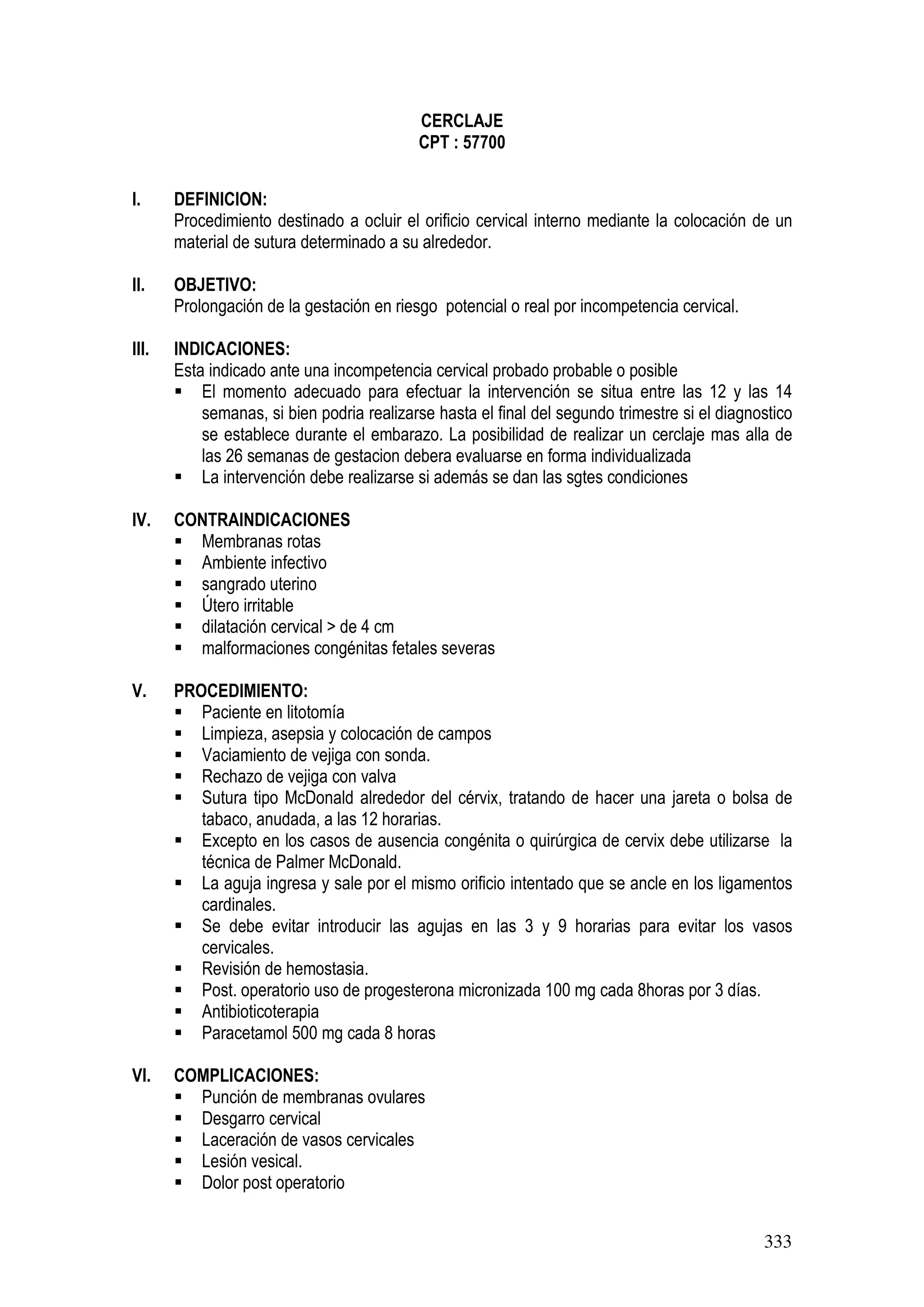 333
CERCLAJE
CPT : 57700
I. DEFINICION:
Procedimiento destinado a ocluir el orificio cervical interno mediante la colocación de un
material de sutura determinado a su alrededor.
II. OBJETIVO:
Prolongación de la gestación en riesgo potencial o real por incompetencia cervical.
III. INDICACIONES:
Esta indicado ante una incompetencia cervical probado probable o posible
El momento adecuado para efectuar la intervención se situa entre las 12 y las 14
semanas, si bien podria realizarse hasta el final del segundo trimestre si el diagnostico
se establece durante el embarazo. La posibilidad de realizar un cerclaje mas alla de
las 26 semanas de gestacion debera evaluarse en forma individualizada
La intervención debe realizarse si además se dan las sgtes condiciones
IV. CONTRAINDICACIONES
Membranas rotas
Ambiente infectivo
sangrado uterino
Útero irritable
dilatación cervical > de 4 cm
malformaciones congénitas fetales severas
V. PROCEDIMIENTO:
Paciente en litotomía
Limpieza, asepsia y colocación de campos
Vaciamiento de vejiga con sonda.
Rechazo de vejiga con valva
Sutura tipo McDonald alrededor del cérvix, tratando de hacer una jareta o bolsa de
tabaco, anudada, a las 12 horarias.
Excepto en los casos de ausencia congénita o quirúrgica de cervix debe utilizarse la
técnica de Palmer McDonald.
La aguja ingresa y sale por el mismo orificio intentado que se ancle en los ligamentos
cardinales.
Se debe evitar introducir las agujas en las 3 y 9 horarias para evitar los vasos
cervicales.
Revisión de hemostasia.
Post. operatorio uso de progesterona micronizada 100 mg cada 8horas por 3 días.
Antibioticoterapia
Paracetamol 500 mg cada 8 horas
VI. COMPLICACIONES:
Punción de membranas ovulares
Desgarro cervical
Laceración de vasos cervicales
Lesión vesical.
Dolor post operatorio
 