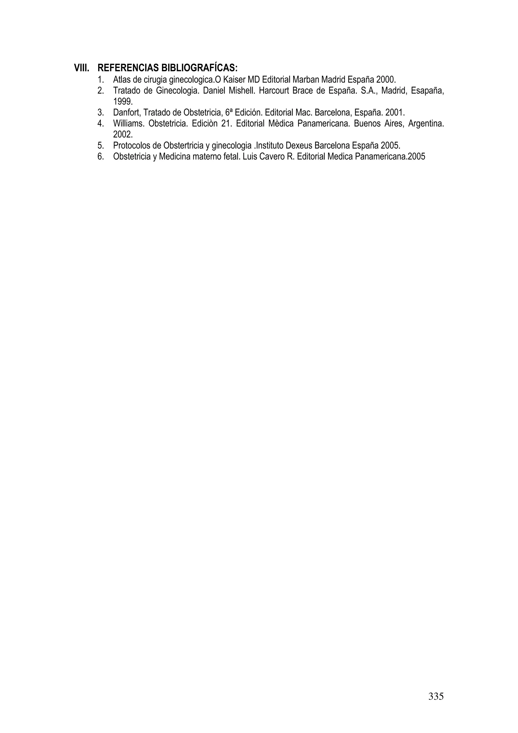 335
VIII. REFERENCIAS BIBLIOGRAFÍCAS:
1. Atlas de cirugia ginecologica.O Kaiser MD Editorial Marban Madrid España 2000.
2. Tratado de Ginecologia. Daniel Mishell. Harcourt Brace de España. S.A., Madrid, Esapaña,
1999.
3. Danfort, Tratado de Obstetricia, 6ª Edición. Editorial Mac. Barcelona, España. 2001.
4. Williams. Obstetricia. Ediciòn 21. Editorial Mèdica Panamericana. Buenos Aires, Argentina.
2002.
5. Protocolos de Obstertricia y ginecologia .Instituto Dexeus Barcelona España 2005.
6. Obstetricia y Medicina materno fetal. Luis Cavero R. Editorial Medica Panamericana.2005
 