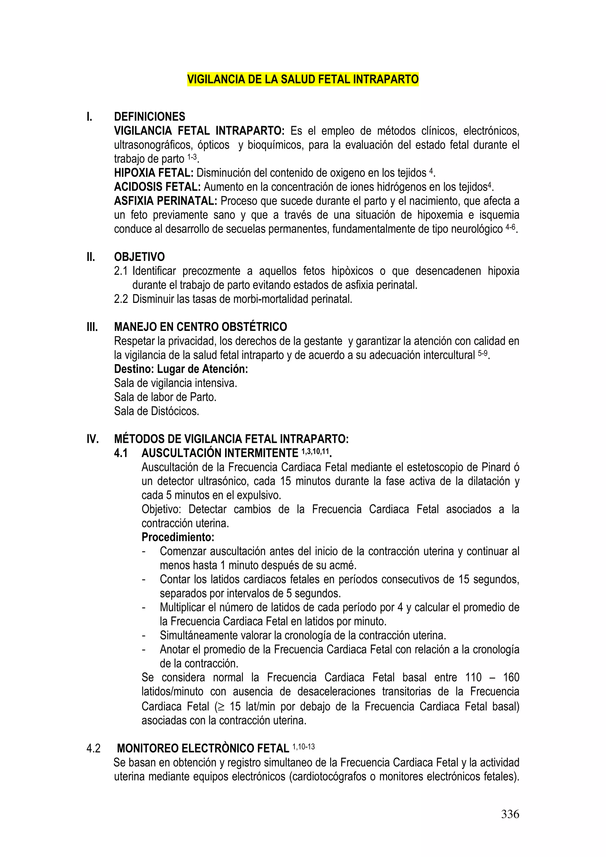 336
VIGILANCIA DE LA SALUD FETAL INTRAPARTO
I. DEFINICIONES
VIGILANCIA FETAL INTRAPARTO: Es el empleo de métodos clínicos, electrónicos,
ultrasonográficos, ópticos y bioquímicos, para la evaluación del estado fetal durante el
trabajo de parto 1-3.
HIPOXIA FETAL: Disminución del contenido de oxigeno en los tejidos 4.
ACIDOSIS FETAL: Aumento en la concentración de iones hidrógenos en los tejidos4.
ASFIXIA PERINATAL: Proceso que sucede durante el parto y el nacimiento, que afecta a
un feto previamente sano y que a través de una situación de hipoxemia e isquemia
conduce al desarrollo de secuelas permanentes, fundamentalmente de tipo neurológico 4-6.
II. OBJETIVO
2.1 Identificar precozmente a aquellos fetos hipòxicos o que desencadenen hipoxia
durante el trabajo de parto evitando estados de asfixia perinatal.
2.2 Disminuir las tasas de morbi-mortalidad perinatal.
III. MANEJO EN CENTRO OBSTÉTRICO
Respetar la privacidad, los derechos de la gestante y garantizar la atención con calidad en
la vigilancia de la salud fetal intraparto y de acuerdo a su adecuación intercultural 5-9.
Destino: Lugar de Atención:
Sala de vigilancia intensiva.
Sala de labor de Parto.
Sala de Distócicos.
IV. MÉTODOS DE VIGILANCIA FETAL INTRAPARTO:
4.1 AUSCULTACIÓN INTERMITENTE 1,3,10,11.
Auscultación de la Frecuencia Cardiaca Fetal mediante el estetoscopio de Pinard ó
un detector ultrasónico, cada 15 minutos durante la fase activa de la dilatación y
cada 5 minutos en el expulsivo.
Objetivo: Detectar cambios de la Frecuencia Cardiaca Fetal asociados a la
contracción uterina.
Procedimiento:
- Comenzar auscultación antes del inicio de la contracción uterina y continuar al
menos hasta 1 minuto después de su acmé.
- Contar los latidos cardiacos fetales en períodos consecutivos de 15 segundos,
separados por intervalos de 5 segundos.
- Multiplicar el número de latidos de cada período por 4 y calcular el promedio de
la Frecuencia Cardiaca Fetal en latidos por minuto.
- Simultáneamente valorar la cronología de la contracción uterina.
- Anotar el promedio de la Frecuencia Cardiaca Fetal con relación a la cronología
de la contracción.
Se considera normal la Frecuencia Cardiaca Fetal basal entre 110 – 160
latidos/minuto con ausencia de desaceleraciones transitorias de la Frecuencia
Cardiaca Fetal (≥ 15 lat/min por debajo de la Frecuencia Cardiaca Fetal basal)
asociadas con la contracción uterina.
4.2 MONITOREO ELECTRÒNICO FETAL 1,10-13
Se basan en obtención y registro simultaneo de la Frecuencia Cardiaca Fetal y la actividad
uterina mediante equipos electrónicos (cardiotocógrafos o monitores electrónicos fetales).
 