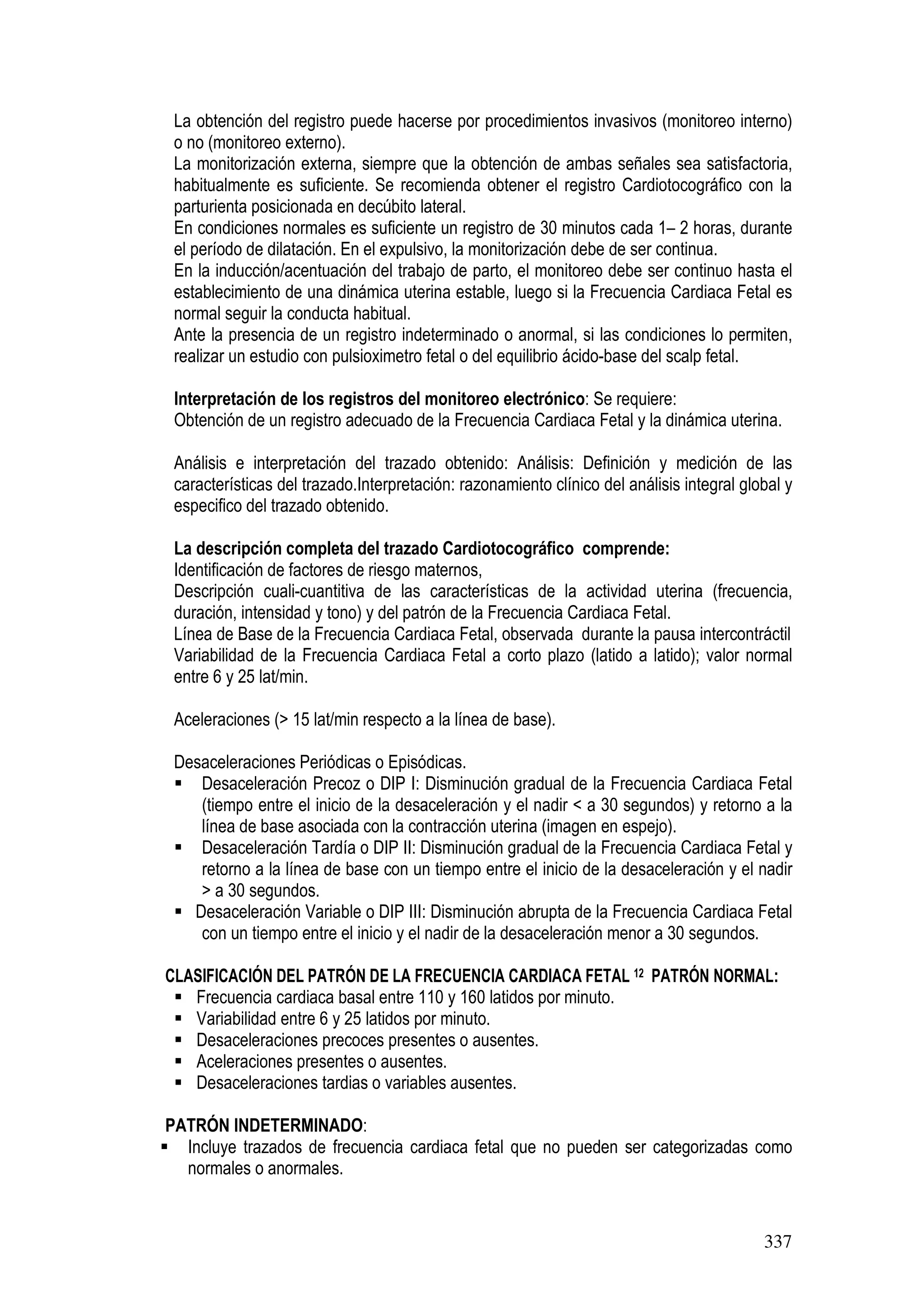 337
La obtención del registro puede hacerse por procedimientos invasivos (monitoreo interno)
o no (monitoreo externo).
La monitorización externa, siempre que la obtención de ambas señales sea satisfactoria,
habitualmente es suficiente. Se recomienda obtener el registro Cardiotocográfico con la
parturienta posicionada en decúbito lateral.
En condiciones normales es suficiente un registro de 30 minutos cada 1– 2 horas, durante
el período de dilatación. En el expulsivo, la monitorización debe de ser continua.
En la inducción/acentuación del trabajo de parto, el monitoreo debe ser continuo hasta el
establecimiento de una dinámica uterina estable, luego si la Frecuencia Cardiaca Fetal es
normal seguir la conducta habitual.
Ante la presencia de un registro indeterminado o anormal, si las condiciones lo permiten,
realizar un estudio con pulsioximetro fetal o del equilibrio ácido-base del scalp fetal.
Interpretación de los registros del monitoreo electrónico: Se requiere:
Obtención de un registro adecuado de la Frecuencia Cardiaca Fetal y la dinámica uterina.
Análisis e interpretación del trazado obtenido: Análisis: Definición y medición de las
características del trazado.Interpretación: razonamiento clínico del análisis integral global y
especifico del trazado obtenido.
La descripción completa del trazado Cardiotocográfico comprende:
Identificación de factores de riesgo maternos,
Descripción cuali-cuantitiva de las características de la actividad uterina (frecuencia,
duración, intensidad y tono) y del patrón de la Frecuencia Cardiaca Fetal.
Línea de Base de la Frecuencia Cardiaca Fetal, observada durante la pausa intercontráctil
Variabilidad de la Frecuencia Cardiaca Fetal a corto plazo (latido a latido); valor normal
entre 6 y 25 lat/min.
Aceleraciones (> 15 lat/min respecto a la línea de base).
Desaceleraciones Periódicas o Episódicas.
Desaceleración Precoz o DIP I: Disminución gradual de la Frecuencia Cardiaca Fetal
(tiempo entre el inicio de la desaceleración y el nadir < a 30 segundos) y retorno a la
línea de base asociada con la contracción uterina (imagen en espejo).
Desaceleración Tardía o DIP II: Disminución gradual de la Frecuencia Cardiaca Fetal y
retorno a la línea de base con un tiempo entre el inicio de la desaceleración y el nadir
> a 30 segundos.
Desaceleración Variable o DIP III: Disminución abrupta de la Frecuencia Cardiaca Fetal
con un tiempo entre el inicio y el nadir de la desaceleración menor a 30 segundos.
CLASIFICACIÓN DEL PATRÓN DE LA FRECUENCIA CARDIACA FETAL 12 PATRÓN NORMAL:
Frecuencia cardiaca basal entre 110 y 160 latidos por minuto.
Variabilidad entre 6 y 25 latidos por minuto.
Desaceleraciones precoces presentes o ausentes.
Aceleraciones presentes o ausentes.
Desaceleraciones tardias o variables ausentes.
PATRÓN INDETERMINADO:
Incluye trazados de frecuencia cardiaca fetal que no pueden ser categorizadas como
normales o anormales.
 