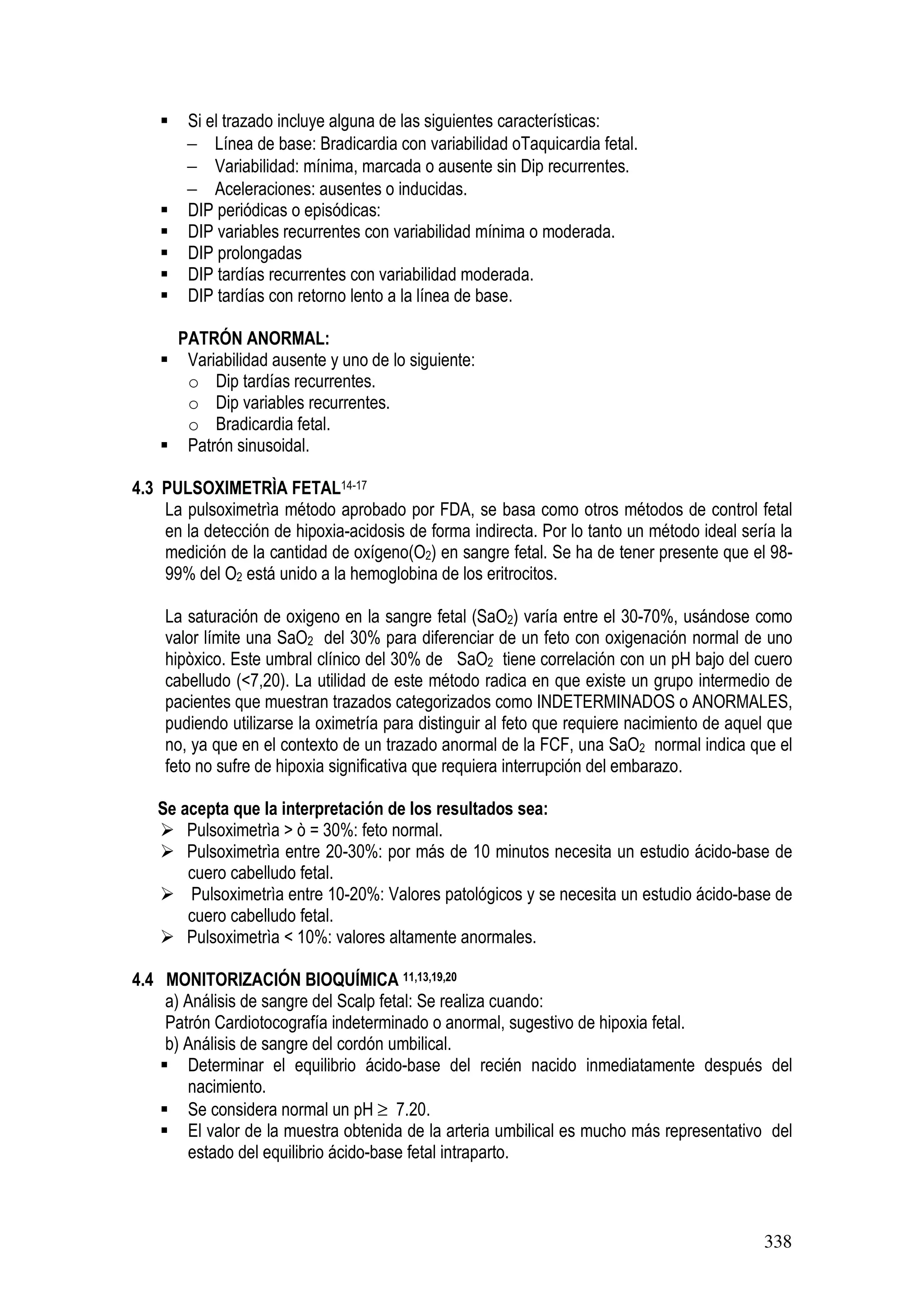 338
Si el trazado incluye alguna de las siguientes características:
− Línea de base: Bradicardia con variabilidad oTaquicardia fetal.
− Variabilidad: mínima, marcada o ausente sin Dip recurrentes.
− Aceleraciones: ausentes o inducidas.
DIP periódicas o episódicas:
DIP variables recurrentes con variabilidad mínima o moderada.
DIP prolongadas
DIP tardías recurrentes con variabilidad moderada.
DIP tardías con retorno lento a la línea de base.
PATRÓN ANORMAL:
Variabilidad ausente y uno de lo siguiente:
o Dip tardías recurrentes.
o Dip variables recurrentes.
o Bradicardia fetal.
Patrón sinusoidal.
4.3 PULSOXIMETRÌA FETAL14-17
La pulsoximetrìa método aprobado por FDA, se basa como otros métodos de control fetal
en la detección de hipoxia-acidosis de forma indirecta. Por lo tanto un método ideal sería la
medición de la cantidad de oxígeno(O2) en sangre fetal. Se ha de tener presente que el 98-
99% del O2 está unido a la hemoglobina de los eritrocitos.
La saturación de oxigeno en la sangre fetal (SaO2) varía entre el 30-70%, usándose como
valor límite una SaO2 del 30% para diferenciar de un feto con oxigenación normal de uno
hipòxico. Este umbral clínico del 30% de SaO2 tiene correlación con un pH bajo del cuero
cabelludo (<7,20). La utilidad de este método radica en que existe un grupo intermedio de
pacientes que muestran trazados categorizados como INDETERMINADOS o ANORMALES,
pudiendo utilizarse la oximetría para distinguir al feto que requiere nacimiento de aquel que
no, ya que en el contexto de un trazado anormal de la FCF, una SaO2 normal indica que el
feto no sufre de hipoxia significativa que requiera interrupción del embarazo.
Se acepta que la interpretación de los resultados sea:
Pulsoximetrìa > ò = 30%: feto normal.
Pulsoximetrìa entre 20-30%: por más de 10 minutos necesita un estudio ácido-base de
cuero cabelludo fetal.
Pulsoximetrìa entre 10-20%: Valores patológicos y se necesita un estudio ácido-base de
cuero cabelludo fetal.
Pulsoximetrìa < 10%: valores altamente anormales.
4.4 MONITORIZACIÓN BIOQUÍMICA 11,13,19,20
a) Análisis de sangre del Scalp fetal: Se realiza cuando:
Patrón Cardiotocografía indeterminado o anormal, sugestivo de hipoxia fetal.
b) Análisis de sangre del cordón umbilical.
Determinar el equilibrio ácido-base del recién nacido inmediatamente después del
nacimiento.
Se considera normal un pH ≥ 7.20.
El valor de la muestra obtenida de la arteria umbilical es mucho más representativo del
estado del equilibrio ácido-base fetal intraparto.
 