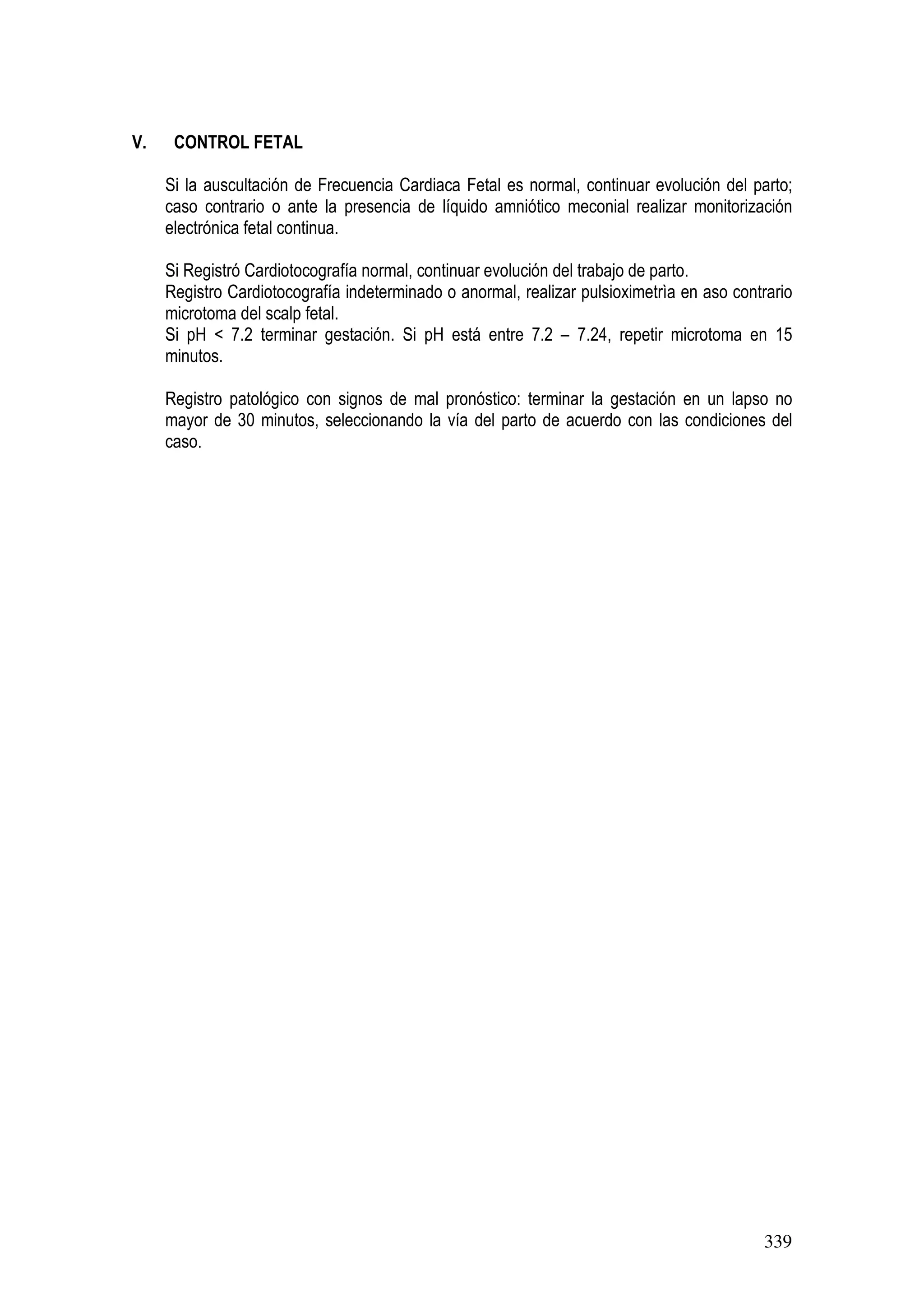 339
V. CONTROL FETAL
Si la auscultación de Frecuencia Cardiaca Fetal es normal, continuar evolución del parto;
caso contrario o ante la presencia de líquido amniótico meconial realizar monitorización
electrónica fetal continua.
Si Registró Cardiotocografía normal, continuar evolución del trabajo de parto.
Registro Cardiotocografía indeterminado o anormal, realizar pulsioximetrìa en aso contrario
microtoma del scalp fetal.
Si pH < 7.2 terminar gestación. Si pH está entre 7.2 – 7.24, repetir microtoma en 15
minutos.
Registro patológico con signos de mal pronóstico: terminar la gestación en un lapso no
mayor de 30 minutos, seleccionando la vía del parto de acuerdo con las condiciones del
caso.
 