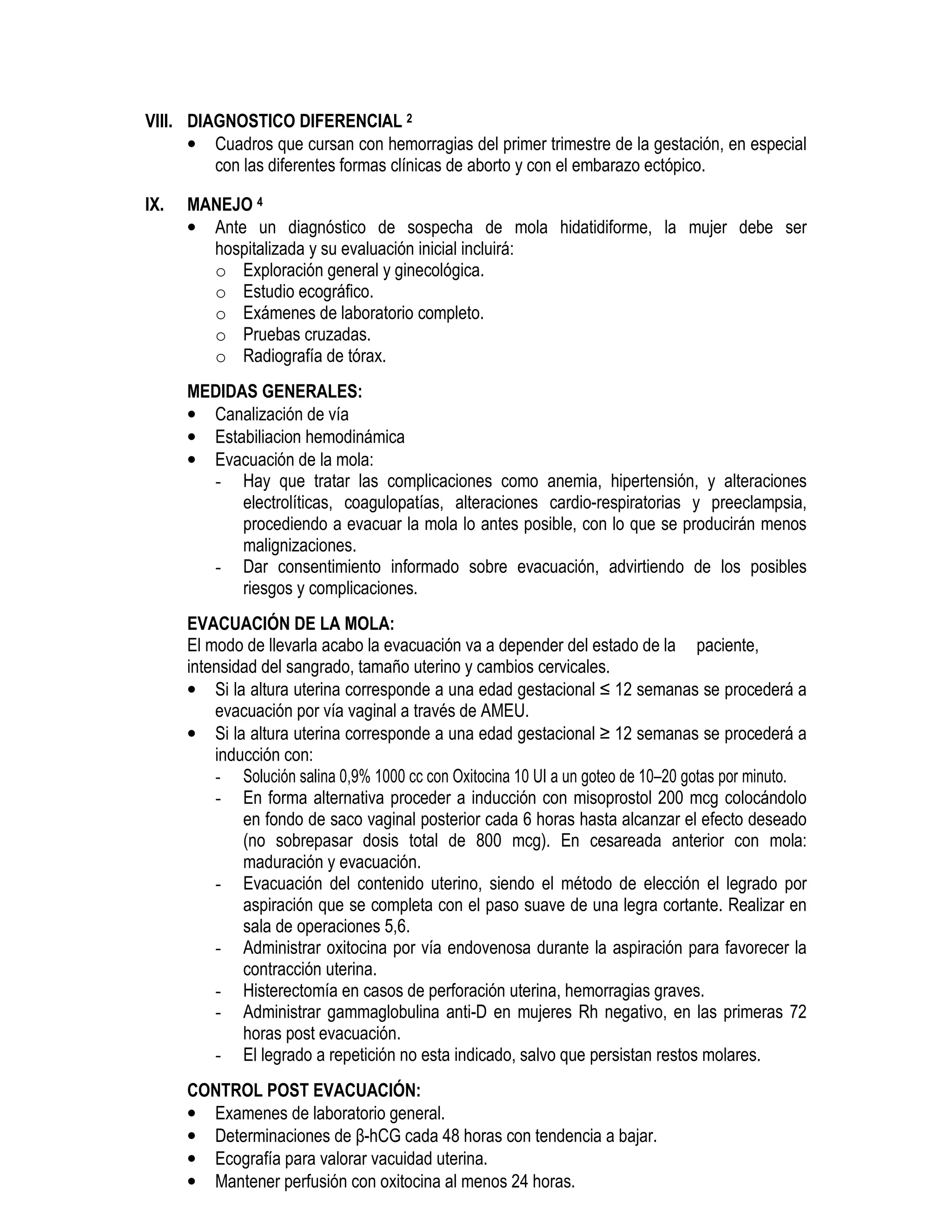 VIII. DIAGNOSTICO DIFERENCIAL 2
• Cuadros que cursan con hemorragias del primer trimestre de la gestación, en especial
con las diferentes formas clínicas de aborto y con el embarazo ectópico.
IX. MANEJO 4
• Ante un diagnóstico de sospecha de mola hidatidiforme, la mujer debe ser
hospitalizada y su evaluación inicial incluirá:
o Exploración general y ginecológica.
o Estudio ecográfico.
o Exámenes de laboratorio completo.
o Pruebas cruzadas.
o Radiografía de tórax.
MEDIDAS GENERALES:
• Canalización de vía
• Estabiliacion hemodinámica
• Evacuación de la mola:
- Hay que tratar las complicaciones como anemia, hipertensión, y alteraciones
electrolíticas, coagulopatías, alteraciones cardio-respiratorias y preeclampsia,
procediendo a evacuar la mola lo antes posible, con lo que se producirán menos
malignizaciones.
- Dar consentimiento informado sobre evacuación, advirtiendo de los posibles
riesgos y complicaciones.
EVACUACIÓN DE LA MOLA:
El modo de llevarla acabo la evacuación va a depender del estado de la paciente,
intensidad del sangrado, tamaño uterino y cambios cervicales.
• Si la altura uterina corresponde a una edad gestacional ≤ 12 semanas se procederá a
evacuación por vía vaginal a través de AMEU.
• Si la altura uterina corresponde a una edad gestacional ≥ 12 semanas se procederá a
inducción con:
- Solución salina 0,9% 1000 cc con Oxitocina 10 UI a un goteo de 10–20 gotas por minuto.
- En forma alternativa proceder a inducción con misoprostol 200 mcg colocándolo
en fondo de saco vaginal posterior cada 6 horas hasta alcanzar el efecto deseado
(no sobrepasar dosis total de 800 mcg). En cesareada anterior con mola:
maduración y evacuación.
- Evacuación del contenido uterino, siendo el método de elección el legrado por
aspiración que se completa con el paso suave de una legra cortante. Realizar en
sala de operaciones 5,6.
- Administrar oxitocina por vía endovenosa durante la aspiración para favorecer la
contracción uterina.
- Histerectomía en casos de perforación uterina, hemorragias graves.
- Administrar gammaglobulina anti-D en mujeres Rh negativo, en las primeras 72
horas post evacuación.
- El legrado a repetición no esta indicado, salvo que persistan restos molares.
CONTROL POST EVACUACIÓN:
• Examenes de laboratorio general.
• Determinaciones de β-hCG cada 48 horas con tendencia a bajar.
• Ecografía para valorar vacuidad uterina.
• Mantener perfusión con oxitocina al menos 24 horas.
 