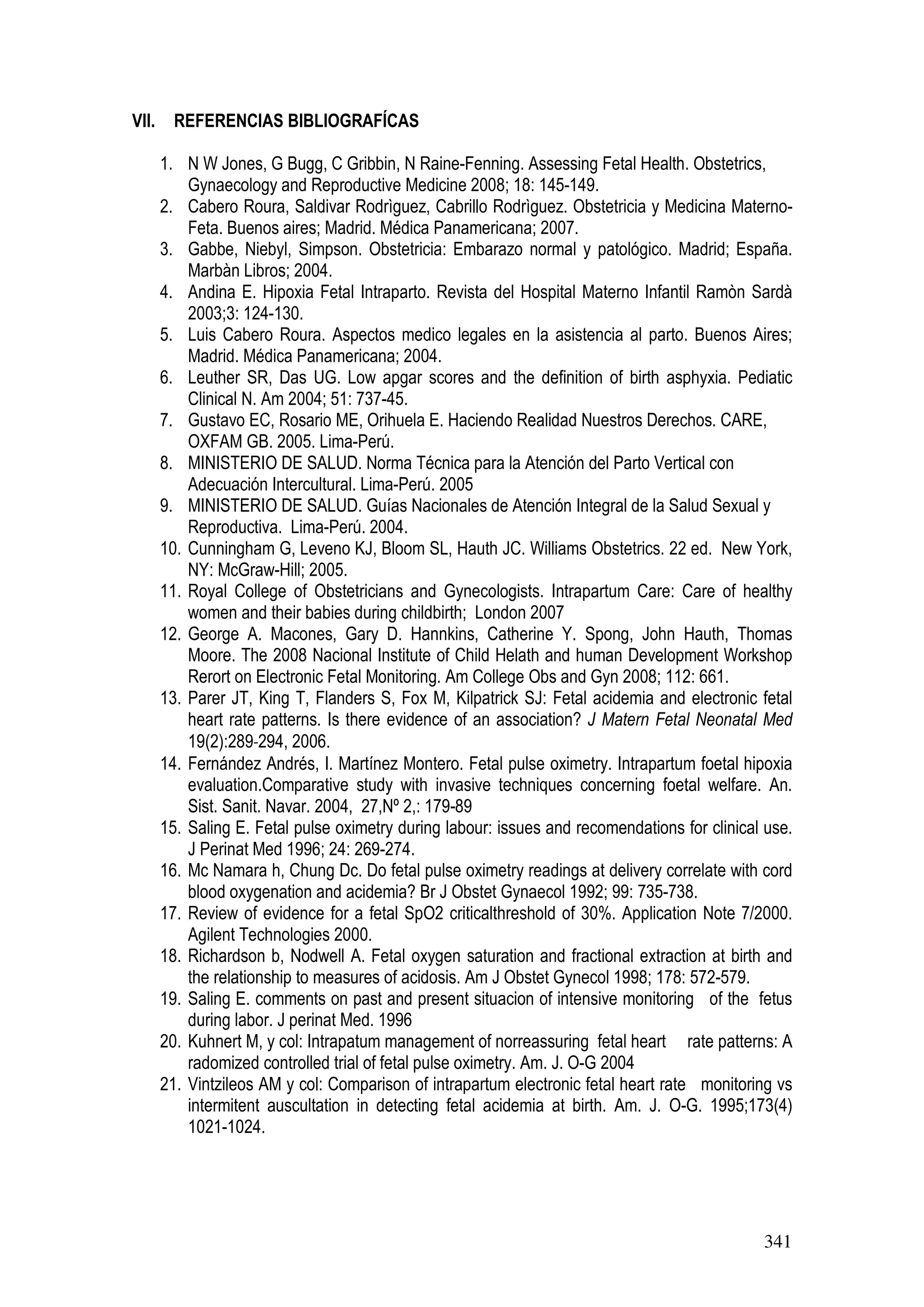 341
VII. REFERENCIAS BIBLIOGRAFÍCAS
1. N W Jones, G Bugg, C Gribbin, N Raine-Fenning. Assessing Fetal Health. Obstetrics,
Gynaecology and Reproductive Medicine 2008; 18: 145-149.
2. Cabero Roura, Saldivar Rodrìguez, Cabrillo Rodrìguez. Obstetricia y Medicina Materno-
Feta. Buenos aires; Madrid. Médica Panamericana; 2007.
3. Gabbe, Niebyl, Simpson. Obstetricia: Embarazo normal y patológico. Madrid; España.
Marbàn Libros; 2004.
4. Andina E. Hipoxia Fetal Intraparto. Revista del Hospital Materno Infantil Ramòn Sardà
2003;3: 124-130.
5. Luis Cabero Roura. Aspectos medico legales en la asistencia al parto. Buenos Aires;
Madrid. Médica Panamericana; 2004.
6. Leuther SR, Das UG. Low apgar scores and the definition of birth asphyxia. Pediatic
Clinical N. Am 2004; 51: 737-45.
7. Gustavo EC, Rosario ME, Orihuela E. Haciendo Realidad Nuestros Derechos. CARE,
OXFAM GB. 2005. Lima-Perú.
8. MINISTERIO DE SALUD. Norma Técnica para la Atención del Parto Vertical con
Adecuación Intercultural. Lima-Perú. 2005
9. MINISTERIO DE SALUD. Guías Nacionales de Atención Integral de la Salud Sexual y
Reproductiva. Lima-Perú. 2004.
10. Cunningham G, Leveno KJ, Bloom SL, Hauth JC. Williams Obstetrics. 22 ed. New York,
NY: McGraw-Hill; 2005.
11. Royal College of Obstetricians and Gynecologists. Intrapartum Care: Care of healthy
women and their babies during childbirth; London 2007
12. George A. Macones, Gary D. Hannkins, Catherine Y. Spong, John Hauth, Thomas
Moore. The 2008 Nacional Institute of Child Helath and human Development Workshop
Rerort on Electronic Fetal Monitoring. Am College Obs and Gyn 2008; 112: 661.
13. Parer JT, King T, Flanders S, Fox M, Kilpatrick SJ: Fetal acidemia and electronic fetal
heart rate patterns. Is there evidence of an association? J Matern Fetal Neonatal Med
19(2):289‐294, 2006.
14. Fernández Andrés, I. Martínez Montero. Fetal pulse oximetry. Intrapartum foetal hipoxia
evaluation.Comparative study with invasive techniques concerning foetal welfare. An.
Sist. Sanit. Navar. 2004, 27,Nº 2,: 179-89
15. Saling E. Fetal pulse oximetry during labour: issues and recomendations for clinical use.
J Perinat Med 1996; 24: 269-274.
16. Mc Namara h, Chung Dc. Do fetal pulse oximetry readings at delivery correlate with cord
blood oxygenation and acidemia? Br J Obstet Gynaecol 1992; 99: 735-738.
17. Review of evidence for a fetal SpO2 criticalthreshold of 30%. Application Note 7/2000.
Agilent Technologies 2000.
18. Richardson b, Nodwell A. Fetal oxygen saturation and fractional extraction at birth and
the relationship to measures of acidosis. Am J Obstet Gynecol 1998; 178: 572-579.
19. Saling E. comments on past and present situacion of intensive monitoring of the fetus
during labor. J perinat Med. 1996
20. Kuhnert M, y col: Intrapatum management of norreassuring fetal heart rate patterns: A
radomized controlled trial of fetal pulse oximetry. Am. J. O-G 2004
21. Vintzileos AM y col: Comparison of intrapartum electronic fetal heart rate monitoring vs
intermitent auscultation in detecting fetal acidemia at birth. Am. J. O-G. 1995;173(4)
1021-1024.
 