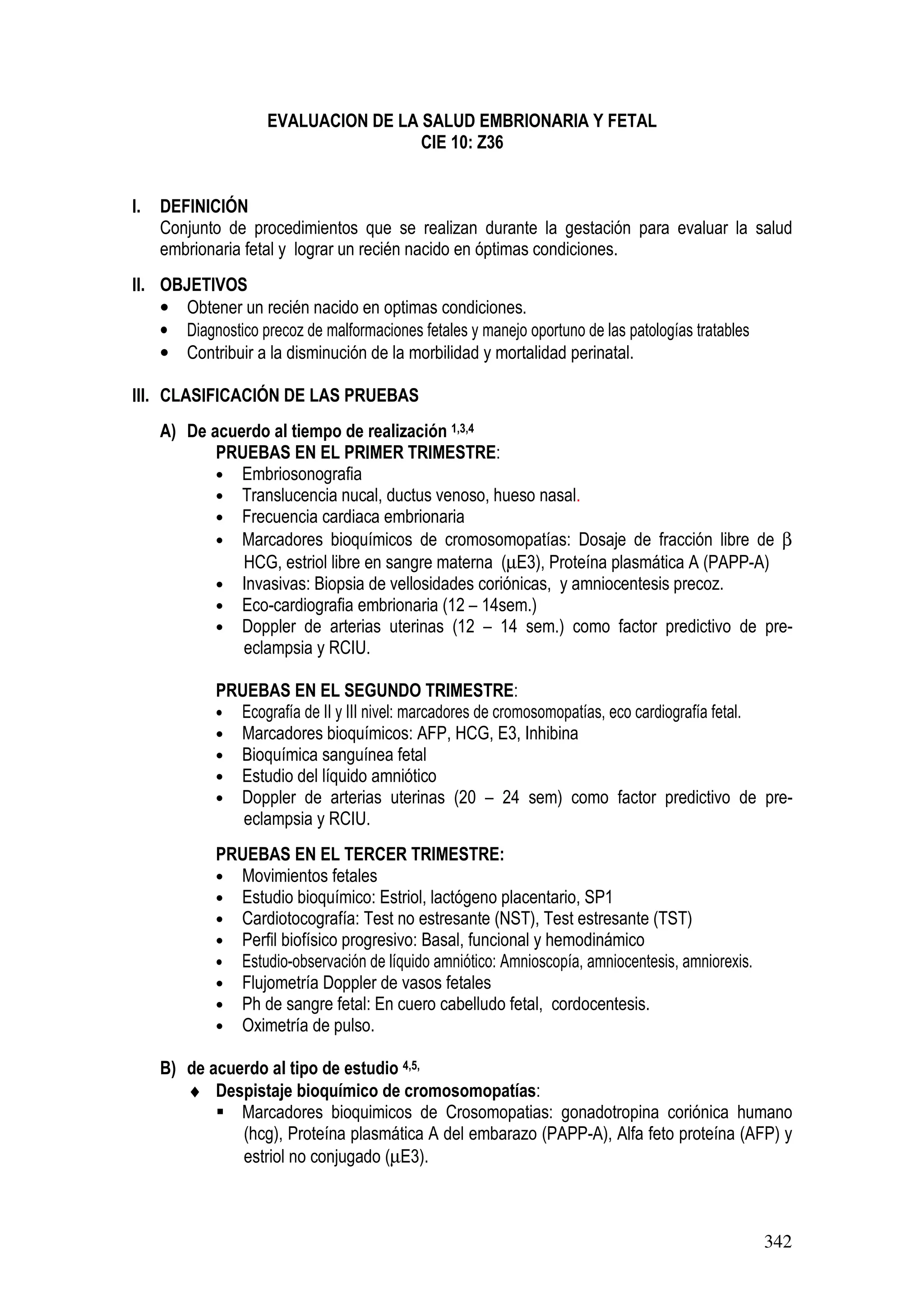 342
EVALUACION DE LA SALUD EMBRIONARIA Y FETAL
CIE 10: Z36
I. DEFINICIÓN
Conjunto de procedimientos que se realizan durante la gestación para evaluar la salud
embrionaria fetal y lograr un recién nacido en óptimas condiciones.
II. OBJETIVOS
• Obtener un recién nacido en optimas condiciones.
• Diagnostico precoz de malformaciones fetales y manejo oportuno de las patologías tratables
• Contribuir a la disminución de la morbilidad y mortalidad perinatal.
III. CLASIFICACIÓN DE LAS PRUEBAS
A) De acuerdo al tiempo de realización 1,3,4
PRUEBAS EN EL PRIMER TRIMESTRE:
• Embriosonografia
• Translucencia nucal, ductus venoso, hueso nasal.
• Frecuencia cardiaca embrionaria
• Marcadores bioquímicos de cromosomopatías: Dosaje de fracción libre de β
HCG, estriol libre en sangre materna (µE3), Proteína plasmática A (PAPP-A)
• Invasivas: Biopsia de vellosidades coriónicas, y amniocentesis precoz.
• Eco-cardiografia embrionaria (12 – 14sem.)
• Doppler de arterias uterinas (12 – 14 sem.) como factor predictivo de pre-
eclampsia y RCIU.
PRUEBAS EN EL SEGUNDO TRIMESTRE:
• Ecografía de II y III nivel: marcadores de cromosomopatías, eco cardiografía fetal.
• Marcadores bioquímicos: AFP, HCG, E3, Inhibina
• Bioquímica sanguínea fetal
• Estudio del líquido amniótico
• Doppler de arterias uterinas (20 – 24 sem) como factor predictivo de pre-
eclampsia y RCIU.
PRUEBAS EN EL TERCER TRIMESTRE:
• Movimientos fetales
• Estudio bioquímico: Estriol, lactógeno placentario, SP1
• Cardiotocografía: Test no estresante (NST), Test estresante (TST)
• Perfil biofísico progresivo: Basal, funcional y hemodinámico
• Estudio-observación de líquido amniótico: Amnioscopía, amniocentesis, amniorexis.
• Flujometría Doppler de vasos fetales
• Ph de sangre fetal: En cuero cabelludo fetal, cordocentesis.
• Oximetría de pulso.
B) de acuerdo al tipo de estudio 4,5,
♦ Despistaje bioquímico de cromosomopatías:
Marcadores bioquimicos de Crosomopatias: gonadotropina coriónica humano
(hcg), Proteína plasmática A del embarazo (PAPP-A), Alfa feto proteína (AFP) y
estriol no conjugado (µE3).
 