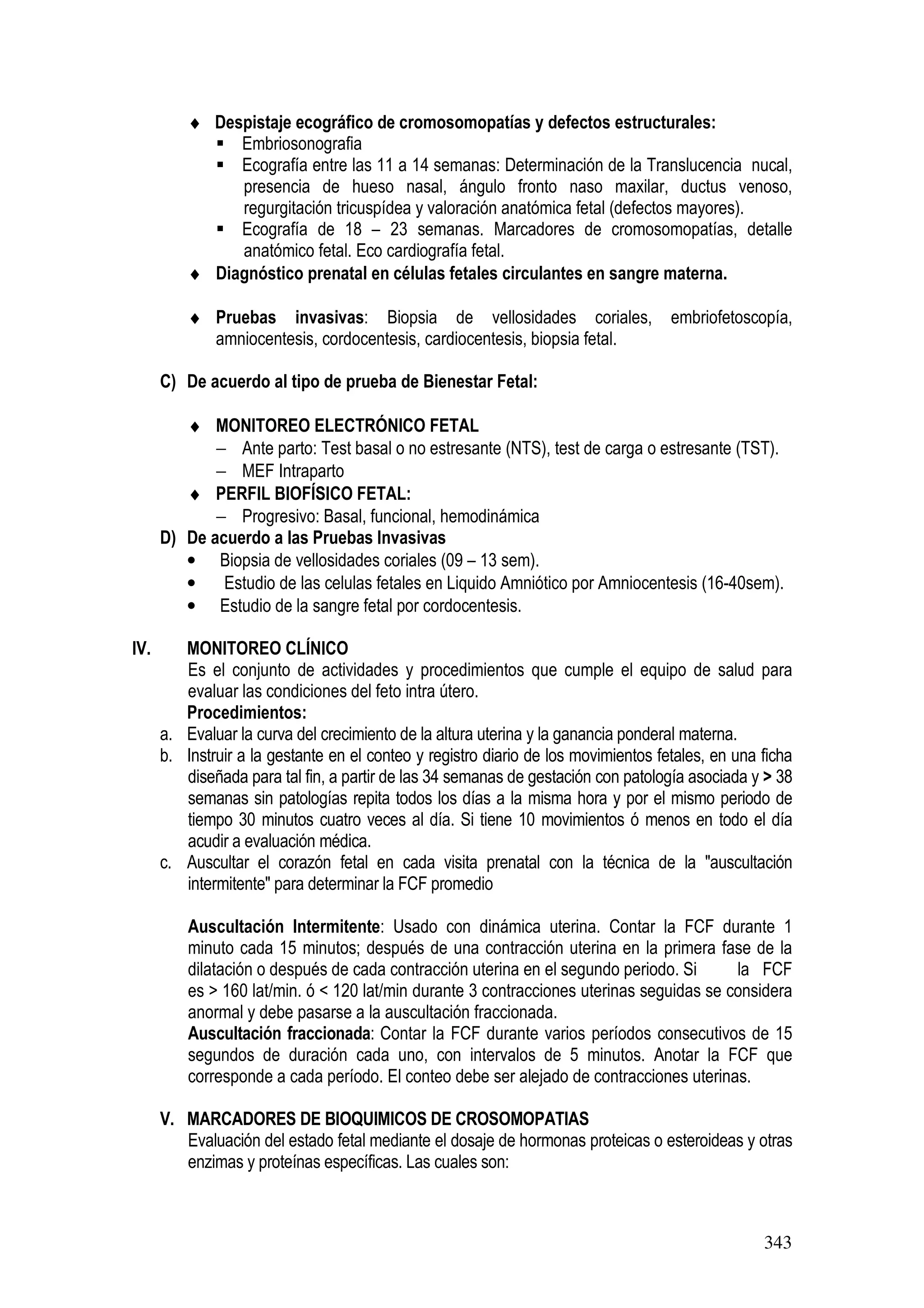 343
♦ Despistaje ecográfico de cromosomopatías y defectos estructurales:
Embriosonografia
Ecografía entre las 11 a 14 semanas: Determinación de la Translucencia nucal,
presencia de hueso nasal, ángulo fronto naso maxilar, ductus venoso,
regurgitación tricuspídea y valoración anatómica fetal (defectos mayores).
Ecografía de 18 – 23 semanas. Marcadores de cromosomopatías, detalle
anatómico fetal. Eco cardiografía fetal.
♦ Diagnóstico prenatal en células fetales circulantes en sangre materna.
♦ Pruebas invasivas: Biopsia de vellosidades coriales, embriofetoscopía,
amniocentesis, cordocentesis, cardiocentesis, biopsia fetal.
C) De acuerdo al tipo de prueba de Bienestar Fetal:
♦ MONITOREO ELECTRÓNICO FETAL
− Ante parto: Test basal o no estresante (NTS), test de carga o estresante (TST).
− MEF Intraparto
♦ PERFIL BIOFÍSICO FETAL:
− Progresivo: Basal, funcional, hemodinámica
D) De acuerdo a las Pruebas Invasivas
• Biopsia de vellosidades coriales (09 – 13 sem).
• Estudio de las celulas fetales en Liquido Amniótico por Amniocentesis (16-40sem).
• Estudio de la sangre fetal por cordocentesis.
IV. MONITOREO CLÍNICO
Es el conjunto de actividades y procedimientos que cumple el equipo de salud para
evaluar las condiciones del feto intra útero.
Procedimientos:
a. Evaluar la curva del crecimiento de la altura uterina y la ganancia ponderal materna.
b. Instruir a la gestante en el conteo y registro diario de los movimientos fetales, en una ficha
diseñada para tal fin, a partir de las 34 semanas de gestación con patología asociada y > 38
semanas sin patologías repita todos los días a la misma hora y por el mismo periodo de
tiempo 30 minutos cuatro veces al día. Si tiene 10 movimientos ó menos en todo el día
acudir a evaluación médica.
c. Auscultar el corazón fetal en cada visita prenatal con la técnica de la "auscultación
intermitente" para determinar la FCF promedio
Auscultación Intermitente: Usado con dinámica uterina. Contar la FCF durante 1
minuto cada 15 minutos; después de una contracción uterina en la primera fase de la
dilatación o después de cada contracción uterina en el segundo periodo. Si la FCF
es > 160 lat/min. ó < 120 lat/min durante 3 contracciones uterinas seguidas se considera
anormal y debe pasarse a la auscultación fraccionada.
Auscultación fraccionada: Contar la FCF durante varios períodos consecutivos de 15
segundos de duración cada uno, con intervalos de 5 minutos. Anotar la FCF que
corresponde a cada período. El conteo debe ser alejado de contracciones uterinas.
V. MARCADORES DE BIOQUIMICOS DE CROSOMOPATIAS
Evaluación del estado fetal mediante el dosaje de hormonas proteicas o esteroideas y otras
enzimas y proteínas específicas. Las cuales son:
 