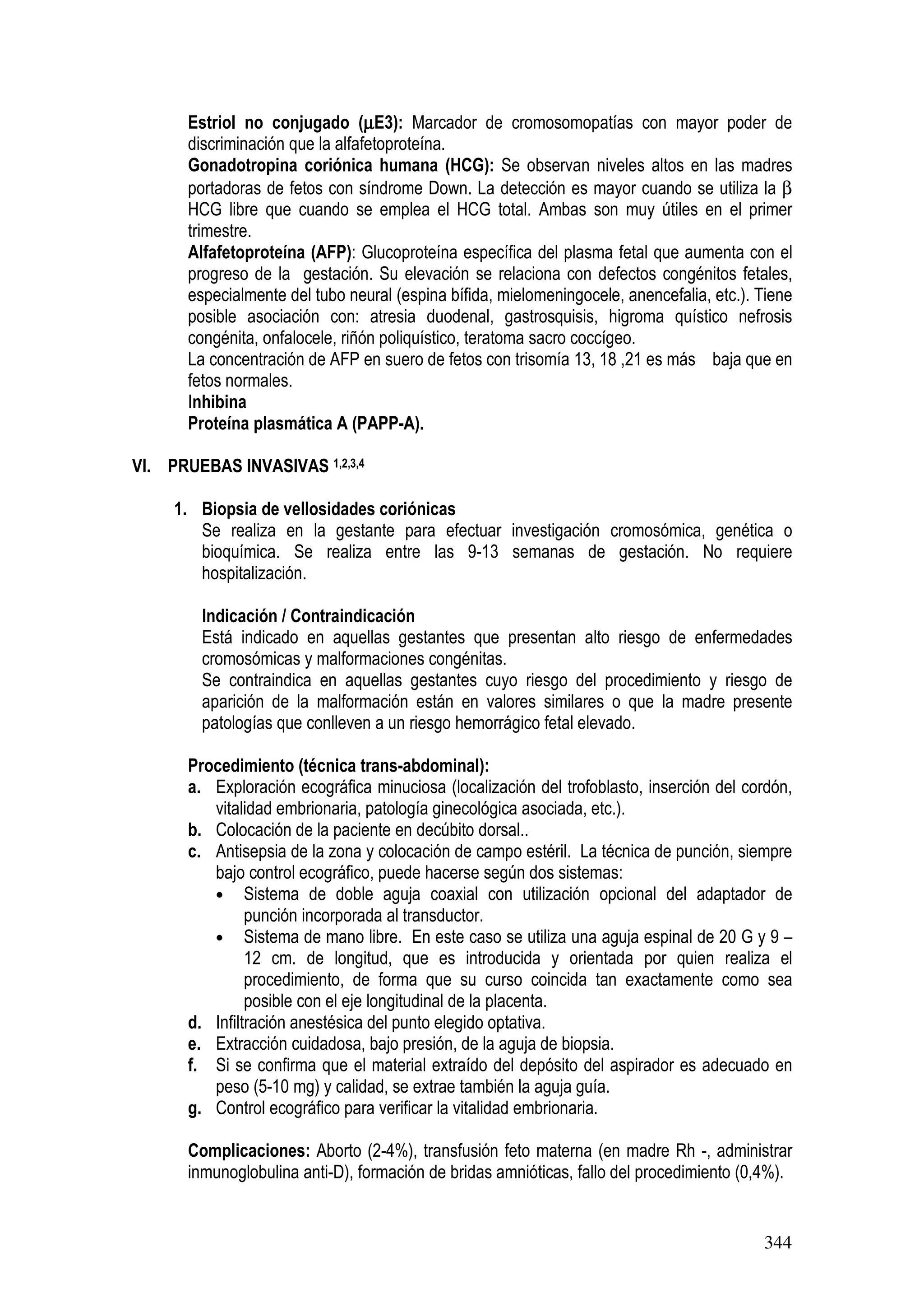 344
Estriol no conjugado (µµµµE3): Marcador de cromosomopatías con mayor poder de
discriminación que la alfafetoproteína.
Gonadotropina coriónica humana (HCG): Se observan niveles altos en las madres
portadoras de fetos con síndrome Down. La detección es mayor cuando se utiliza la β
HCG libre que cuando se emplea el HCG total. Ambas son muy útiles en el primer
trimestre.
Alfafetoproteína (AFP): Glucoproteína específica del plasma fetal que aumenta con el
progreso de la gestación. Su elevación se relaciona con defectos congénitos fetales,
especialmente del tubo neural (espina bífida, mielomeningocele, anencefalia, etc.). Tiene
posible asociación con: atresia duodenal, gastrosquisis, higroma quístico nefrosis
congénita, onfalocele, riñón poliquístico, teratoma sacro coccígeo.
La concentración de AFP en suero de fetos con trisomía 13, 18 ,21 es más baja que en
fetos normales.
Inhibina
Proteína plasmática A (PAPP-A).
VI. PRUEBAS INVASIVAS 1,2,3,4
1. Biopsia de vellosidades coriónicas
Se realiza en la gestante para efectuar investigación cromosómica, genética o
bioquímica. Se realiza entre las 9-13 semanas de gestación. No requiere
hospitalización.
Indicación / Contraindicación
Está indicado en aquellas gestantes que presentan alto riesgo de enfermedades
cromosómicas y malformaciones congénitas.
Se contraindica en aquellas gestantes cuyo riesgo del procedimiento y riesgo de
aparición de la malformación están en valores similares o que la madre presente
patologías que conlleven a un riesgo hemorrágico fetal elevado.
Procedimiento (técnica trans-abdominal):
a. Exploración ecográfica minuciosa (localización del trofoblasto, inserción del cordón,
vitalidad embrionaria, patología ginecológica asociada, etc.).
b. Colocación de la paciente en decúbito dorsal..
c. Antisepsia de la zona y colocación de campo estéril. La técnica de punción, siempre
bajo control ecográfico, puede hacerse según dos sistemas:
• Sistema de doble aguja coaxial con utilización opcional del adaptador de
punción incorporada al transductor.
• Sistema de mano libre. En este caso se utiliza una aguja espinal de 20 G y 9 –
12 cm. de longitud, que es introducida y orientada por quien realiza el
procedimiento, de forma que su curso coincida tan exactamente como sea
posible con el eje longitudinal de la placenta.
d. Infiltración anestésica del punto elegido optativa.
e. Extracción cuidadosa, bajo presión, de la aguja de biopsia.
f. Si se confirma que el material extraído del depósito del aspirador es adecuado en
peso (5-10 mg) y calidad, se extrae también la aguja guía.
g. Control ecográfico para verificar la vitalidad embrionaria.
Complicaciones: Aborto (2-4%), transfusión feto materna (en madre Rh -, administrar
inmunoglobulina anti-D), formación de bridas amnióticas, fallo del procedimiento (0,4%).
 
