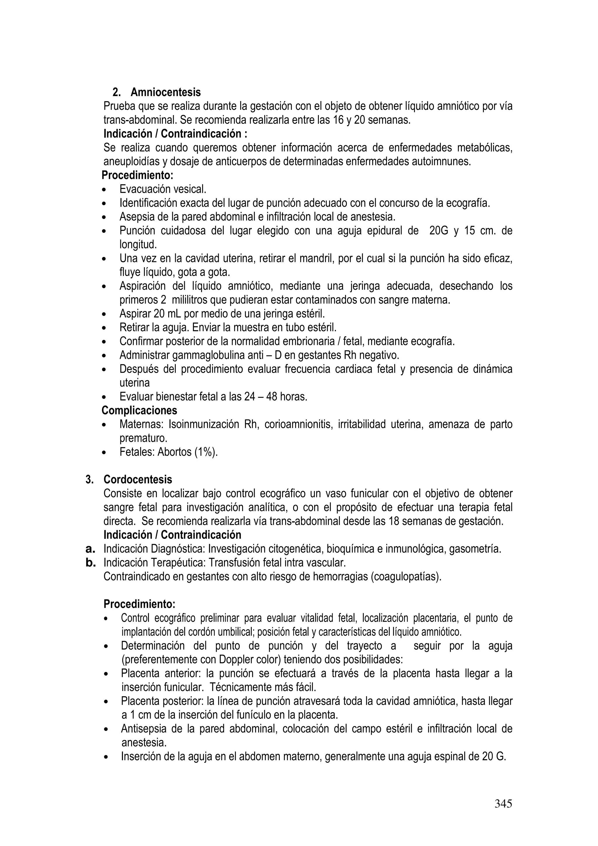 345
2. Amniocentesis
Prueba que se realiza durante la gestación con el objeto de obtener líquido amniótico por vía
trans-abdominal. Se recomienda realizarla entre las 16 y 20 semanas.
Indicación / Contraindicación :
Se realiza cuando queremos obtener información acerca de enfermedades metabólicas,
aneuploidías y dosaje de anticuerpos de determinadas enfermedades autoimnunes.
Procedimiento:
• Evacuación vesical.
• Identificación exacta del lugar de punción adecuado con el concurso de la ecografía.
• Asepsia de la pared abdominal e infiltración local de anestesia.
• Punción cuidadosa del lugar elegido con una aguja epidural de 20G y 15 cm. de
longitud.
• Una vez en la cavidad uterina, retirar el mandril, por el cual si la punción ha sido eficaz,
fluye líquido, gota a gota.
• Aspiración del líquido amniótico, mediante una jeringa adecuada, desechando los
primeros 2 mililitros que pudieran estar contaminados con sangre materna.
• Aspirar 20 mL por medio de una jeringa estéril.
• Retirar la aguja. Enviar la muestra en tubo estéril.
• Confirmar posterior de la normalidad embrionaria / fetal, mediante ecografía.
• Administrar gammaglobulina anti – D en gestantes Rh negativo.
• Después del procedimiento evaluar frecuencia cardiaca fetal y presencia de dinámica
uterina
• Evaluar bienestar fetal a las 24 – 48 horas.
Complicaciones
• Maternas: Isoinmunización Rh, corioamnionitis, irritabilidad uterina, amenaza de parto
prematuro.
• Fetales: Abortos (1%).
3. Cordocentesis
Consiste en localizar bajo control ecográfico un vaso funicular con el objetivo de obtener
sangre fetal para investigación analítica, o con el propósito de efectuar una terapia fetal
directa. Se recomienda realizarla vía trans-abdominal desde las 18 semanas de gestación.
Indicación / Contraindicación
a. Indicación Diagnóstica: Investigación citogenética, bioquímica e inmunológica, gasometría.
b. Indicación Terapéutica: Transfusión fetal intra vascular.
Contraindicado en gestantes con alto riesgo de hemorragias (coagulopatías).
Procedimiento:
• Control ecográfico preliminar para evaluar vitalidad fetal, localización placentaria, el punto de
implantación del cordón umbilical; posición fetal y características del líquido amniótico.
• Determinación del punto de punción y del trayecto a seguir por la aguja
(preferentemente con Doppler color) teniendo dos posibilidades:
• Placenta anterior: la punción se efectuará a través de la placenta hasta llegar a la
inserción funicular. Técnicamente más fácil.
• Placenta posterior: la línea de punción atravesará toda la cavidad amniótica, hasta llegar
a 1 cm de la inserción del funículo en la placenta.
• Antisepsia de la pared abdominal, colocación del campo estéril e infiltración local de
anestesia.
• Inserción de la aguja en el abdomen materno, generalmente una aguja espinal de 20 G.
 