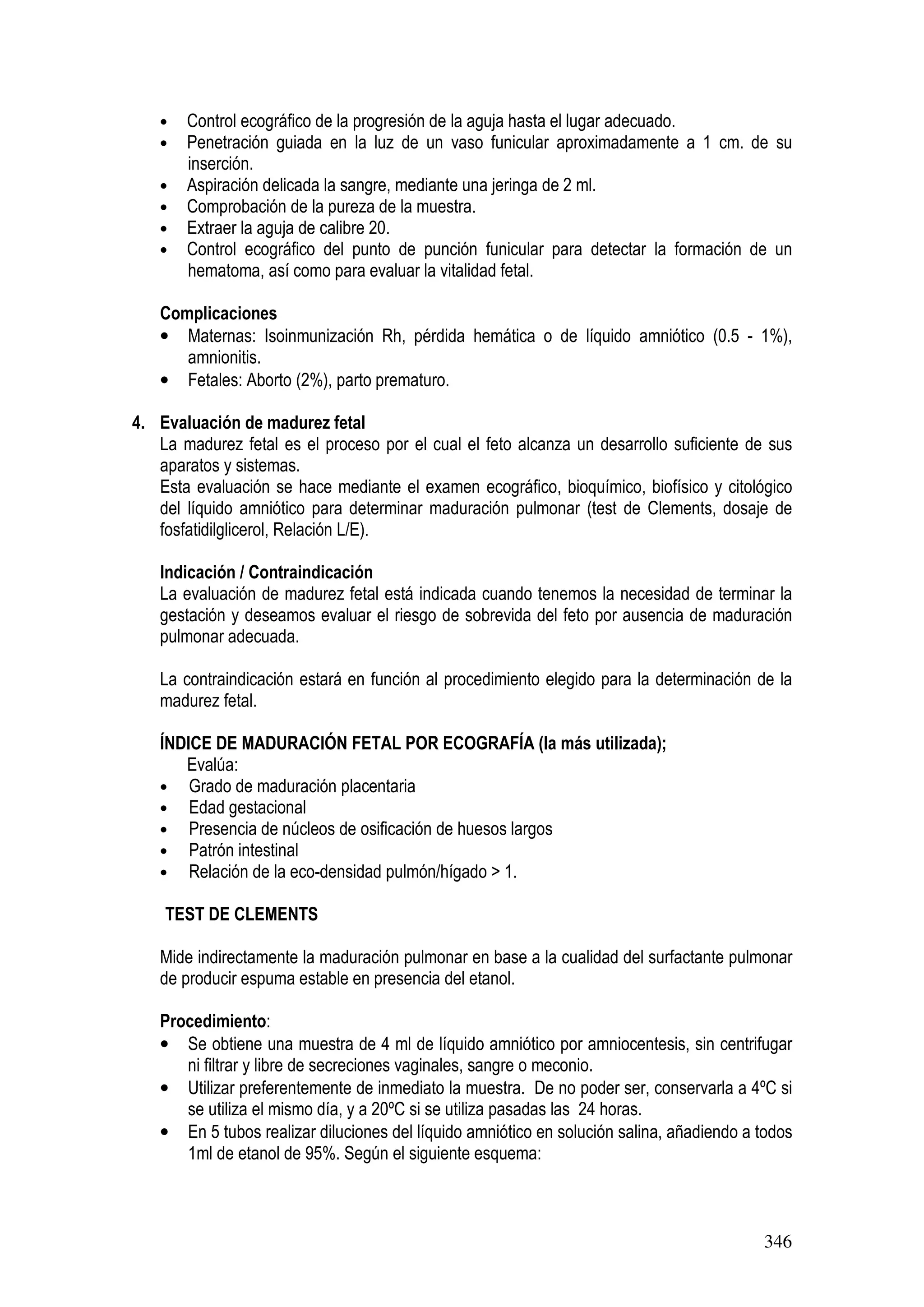 346
• Control ecográfico de la progresión de la aguja hasta el lugar adecuado.
• Penetración guiada en la luz de un vaso funicular aproximadamente a 1 cm. de su
inserción.
• Aspiración delicada la sangre, mediante una jeringa de 2 ml.
• Comprobación de la pureza de la muestra.
• Extraer la aguja de calibre 20.
• Control ecográfico del punto de punción funicular para detectar la formación de un
hematoma, así como para evaluar la vitalidad fetal.
Complicaciones
• Maternas: Isoinmunización Rh, pérdida hemática o de líquido amniótico (0.5 - 1%),
amnionitis.
• Fetales: Aborto (2%), parto prematuro.
4. Evaluación de madurez fetal
La madurez fetal es el proceso por el cual el feto alcanza un desarrollo suficiente de sus
aparatos y sistemas.
Esta evaluación se hace mediante el examen ecográfico, bioquímico, biofísico y citológico
del líquido amniótico para determinar maduración pulmonar (test de Clements, dosaje de
fosfatidilglicerol, Relación L/E).
Indicación / Contraindicación
La evaluación de madurez fetal está indicada cuando tenemos la necesidad de terminar la
gestación y deseamos evaluar el riesgo de sobrevida del feto por ausencia de maduración
pulmonar adecuada.
La contraindicación estará en función al procedimiento elegido para la determinación de la
madurez fetal.
ÍNDICE DE MADURACIÓN FETAL POR ECOGRAFÍA (la más utilizada);
Evalúa:
• Grado de maduración placentaria
• Edad gestacional
• Presencia de núcleos de osificación de huesos largos
• Patrón intestinal
• Relación de la eco-densidad pulmón/hígado > 1.
TEST DE CLEMENTS
Mide indirectamente la maduración pulmonar en base a la cualidad del surfactante pulmonar
de producir espuma estable en presencia del etanol.
Procedimiento:
• Se obtiene una muestra de 4 ml de líquido amniótico por amniocentesis, sin centrifugar
ni filtrar y libre de secreciones vaginales, sangre o meconio.
• Utilizar preferentemente de inmediato la muestra. De no poder ser, conservarla a 4ºC si
se utiliza el mismo día, y a 20ºC si se utiliza pasadas las 24 horas.
• En 5 tubos realizar diluciones del líquido amniótico en solución salina, añadiendo a todos
1ml de etanol de 95%. Según el siguiente esquema:
 