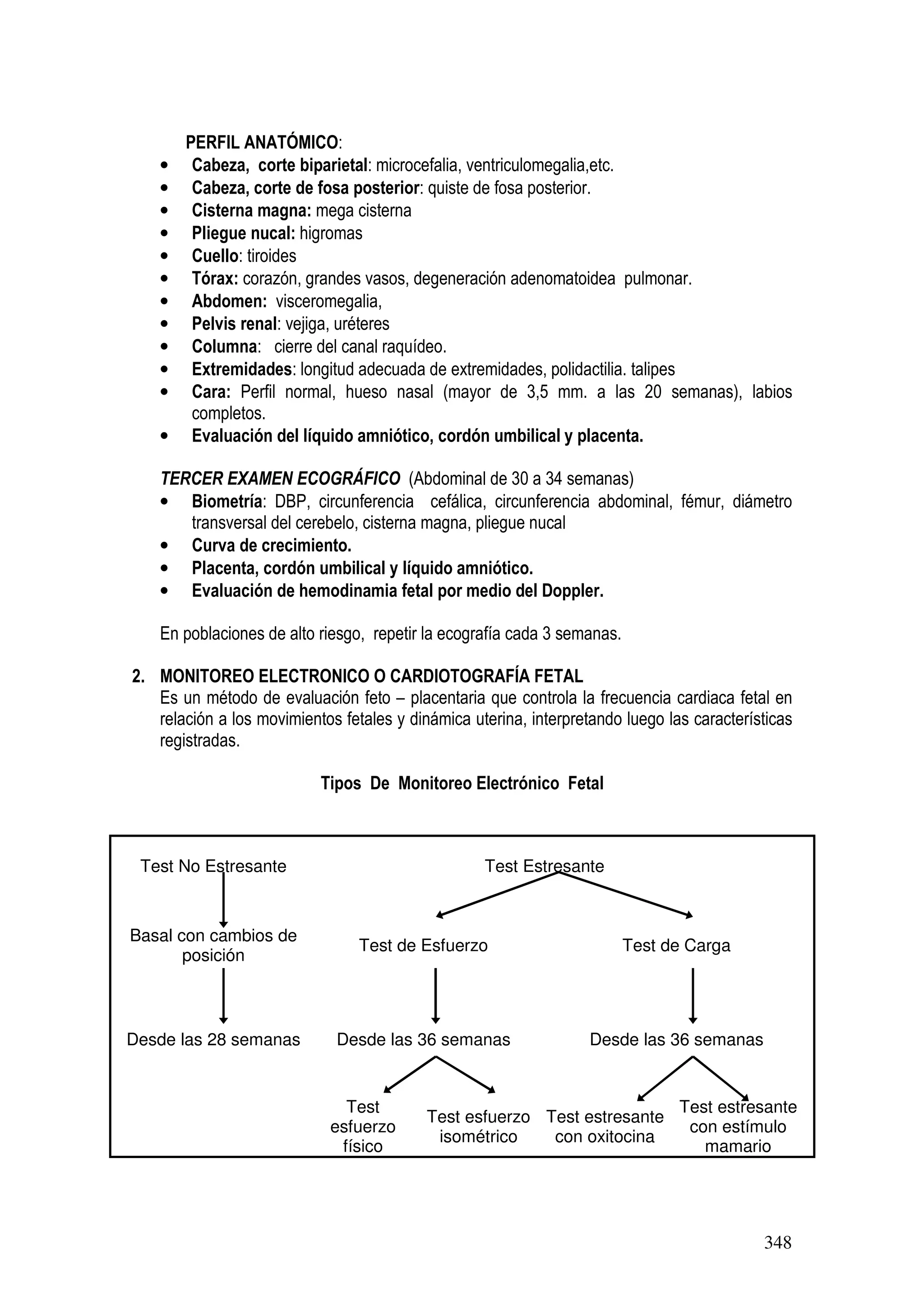 348
PERFIL ANATÓMICO:
• Cabeza, corte biparietal: microcefalia, ventriculomegalia,etc.
• Cabeza, corte de fosa posterior: quiste de fosa posterior.
• Cisterna magna: mega cisterna
• Pliegue nucal: higromas
• Cuello: tiroides
• Tórax: corazón, grandes vasos, degeneración adenomatoidea pulmonar.
• Abdomen: visceromegalia,
• Pelvis renal: vejiga, uréteres
• Columna: cierre del canal raquídeo.
• Extremidades: longitud adecuada de extremidades, polidactilia. talipes
• Cara: Perfil normal, hueso nasal (mayor de 3,5 mm. a las 20 semanas), labios
completos.
• Evaluación del líquido amniótico, cordón umbilical y placenta.
TERCER EXAMEN ECOGRÁFICO (Abdominal de 30 a 34 semanas)
• Biometría: DBP, circunferencia cefálica, circunferencia abdominal, fémur, diámetro
transversal del cerebelo, cisterna magna, pliegue nucal
• Curva de crecimiento.
• Placenta, cordón umbilical y líquido amniótico.
• Evaluación de hemodinamia fetal por medio del Doppler.
En poblaciones de alto riesgo, repetir la ecografía cada 3 semanas.
2. MONITOREO ELECTRONICO O CARDIOTOGRAFÍA FETAL
Es un método de evaluación feto – placentaria que controla la frecuencia cardiaca fetal en
relación a los movimientos fetales y dinámica uterina, interpretando luego las características
registradas.
Tipos De Monitoreo Electrónico Fetal
Test No Estresante Test Estresante
Basal con cambios de
posición
Test de Esfuerzo Test de Carga
Desde las 28 semanas Desde las 36 semanas Desde las 36 semanas
Test
esfuerzo
físico
Test esfuerzo
isométrico
Test estresante
con oxitocina
Test estresante
con estímulo
mamario
 