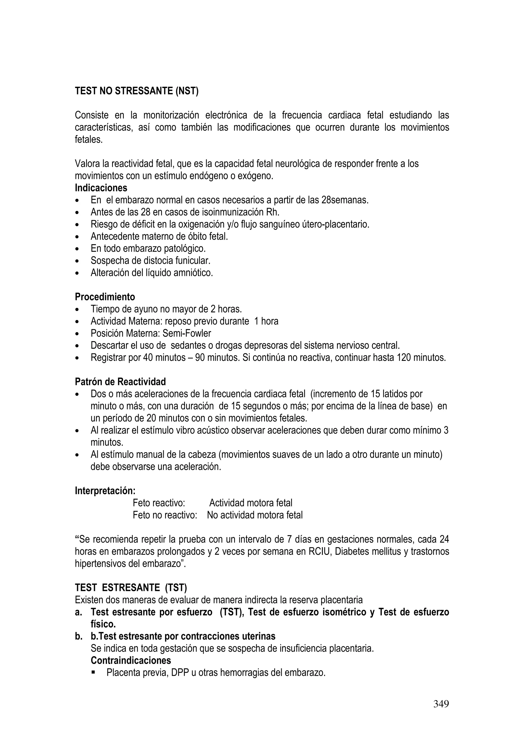 349
TEST NO STRESSANTE (NST)
Consiste en la monitorización electrónica de la frecuencia cardiaca fetal estudiando las
características, así como también las modificaciones que ocurren durante los movimientos
fetales.
Valora la reactividad fetal, que es la capacidad fetal neurológica de responder frente a los
movimientos con un estímulo endógeno o exógeno.
Indicaciones
• En el embarazo normal en casos necesarios a partir de las 28semanas.
• Antes de las 28 en casos de isoinmunización Rh.
• Riesgo de déficit en la oxigenación y/o flujo sanguíneo útero-placentario.
• Antecedente materno de óbito fetal.
• En todo embarazo patológico.
• Sospecha de distocia funicular.
• Alteración del líquido amniótico.
Procedimiento
• Tiempo de ayuno no mayor de 2 horas.
• Actividad Materna: reposo previo durante 1 hora
• Posición Materna: Semi-Fowler
• Descartar el uso de sedantes o drogas depresoras del sistema nervioso central.
• Registrar por 40 minutos – 90 minutos. Si continúa no reactiva, continuar hasta 120 minutos.
Patrón de Reactividad
• Dos o más aceleraciones de la frecuencia cardiaca fetal (incremento de 15 latidos por
minuto o más, con una duración de 15 segundos o más; por encima de la línea de base) en
un período de 20 minutos con o sin movimientos fetales.
• Al realizar el estímulo vibro acústico observar aceleraciones que deben durar como mínimo 3
minutos.
• Al estímulo manual de la cabeza (movimientos suaves de un lado a otro durante un minuto)
debe observarse una aceleración.
Interpretación:
Feto reactivo: Actividad motora fetal
Feto no reactivo: No actividad motora fetal
“Se recomienda repetir la prueba con un intervalo de 7 días en gestaciones normales, cada 24
horas en embarazos prolongados y 2 veces por semana en RCIU, Diabetes mellitus y trastornos
hipertensivos del embarazo”.
TEST ESTRESANTE (TST)
Existen dos maneras de evaluar de manera indirecta la reserva placentaria
a. Test estresante por esfuerzo (TST), Test de esfuerzo isométrico y Test de esfuerzo
físico.
b. b.Test estresante por contracciones uterinas
Se indica en toda gestación que se sospecha de insuficiencia placentaria.
Contraindicaciones
Placenta previa, DPP u otras hemorragias del embarazo.
 
