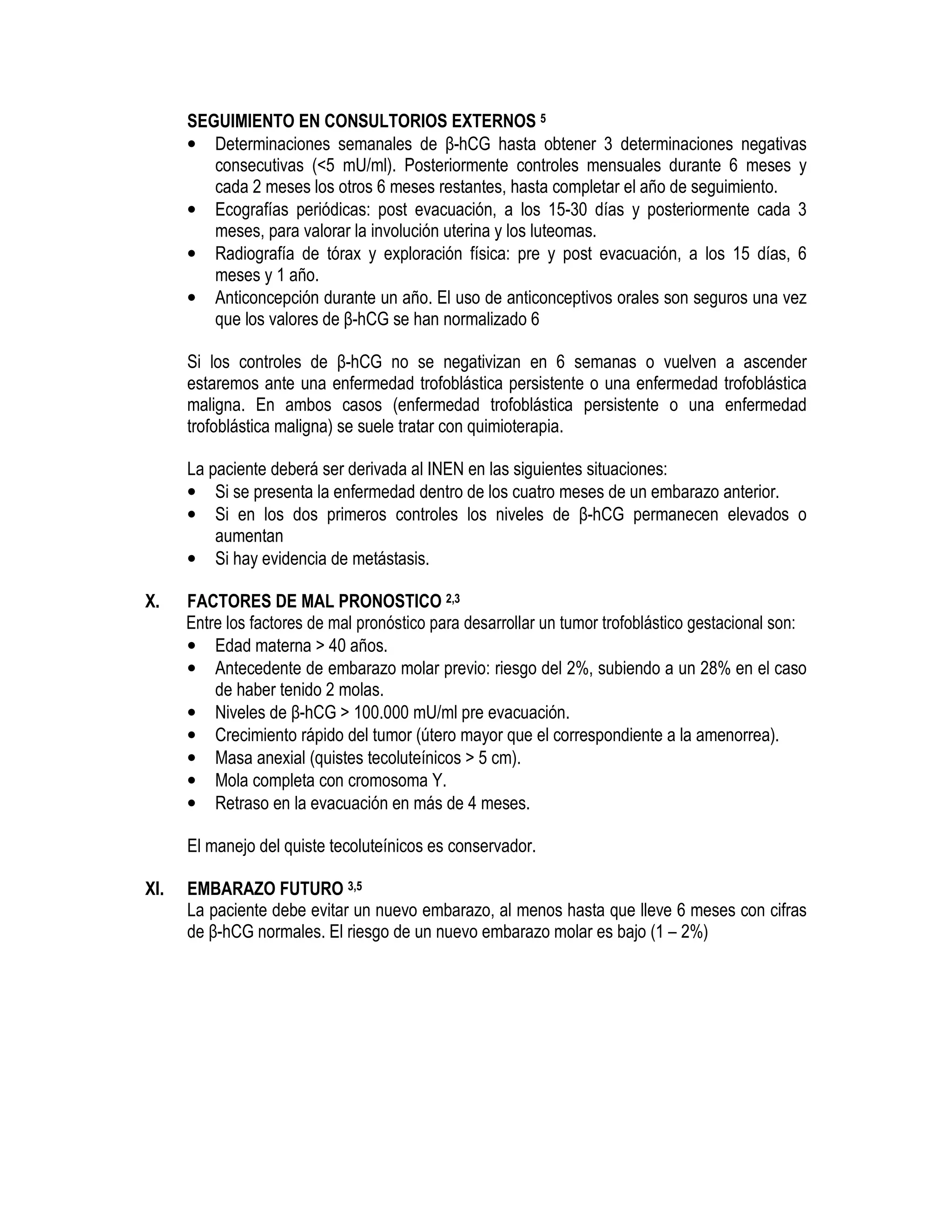 SEGUIMIENTO EN CONSULTORIOS EXTERNOS 5
• Determinaciones semanales de β-hCG hasta obtener 3 determinaciones negativas
consecutivas (<5 mU/ml). Posteriormente controles mensuales durante 6 meses y
cada 2 meses los otros 6 meses restantes, hasta completar el año de seguimiento.
• Ecografías periódicas: post evacuación, a los 15-30 días y posteriormente cada 3
meses, para valorar la involución uterina y los luteomas.
• Radiografía de tórax y exploración física: pre y post evacuación, a los 15 días, 6
meses y 1 año.
• Anticoncepción durante un año. El uso de anticonceptivos orales son seguros una vez
que los valores de β-hCG se han normalizado 6
Si los controles de β-hCG no se negativizan en 6 semanas o vuelven a ascender
estaremos ante una enfermedad trofoblástica persistente o una enfermedad trofoblástica
maligna. En ambos casos (enfermedad trofoblástica persistente o una enfermedad
trofoblástica maligna) se suele tratar con quimioterapia.
La paciente deberá ser derivada al INEN en las siguientes situaciones:
• Si se presenta la enfermedad dentro de los cuatro meses de un embarazo anterior.
• Si en los dos primeros controles los niveles de β-hCG permanecen elevados o
aumentan
• Si hay evidencia de metástasis.
X. FACTORES DE MAL PRONOSTICO 2,3
Entre los factores de mal pronóstico para desarrollar un tumor trofoblástico gestacional son:
• Edad materna > 40 años.
• Antecedente de embarazo molar previo: riesgo del 2%, subiendo a un 28% en el caso
de haber tenido 2 molas.
• Niveles de β-hCG > 100.000 mU/ml pre evacuación.
• Crecimiento rápido del tumor (útero mayor que el correspondiente a la amenorrea).
• Masa anexial (quistes tecoluteínicos > 5 cm).
• Mola completa con cromosoma Y.
• Retraso en la evacuación en más de 4 meses.
El manejo del quiste tecoluteínicos es conservador.
XI. EMBARAZO FUTURO 3,5
La paciente debe evitar un nuevo embarazo, al menos hasta que lleve 6 meses con cifras
de β-hCG normales. El riesgo de un nuevo embarazo molar es bajo (1 – 2%)
 