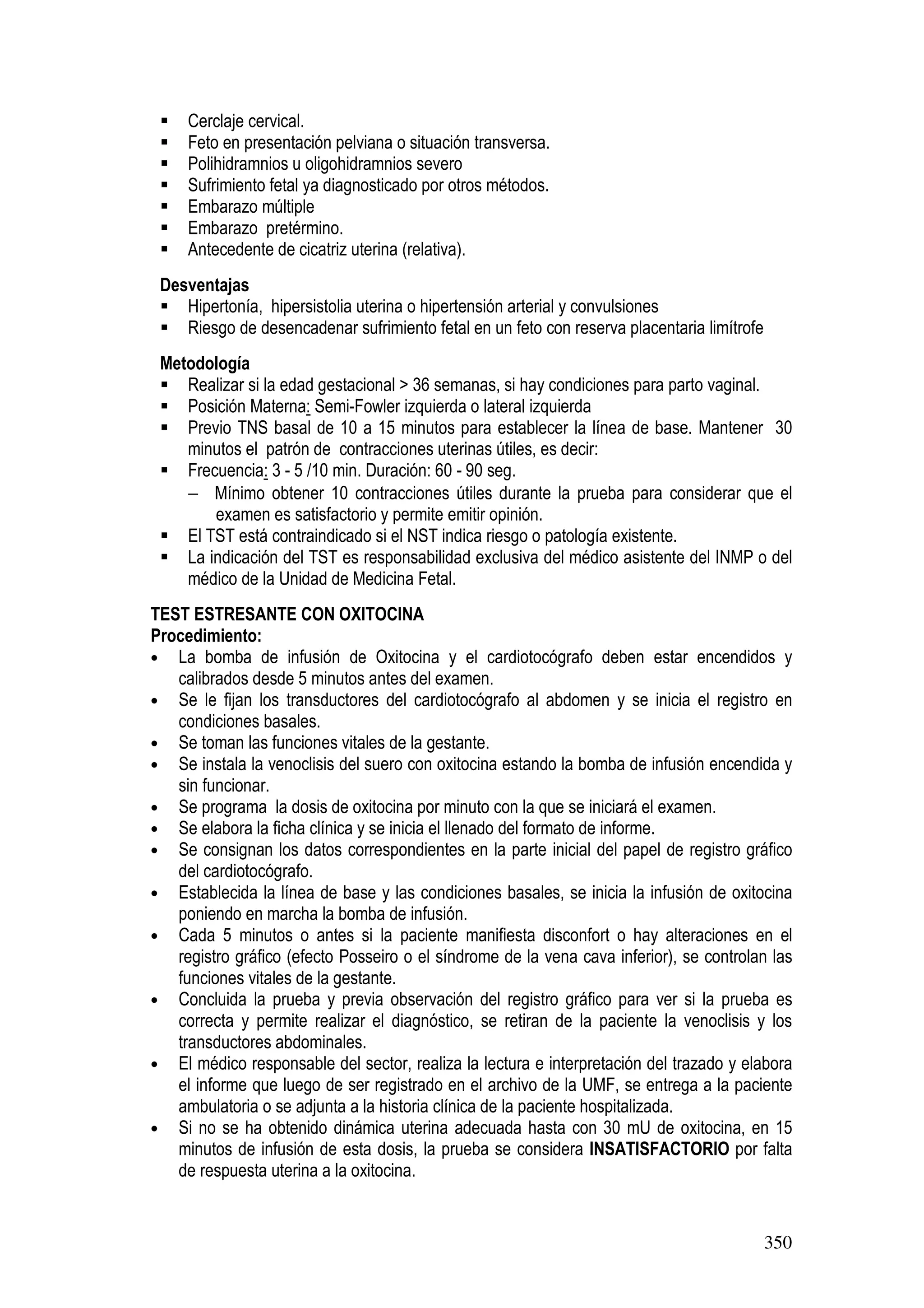 350
Cerclaje cervical.
Feto en presentación pelviana o situación transversa.
Polihidramnios u oligohidramnios severo
Sufrimiento fetal ya diagnosticado por otros métodos.
Embarazo múltiple
Embarazo pretérmino.
Antecedente de cicatriz uterina (relativa).
Desventajas
Hipertonía, hipersistolia uterina o hipertensión arterial y convulsiones
Riesgo de desencadenar sufrimiento fetal en un feto con reserva placentaria limítrofe
Metodología
Realizar si la edad gestacional > 36 semanas, si hay condiciones para parto vaginal.
Posición Materna: Semi-Fowler izquierda o lateral izquierda
Previo TNS basal de 10 a 15 minutos para establecer la línea de base. Mantener 30
minutos el patrón de contracciones uterinas útiles, es decir:
Frecuencia: 3 - 5 /10 min. Duración: 60 - 90 seg.
− Mínimo obtener 10 contracciones útiles durante la prueba para considerar que el
examen es satisfactorio y permite emitir opinión.
El TST está contraindicado si el NST indica riesgo o patología existente.
La indicación del TST es responsabilidad exclusiva del médico asistente del INMP o del
médico de la Unidad de Medicina Fetal.
TEST ESTRESANTE CON OXITOCINA
Procedimiento:
• La bomba de infusión de Oxitocina y el cardiotocógrafo deben estar encendidos y
calibrados desde 5 minutos antes del examen.
• Se le fijan los transductores del cardiotocógrafo al abdomen y se inicia el registro en
condiciones basales.
• Se toman las funciones vitales de la gestante.
• Se instala la venoclisis del suero con oxitocina estando la bomba de infusión encendida y
sin funcionar.
• Se programa la dosis de oxitocina por minuto con la que se iniciará el examen.
• Se elabora la ficha clínica y se inicia el llenado del formato de informe.
• Se consignan los datos correspondientes en la parte inicial del papel de registro gráfico
del cardiotocógrafo.
• Establecida la línea de base y las condiciones basales, se inicia la infusión de oxitocina
poniendo en marcha la bomba de infusión.
• Cada 5 minutos o antes si la paciente manifiesta disconfort o hay alteraciones en el
registro gráfico (efecto Posseiro o el síndrome de la vena cava inferior), se controlan las
funciones vitales de la gestante.
• Concluida la prueba y previa observación del registro gráfico para ver si la prueba es
correcta y permite realizar el diagnóstico, se retiran de la paciente la venoclisis y los
transductores abdominales.
• El médico responsable del sector, realiza la lectura e interpretación del trazado y elabora
el informe que luego de ser registrado en el archivo de la UMF, se entrega a la paciente
ambulatoria o se adjunta a la historia clínica de la paciente hospitalizada.
• Si no se ha obtenido dinámica uterina adecuada hasta con 30 mU de oxitocina, en 15
minutos de infusión de esta dosis, la prueba se considera INSATISFACTORIO por falta
de respuesta uterina a la oxitocina.
 