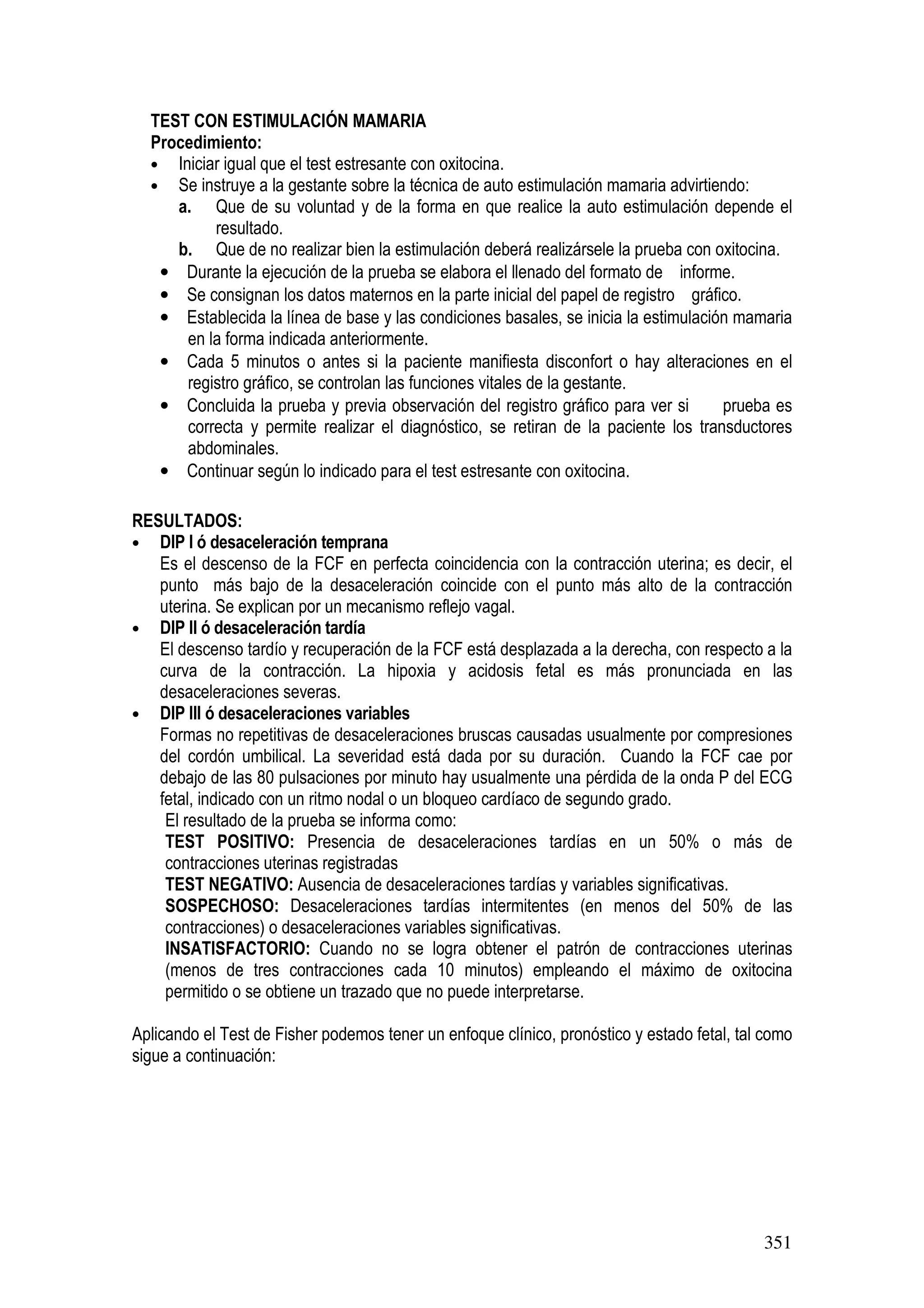 351
TEST CON ESTIMULACIÓN MAMARIA
Procedimiento:
• Iniciar igual que el test estresante con oxitocina.
• Se instruye a la gestante sobre la técnica de auto estimulación mamaria advirtiendo:
a. Que de su voluntad y de la forma en que realice la auto estimulación depende el
resultado.
b. Que de no realizar bien la estimulación deberá realizársele la prueba con oxitocina.
• Durante la ejecución de la prueba se elabora el llenado del formato de informe.
• Se consignan los datos maternos en la parte inicial del papel de registro gráfico.
• Establecida la línea de base y las condiciones basales, se inicia la estimulación mamaria
en la forma indicada anteriormente.
• Cada 5 minutos o antes si la paciente manifiesta disconfort o hay alteraciones en el
registro gráfico, se controlan las funciones vitales de la gestante.
• Concluida la prueba y previa observación del registro gráfico para ver si prueba es
correcta y permite realizar el diagnóstico, se retiran de la paciente los transductores
abdominales.
• Continuar según lo indicado para el test estresante con oxitocina.
RESULTADOS:
• DIP I ó desaceleración temprana
Es el descenso de la FCF en perfecta coincidencia con la contracción uterina; es decir, el
punto más bajo de la desaceleración coincide con el punto más alto de la contracción
uterina. Se explican por un mecanismo reflejo vagal.
• DIP II ó desaceleración tardía
El descenso tardío y recuperación de la FCF está desplazada a la derecha, con respecto a la
curva de la contracción. La hipoxia y acidosis fetal es más pronunciada en las
desaceleraciones severas.
• DIP III ó desaceleraciones variables
Formas no repetitivas de desaceleraciones bruscas causadas usualmente por compresiones
del cordón umbilical. La severidad está dada por su duración. Cuando la FCF cae por
debajo de las 80 pulsaciones por minuto hay usualmente una pérdida de la onda P del ECG
fetal, indicado con un ritmo nodal o un bloqueo cardíaco de segundo grado.
El resultado de la prueba se informa como:
TEST POSITIVO: Presencia de desaceleraciones tardías en un 50% o más de
contracciones uterinas registradas
TEST NEGATIVO: Ausencia de desaceleraciones tardías y variables significativas.
SOSPECHOSO: Desaceleraciones tardías intermitentes (en menos del 50% de las
contracciones) o desaceleraciones variables significativas.
INSATISFACTORIO: Cuando no se logra obtener el patrón de contracciones uterinas
(menos de tres contracciones cada 10 minutos) empleando el máximo de oxitocina
permitido o se obtiene un trazado que no puede interpretarse.
Aplicando el Test de Fisher podemos tener un enfoque clínico, pronóstico y estado fetal, tal como
sigue a continuación:
 