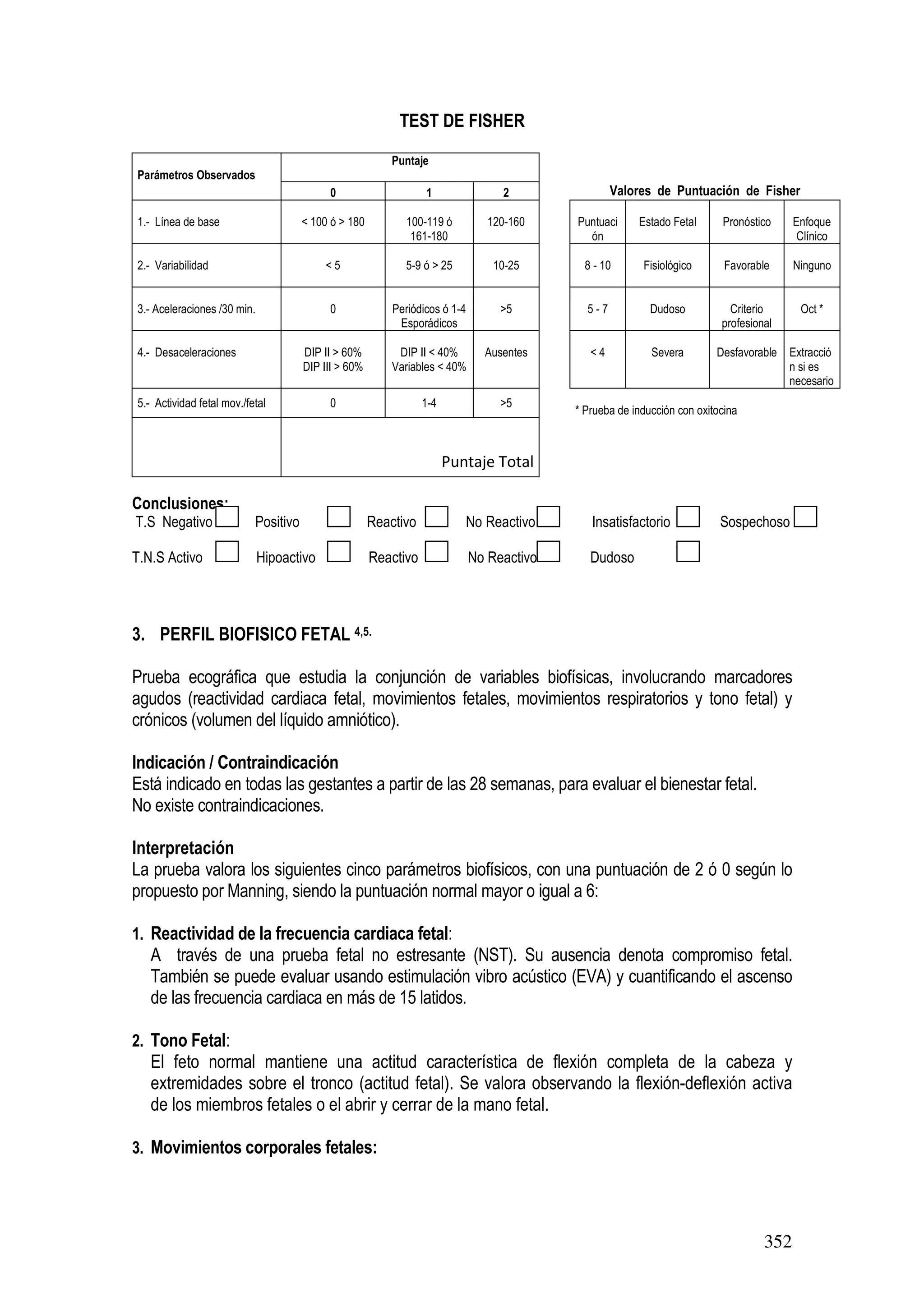 352
TEST DE FISHER
Parámetros Observados
Puntaje
0 1 2 Valores de Puntuación de Fisher
1.- Línea de base < 100 ó > 180 100-119 ó
161-180
120-160 Puntuaci
ón
Estado Fetal Pronóstico Enfoque
Clínico
2.- Variabilidad < 5 5-9 ó > 25 10-25 8 - 10 Fisiológico Favorable Ninguno
3.- Aceleraciones /30 min. 0 Periódicos ó 1-4
Esporádicos
>5 5 - 7 Dudoso Criterio
profesional
Oct *
4.- Desaceleraciones DIP II > 60%
DIP III > 60%
DIP II < 40%
Variables < 40%
Ausentes < 4 Severa Desfavorable Extracció
n si es
necesario
5.- Actividad fetal mov./fetal 0 1-4 >5
* Prueba de inducción con oxitocina
Puntaje Total
Conclusiones:
T.S Negativo Positivo Reactivo No Reactivo Insatisfactorio Sospechoso
T.N.S Activo Hipoactivo Reactivo No Reactivo Dudoso
3. PERFIL BIOFISICO FETAL 4,5.
Prueba ecográfica que estudia la conjunción de variables biofísicas, involucrando marcadores
agudos (reactividad cardiaca fetal, movimientos fetales, movimientos respiratorios y tono fetal) y
crónicos (volumen del líquido amniótico).
Indicación / Contraindicación
Está indicado en todas las gestantes a partir de las 28 semanas, para evaluar el bienestar fetal.
No existe contraindicaciones.
Interpretación
La prueba valora los siguientes cinco parámetros biofísicos, con una puntuación de 2 ó 0 según lo
propuesto por Manning, siendo la puntuación normal mayor o igual a 6:
1. Reactividad de la frecuencia cardiaca fetal:
A través de una prueba fetal no estresante (NST). Su ausencia denota compromiso fetal.
También se puede evaluar usando estimulación vibro acústico (EVA) y cuantificando el ascenso
de las frecuencia cardiaca en más de 15 latidos.
2. Tono Fetal:
El feto normal mantiene una actitud característica de flexión completa de la cabeza y
extremidades sobre el tronco (actitud fetal). Se valora observando la flexión-deflexión activa
de los miembros fetales o el abrir y cerrar de la mano fetal.
3. Movimientos corporales fetales:
 
