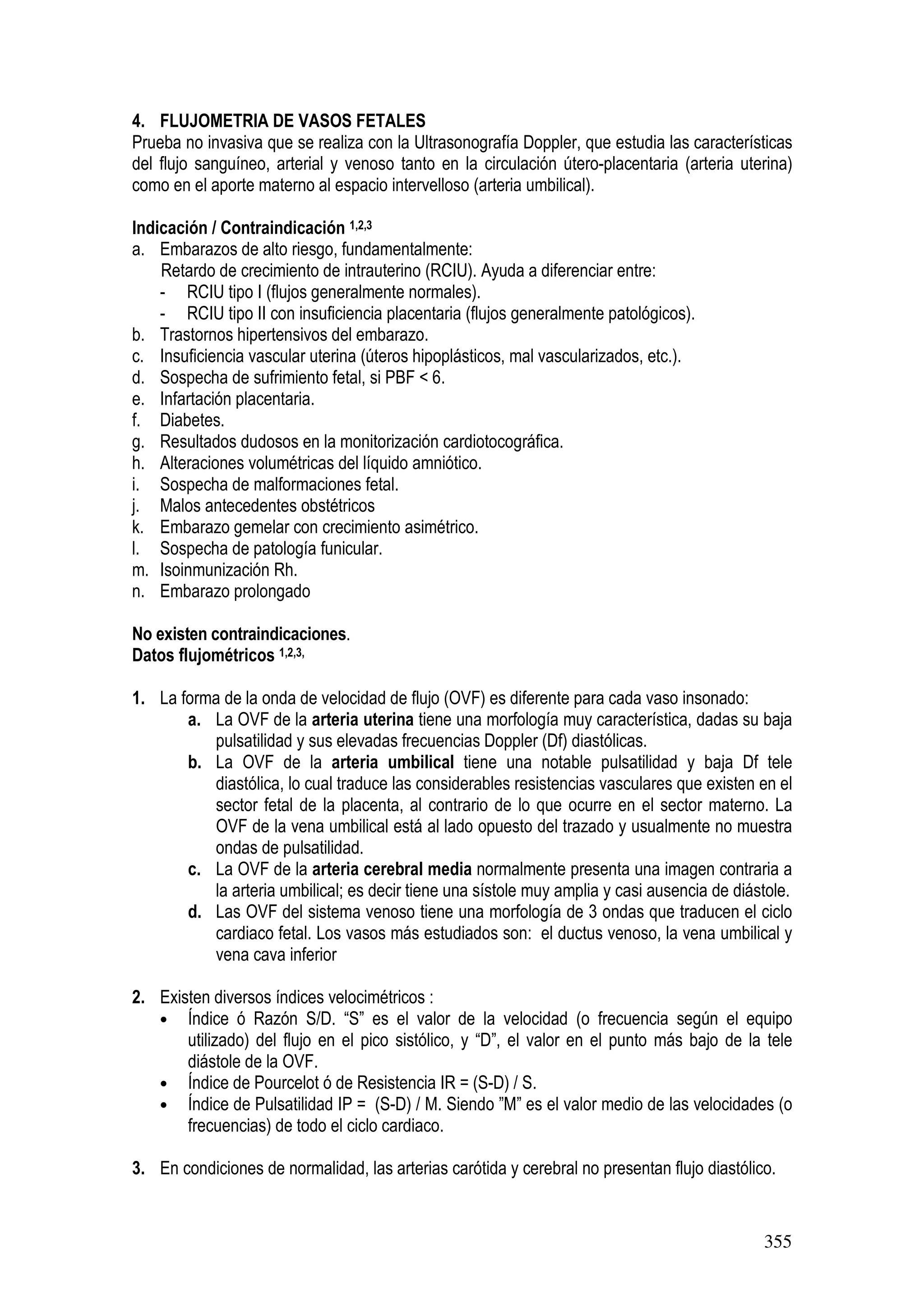 355
4. FLUJOMETRIA DE VASOS FETALES
Prueba no invasiva que se realiza con la Ultrasonografía Doppler, que estudia las características
del flujo sanguíneo, arterial y venoso tanto en la circulación útero-placentaria (arteria uterina)
como en el aporte materno al espacio intervelloso (arteria umbilical).
Indicación / Contraindicación 1,2,3
a. Embarazos de alto riesgo, fundamentalmente:
Retardo de crecimiento de intrauterino (RCIU). Ayuda a diferenciar entre:
- RCIU tipo I (flujos generalmente normales).
- RCIU tipo II con insuficiencia placentaria (flujos generalmente patológicos).
b. Trastornos hipertensivos del embarazo.
c. Insuficiencia vascular uterina (úteros hipoplásticos, mal vascularizados, etc.).
d. Sospecha de sufrimiento fetal, si PBF < 6.
e. Infartación placentaria.
f. Diabetes.
g. Resultados dudosos en la monitorización cardiotocográfica.
h. Alteraciones volumétricas del líquido amniótico.
i. Sospecha de malformaciones fetal.
j. Malos antecedentes obstétricos
k. Embarazo gemelar con crecimiento asimétrico.
l. Sospecha de patología funicular.
m. Isoinmunización Rh.
n. Embarazo prolongado
No existen contraindicaciones.
Datos flujométricos 1,2,3,
1. La forma de la onda de velocidad de flujo (OVF) es diferente para cada vaso insonado:
a. La OVF de la arteria uterina tiene una morfología muy característica, dadas su baja
pulsatilidad y sus elevadas frecuencias Doppler (Df) diastólicas.
b. La OVF de la arteria umbilical tiene una notable pulsatilidad y baja Df tele
diastólica, lo cual traduce las considerables resistencias vasculares que existen en el
sector fetal de la placenta, al contrario de lo que ocurre en el sector materno. La
OVF de la vena umbilical está al lado opuesto del trazado y usualmente no muestra
ondas de pulsatilidad.
c. La OVF de la arteria cerebral media normalmente presenta una imagen contraria a
la arteria umbilical; es decir tiene una sístole muy amplia y casi ausencia de diástole.
d. Las OVF del sistema venoso tiene una morfología de 3 ondas que traducen el ciclo
cardiaco fetal. Los vasos más estudiados son: el ductus venoso, la vena umbilical y
vena cava inferior
2. Existen diversos índices velocimétricos :
• Índice ó Razón S/D. “S” es el valor de la velocidad (o frecuencia según el equipo
utilizado) del flujo en el pico sistólico, y “D”, el valor en el punto más bajo de la tele
diástole de la OVF.
• Índice de Pourcelot ó de Resistencia IR = (S-D) / S.
• Índice de Pulsatilidad IP = (S-D) / M. Siendo ”M” es el valor medio de las velocidades (o
frecuencias) de todo el ciclo cardiaco.
3. En condiciones de normalidad, las arterias carótida y cerebral no presentan flujo diastólico.
 