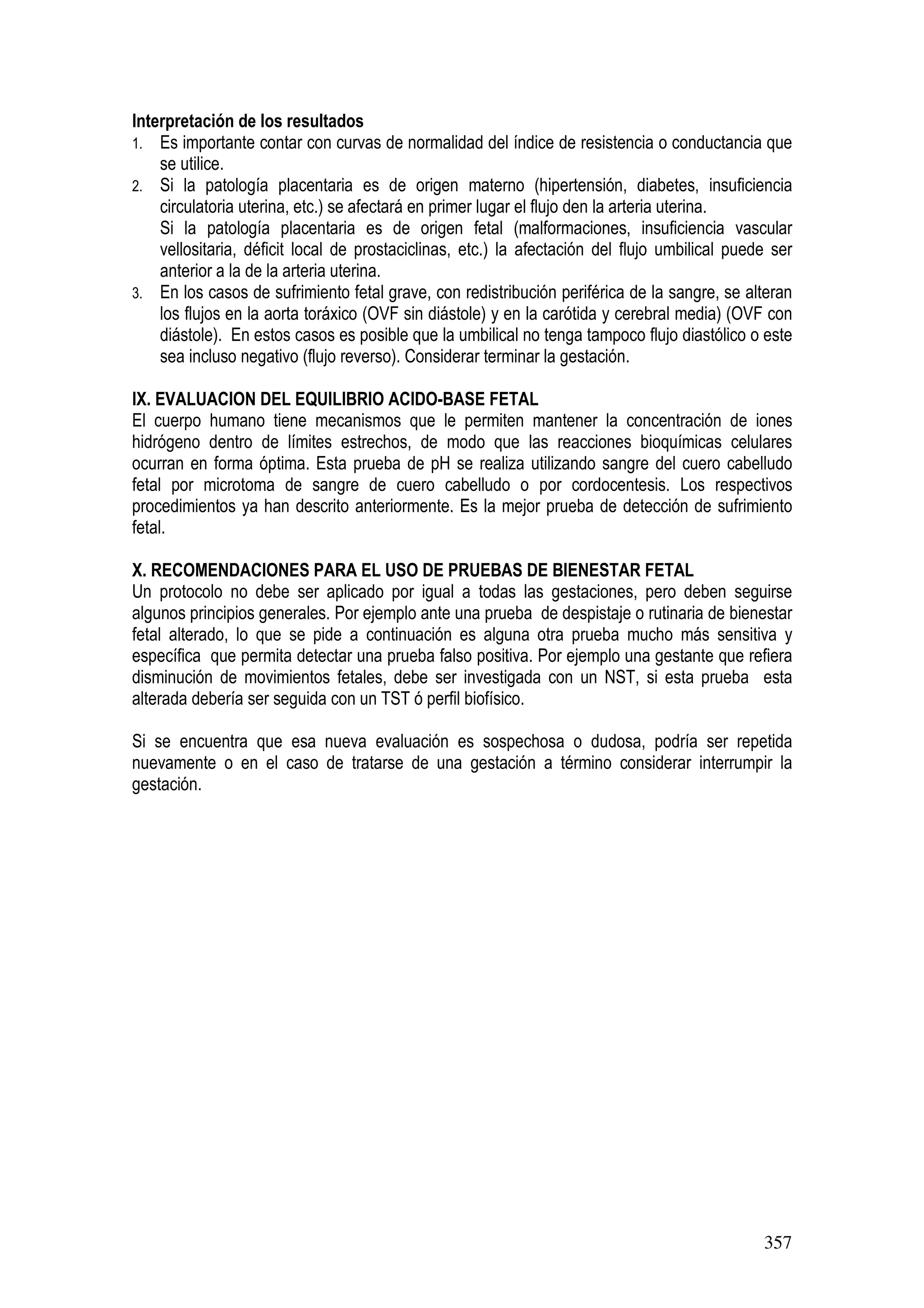 357
Interpretación de los resultados
1. Es importante contar con curvas de normalidad del índice de resistencia o conductancia que
se utilice.
2. Si la patología placentaria es de origen materno (hipertensión, diabetes, insuficiencia
circulatoria uterina, etc.) se afectará en primer lugar el flujo den la arteria uterina.
Si la patología placentaria es de origen fetal (malformaciones, insuficiencia vascular
vellositaria, déficit local de prostaciclinas, etc.) la afectación del flujo umbilical puede ser
anterior a la de la arteria uterina.
3. En los casos de sufrimiento fetal grave, con redistribución periférica de la sangre, se alteran
los flujos en la aorta toráxico (OVF sin diástole) y en la carótida y cerebral media) (OVF con
diástole). En estos casos es posible que la umbilical no tenga tampoco flujo diastólico o este
sea incluso negativo (flujo reverso). Considerar terminar la gestación.
IX. EVALUACION DEL EQUILIBRIO ACIDO-BASE FETAL
El cuerpo humano tiene mecanismos que le permiten mantener la concentración de iones
hidrógeno dentro de límites estrechos, de modo que las reacciones bioquímicas celulares
ocurran en forma óptima. Esta prueba de pH se realiza utilizando sangre del cuero cabelludo
fetal por microtoma de sangre de cuero cabelludo o por cordocentesis. Los respectivos
procedimientos ya han descrito anteriormente. Es la mejor prueba de detección de sufrimiento
fetal.
X. RECOMENDACIONES PARA EL USO DE PRUEBAS DE BIENESTAR FETAL
Un protocolo no debe ser aplicado por igual a todas las gestaciones, pero deben seguirse
algunos principios generales. Por ejemplo ante una prueba de despistaje o rutinaria de bienestar
fetal alterado, lo que se pide a continuación es alguna otra prueba mucho más sensitiva y
específica que permita detectar una prueba falso positiva. Por ejemplo una gestante que refiera
disminución de movimientos fetales, debe ser investigada con un NST, si esta prueba esta
alterada debería ser seguida con un TST ó perfil biofísico.
Si se encuentra que esa nueva evaluación es sospechosa o dudosa, podría ser repetida
nuevamente o en el caso de tratarse de una gestación a término considerar interrumpir la
gestación.
 