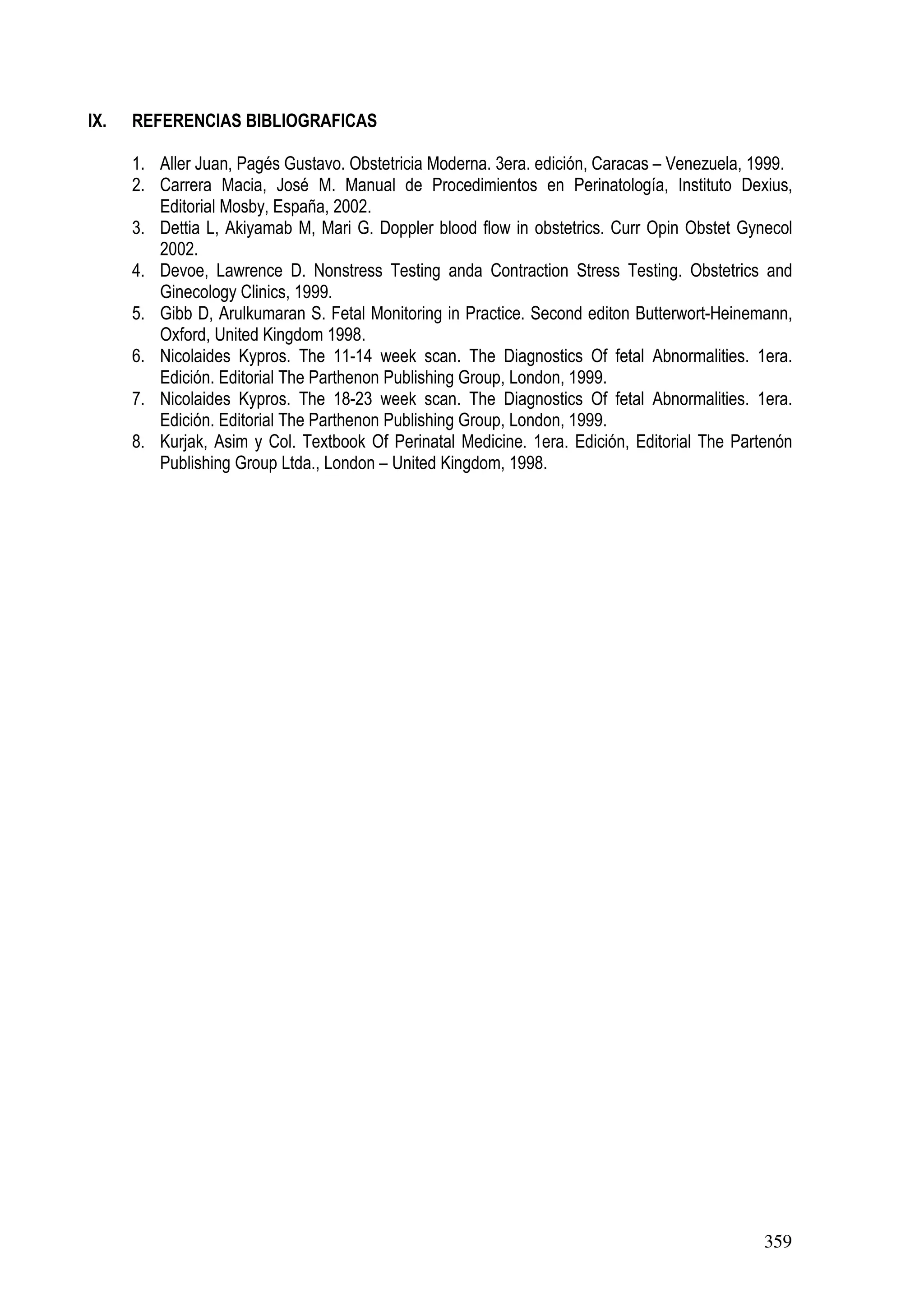 359
IX. REFERENCIAS BIBLIOGRAFICAS
1. Aller Juan, Pagés Gustavo. Obstetricia Moderna. 3era. edición, Caracas – Venezuela, 1999.
2. Carrera Macia, José M. Manual de Procedimientos en Perinatología, Instituto Dexius,
Editorial Mosby, España, 2002.
3. Dettia L, Akiyamab M, Mari G. Doppler blood flow in obstetrics. Curr Opin Obstet Gynecol
2002.
4. Devoe, Lawrence D. Nonstress Testing anda Contraction Stress Testing. Obstetrics and
Ginecology Clinics, 1999.
5. Gibb D, Arulkumaran S. Fetal Monitoring in Practice. Second editon Butterwort-Heinemann,
Oxford, United Kingdom 1998.
6. Nicolaides Kypros. The 11-14 week scan. The Diagnostics Of fetal Abnormalities. 1era.
Edición. Editorial The Parthenon Publishing Group, London, 1999.
7. Nicolaides Kypros. The 18-23 week scan. The Diagnostics Of fetal Abnormalities. 1era.
Edición. Editorial The Parthenon Publishing Group, London, 1999.
8. Kurjak, Asim y Col. Textbook Of Perinatal Medicine. 1era. Edición, Editorial The Partenón
Publishing Group Ltda., London – United Kingdom, 1998.
 