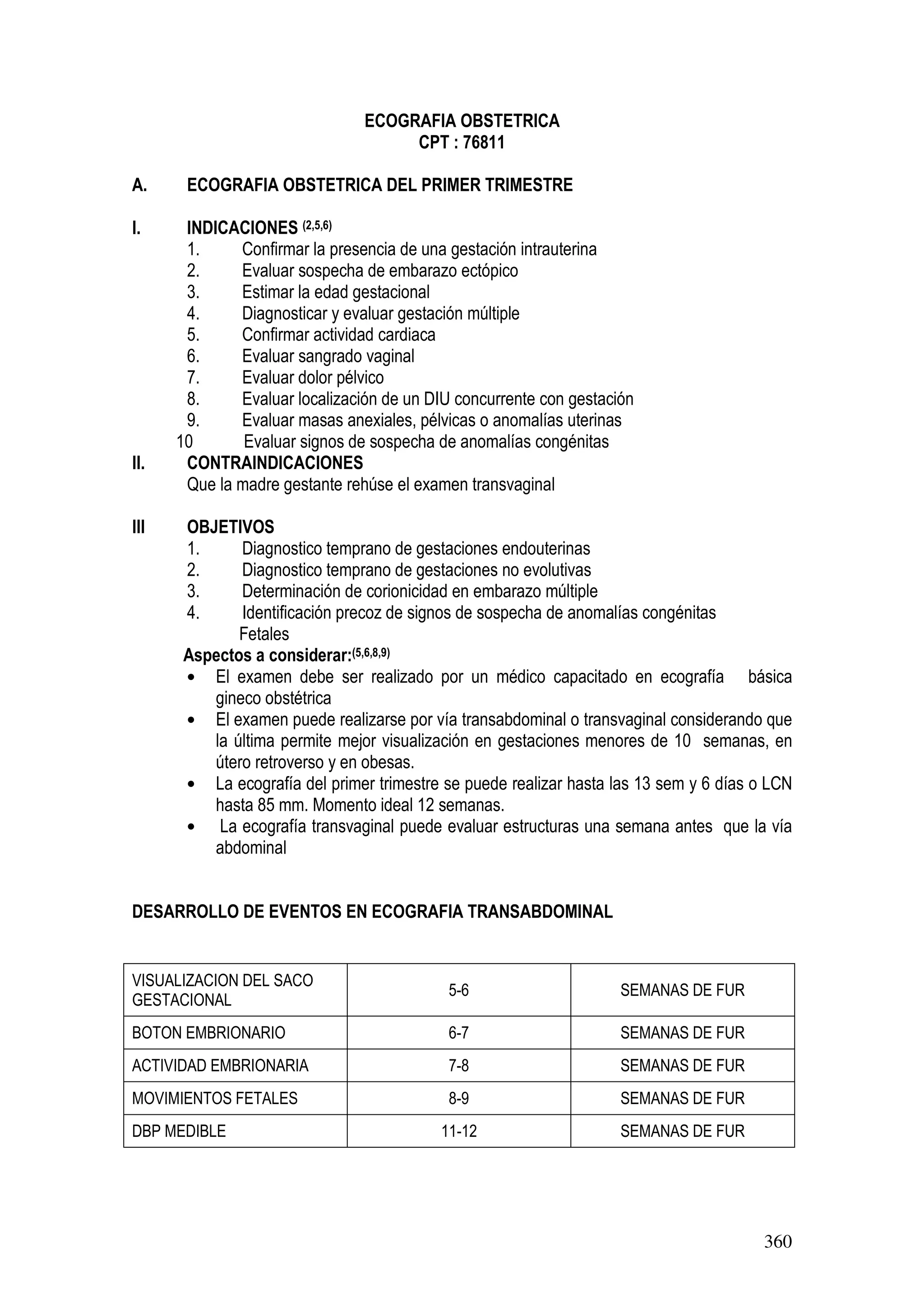 360
ECOGRAFIA OBSTETRICA
CPT : 76811
A. ECOGRAFIA OBSTETRICA DEL PRIMER TRIMESTRE
I. INDICACIONES (2,5,6)
1. Confirmar la presencia de una gestación intrauterina
2. Evaluar sospecha de embarazo ectópico
3. Estimar la edad gestacional
4. Diagnosticar y evaluar gestación múltiple
5. Confirmar actividad cardiaca
6. Evaluar sangrado vaginal
7. Evaluar dolor pélvico
8. Evaluar localización de un DIU concurrente con gestación
9. Evaluar masas anexiales, pélvicas o anomalías uterinas
10 Evaluar signos de sospecha de anomalías congénitas
II. CONTRAINDICACIONES
Que la madre gestante rehúse el examen transvaginal
III OBJETIVOS
1. Diagnostico temprano de gestaciones endouterinas
2. Diagnostico temprano de gestaciones no evolutivas
3. Determinación de corionicidad en embarazo múltiple
4. Identificación precoz de signos de sospecha de anomalías congénitas
Fetales
Aspectos a considerar:(5,6,8,9)
• El examen debe ser realizado por un médico capacitado en ecografía básica
gineco obstétrica
• El examen puede realizarse por vía transabdominal o transvaginal considerando que
la última permite mejor visualización en gestaciones menores de 10 semanas, en
útero retroverso y en obesas.
• La ecografía del primer trimestre se puede realizar hasta las 13 sem y 6 días o LCN
hasta 85 mm. Momento ideal 12 semanas.
• La ecografía transvaginal puede evaluar estructuras una semana antes que la vía
abdominal
DESARROLLO DE EVENTOS EN ECOGRAFIA TRANSABDOMINAL
VISUALIZACION DEL SACO
GESTACIONAL
5-6 SEMANAS DE FUR
BOTON EMBRIONARIO 6-7 SEMANAS DE FUR
ACTIVIDAD EMBRIONARIA 7-8 SEMANAS DE FUR
MOVIMIENTOS FETALES 8-9 SEMANAS DE FUR
DBP MEDIBLE 11-12 SEMANAS DE FUR
 