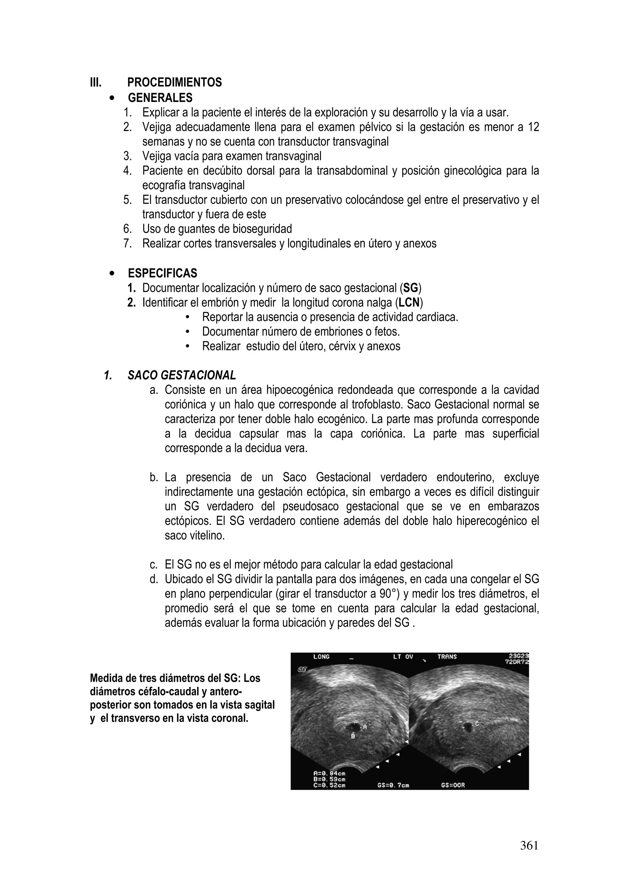 361
III. PROCEDIMIENTOS
• GENERALES
1. Explicar a la paciente el interés de la exploración y su desarrollo y la vía a usar.
2. Vejiga adecuadamente llena para el examen pélvico si la gestación es menor a 12
semanas y no se cuenta con transductor transvaginal
3. Vejiga vacía para examen transvaginal
4. Paciente en decúbito dorsal para la transabdominal y posición ginecológica para la
ecografía transvaginal
5. El transductor cubierto con un preservativo colocándose gel entre el preservativo y el
transductor y fuera de este
6. Uso de guantes de bioseguridad
7. Realizar cortes transversales y longitudinales en útero y anexos
• ESPECIFICAS
1. Documentar localización y número de saco gestacional (SG)
2. Identificar el embrión y medir la longitud corona nalga (LCN)
• Reportar la ausencia o presencia de actividad cardiaca.
• Documentar número de embriones o fetos.
• Realizar estudio del útero, cérvix y anexos
1. SACO GESTACIONAL
a. Consiste en un área hipoecogénica redondeada que corresponde a la cavidad
coriónica y un halo que corresponde al trofoblasto. Saco Gestacional normal se
caracteriza por tener doble halo ecogénico. La parte mas profunda corresponde
a la decidua capsular mas la capa coriónica. La parte mas superficial
corresponde a la decidua vera.
b. La presencia de un Saco Gestacional verdadero endouterino, excluye
indirectamente una gestación ectópica, sin embargo a veces es difícil distinguir
un SG verdadero del pseudosaco gestacional que se ve en embarazos
ectópicos. El SG verdadero contiene además del doble halo hiperecogénico el
saco vitelino.
c. El SG no es el mejor método para calcular la edad gestacional
d. Ubicado el SG dividir la pantalla para dos imágenes, en cada una congelar el SG
en plano perpendicular (girar el transductor a 90°) y medir los tres diámetros, el
promedio será el que se tome en cuenta para calcular la edad gestacional,
además evaluar la forma ubicación y paredes del SG .
Medida de tres diámetros del SG: Los
diámetros céfalo-caudal y antero-
posterior son tomados en la vista sagital
y el transverso en la vista coronal.
 