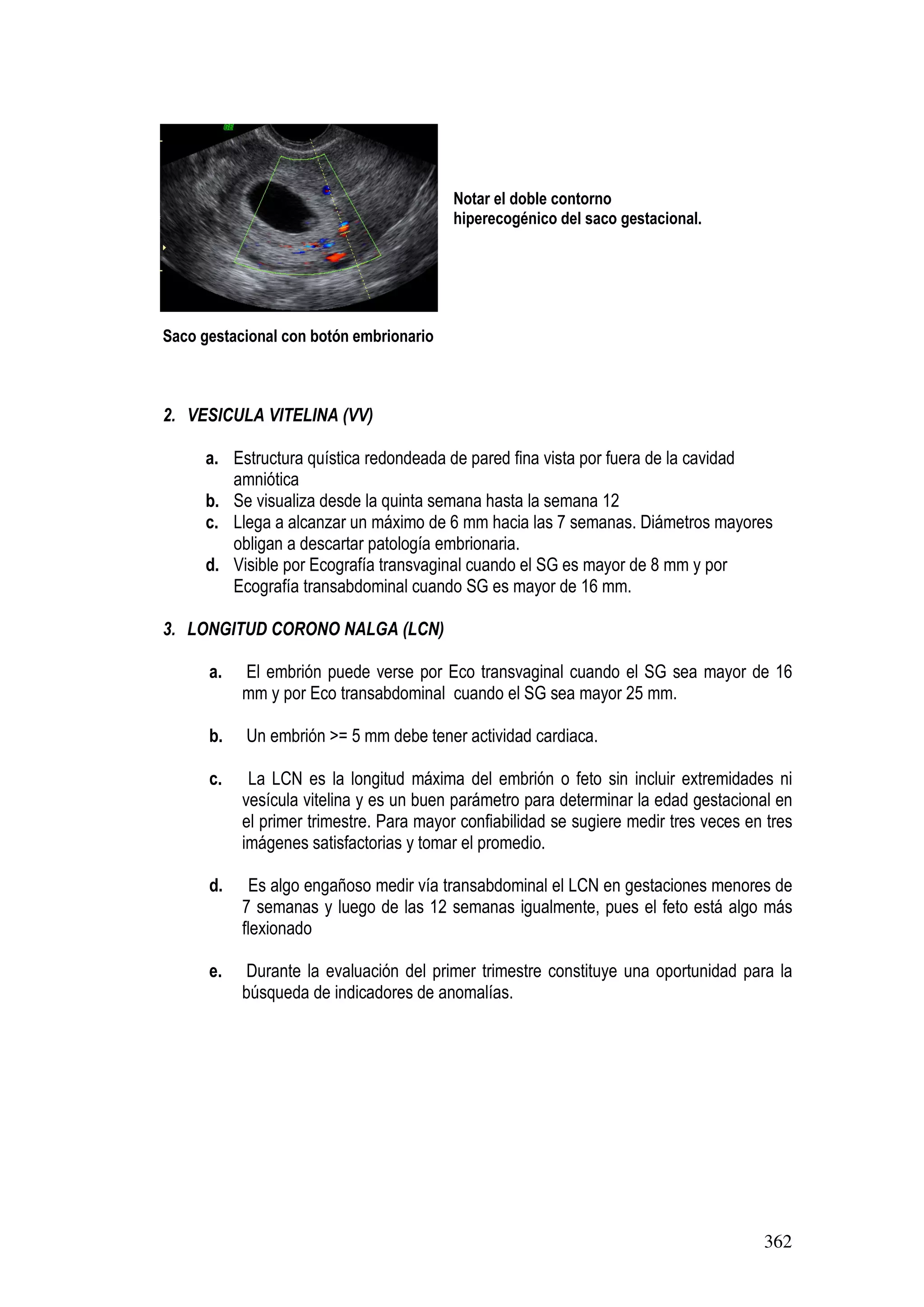 362
Notar el doble contorno
hiperecogénico del saco gestacional.
Saco gestacional con botón embrionario
2. VESICULA VITELINA (VV)
a. Estructura quística redondeada de pared fina vista por fuera de la cavidad
amniótica
b. Se visualiza desde la quinta semana hasta la semana 12
c. Llega a alcanzar un máximo de 6 mm hacia las 7 semanas. Diámetros mayores
obligan a descartar patología embrionaria.
d. Visible por Ecografía transvaginal cuando el SG es mayor de 8 mm y por
Ecografía transabdominal cuando SG es mayor de 16 mm.
3. LONGITUD CORONO NALGA (LCN)
a. El embrión puede verse por Eco transvaginal cuando el SG sea mayor de 16
mm y por Eco transabdominal cuando el SG sea mayor 25 mm.
b. Un embrión >= 5 mm debe tener actividad cardiaca.
c. La LCN es la longitud máxima del embrión o feto sin incluir extremidades ni
vesícula vitelina y es un buen parámetro para determinar la edad gestacional en
el primer trimestre. Para mayor confiabilidad se sugiere medir tres veces en tres
imágenes satisfactorias y tomar el promedio.
d. Es algo engañoso medir vía transabdominal el LCN en gestaciones menores de
7 semanas y luego de las 12 semanas igualmente, pues el feto está algo más
flexionado
e. Durante la evaluación del primer trimestre constituye una oportunidad para la
búsqueda de indicadores de anomalías.
 