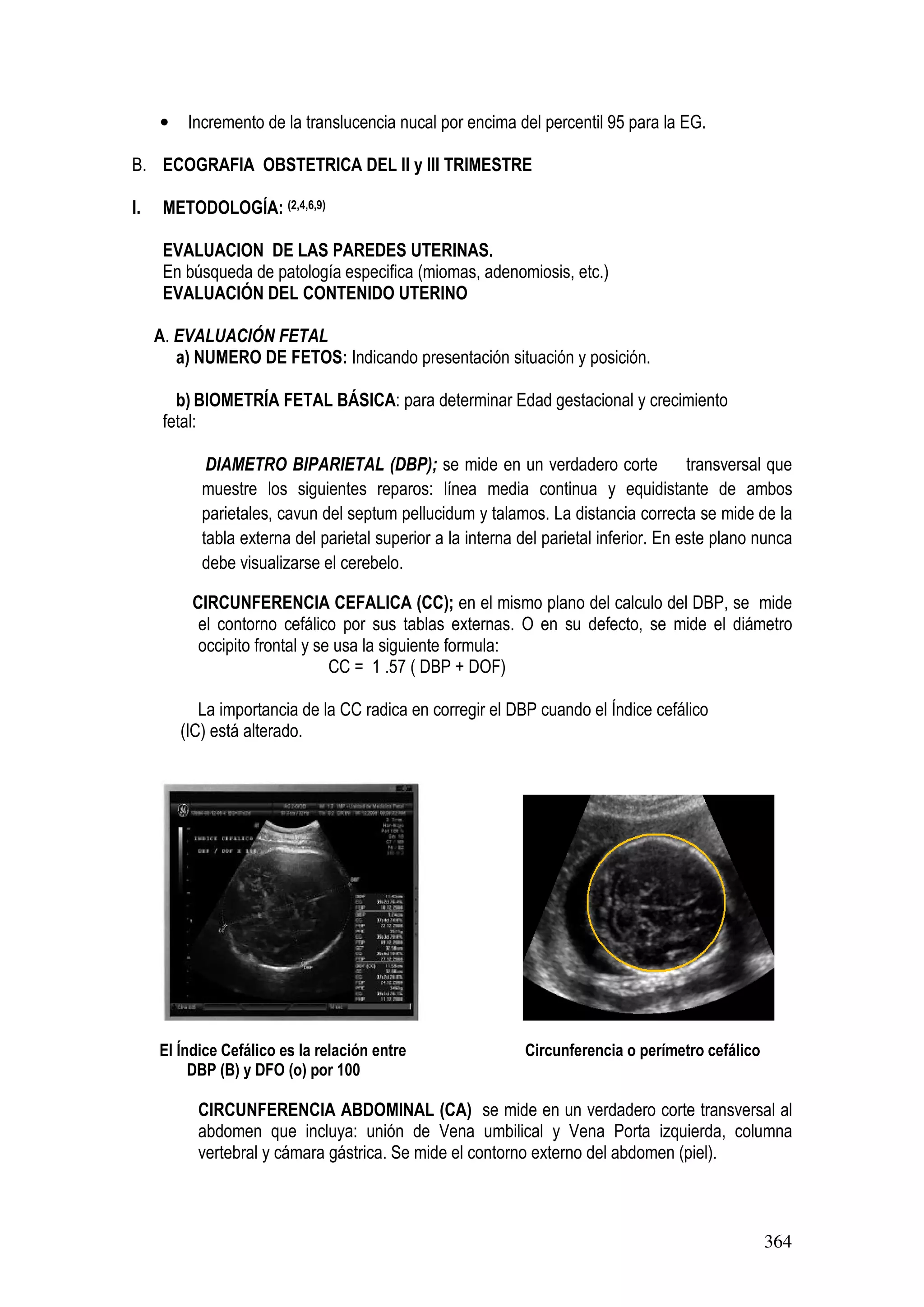 364
• Incremento de la translucencia nucal por encima del percentil 95 para la EG.
B. ECOGRAFIA OBSTETRICA DEL II y III TRIMESTRE
I. METODOLOGÍA: (2,4,6,9)
EVALUACION DE LAS PAREDES UTERINAS.
En búsqueda de patología especifica (miomas, adenomiosis, etc.)
EVALUACIÓN DEL CONTENIDO UTERINO
A. EVALUACIÓN FETAL
a) NUMERO DE FETOS: Indicando presentación situación y posición.
b) BIOMETRÍA FETAL BÁSICA: para determinar Edad gestacional y crecimiento
fetal:
DIAMETRO BIPARIETAL (DBP); se mide en un verdadero corte transversal que
muestre los siguientes reparos: línea media continua y equidistante de ambos
parietales, cavun del septum pellucidum y talamos. La distancia correcta se mide de la
tabla externa del parietal superior a la interna del parietal inferior. En este plano nunca
debe visualizarse el cerebelo.
CIRCUNFERENCIA CEFALICA (CC); en el mismo plano del calculo del DBP, se mide
el contorno cefálico por sus tablas externas. O en su defecto, se mide el diámetro
occipito frontal y se usa la siguiente formula:
CC = 1 .57 ( DBP + DOF)
La importancia de la CC radica en corregir el DBP cuando el Índice cefálico
(IC) está alterado.
El Índice Cefálico es la relación entre Circunferencia o perímetro cefálico
DBP (B) y DFO (o) por 100
CIRCUNFERENCIA ABDOMINAL (CA) se mide en un verdadero corte transversal al
abdomen que incluya: unión de Vena umbilical y Vena Porta izquierda, columna
vertebral y cámara gástrica. Se mide el contorno externo del abdomen (piel).
 