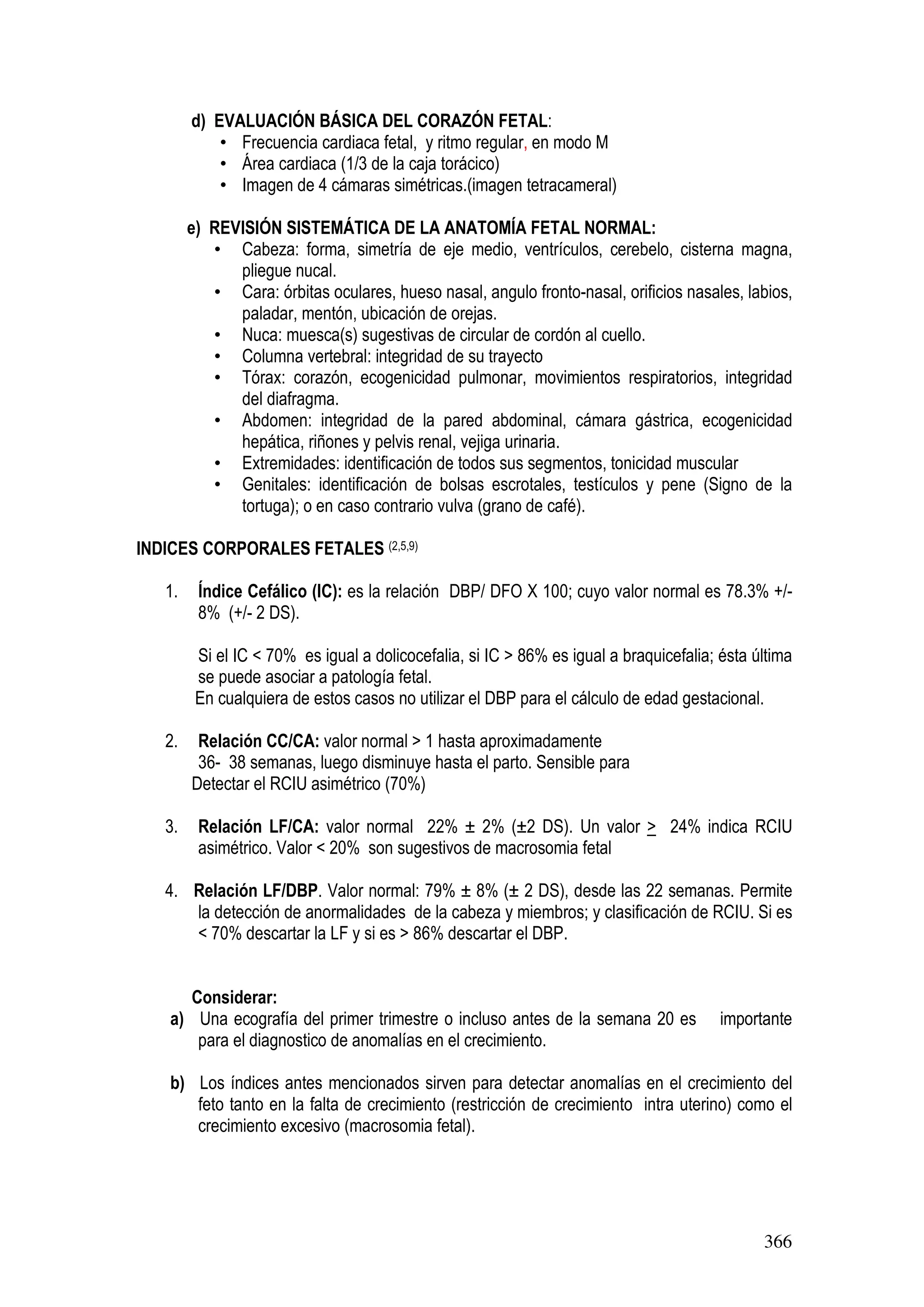 366
d) EVALUACIÓN BÁSICA DEL CORAZÓN FETAL:
• Frecuencia cardiaca fetal, y ritmo regular, en modo M
• Área cardiaca (1/3 de la caja torácico)
• Imagen de 4 cámaras simétricas.(imagen tetracameral)
e) REVISIÓN SISTEMÁTICA DE LA ANATOMÍA FETAL NORMAL:
• Cabeza: forma, simetría de eje medio, ventrículos, cerebelo, cisterna magna,
pliegue nucal.
• Cara: órbitas oculares, hueso nasal, angulo fronto-nasal, orificios nasales, labios,
paladar, mentón, ubicación de orejas.
• Nuca: muesca(s) sugestivas de circular de cordón al cuello.
• Columna vertebral: integridad de su trayecto
• Tórax: corazón, ecogenicidad pulmonar, movimientos respiratorios, integridad
del diafragma.
• Abdomen: integridad de la pared abdominal, cámara gástrica, ecogenicidad
hepática, riñones y pelvis renal, vejiga urinaria.
• Extremidades: identificación de todos sus segmentos, tonicidad muscular
• Genitales: identificación de bolsas escrotales, testículos y pene (Signo de la
tortuga); o en caso contrario vulva (grano de café).
INDICES CORPORALES FETALES (2,5,9)
1. Índice Cefálico (IC): es la relación DBP/ DFO X 100; cuyo valor normal es 78.3% +/-
8% (+/- 2 DS).
Si el IC < 70% es igual a dolicocefalia, si IC > 86% es igual a braquicefalia; ésta última
se puede asociar a patología fetal.
En cualquiera de estos casos no utilizar el DBP para el cálculo de edad gestacional.
2. Relación CC/CA: valor normal > 1 hasta aproximadamente
36- 38 semanas, luego disminuye hasta el parto. Sensible para
Detectar el RCIU asimétrico (70%)
3. Relación LF/CA: valor normal 22% ± 2% (±2 DS). Un valor > 24% indica RCIU
asimétrico. Valor < 20% son sugestivos de macrosomia fetal
4. Relación LF/DBP. Valor normal: 79% ± 8% (± 2 DS), desde las 22 semanas. Permite
la detección de anormalidades de la cabeza y miembros; y clasificación de RCIU. Si es
< 70% descartar la LF y si es > 86% descartar el DBP.
Considerar:
a) Una ecografía del primer trimestre o incluso antes de la semana 20 es importante
para el diagnostico de anomalías en el crecimiento.
b) Los índices antes mencionados sirven para detectar anomalías en el crecimiento del
feto tanto en la falta de crecimiento (restricción de crecimiento intra uterino) como el
crecimiento excesivo (macrosomia fetal).
 
