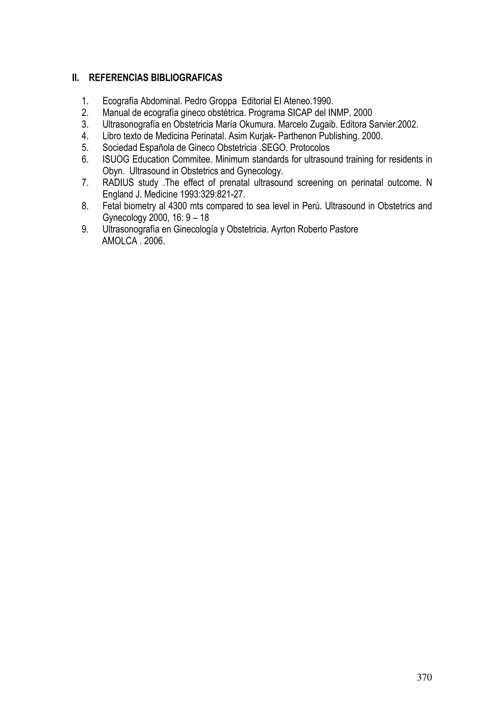 370
II. REFERENCIAS BIBLIOGRAFICAS
1. Ecografía Abdominal. Pedro Groppa Editorial El Ateneo.1990.
2. Manual de ecografía gineco obstétrica. Programa SICAP del INMP. 2000
3. Ultrasonografía en Obstetricia María Okumura. Marcelo Zugaib. Editora Sarvier.2002.
4. Libro texto de Medicina Perinatal. Asim Kurjak- Parthenon Publishing. 2000.
5. Sociedad Española de Gineco Obstetricia .SEGO. Protocolos
6. ISUOG Education Commitee. Minimum standards for ultrasound training for residents in
Obyn. Ultrasound in Obstetrics and Gynecology.
7. RADIUS study .The effect of prenatal ultrasound screening on perinatal outcome. N
England J. Medicine 1993:329:821-27.
8. Fetal biometry al 4300 mts compared to sea level in Perú. Ultrasound in Obstetrics and
Gynecology 2000, 16: 9 – 18
9. Ultrasonografía en Ginecología y Obstetricia. Ayrton Roberto Pastore
AMOLCA . 2006.
 