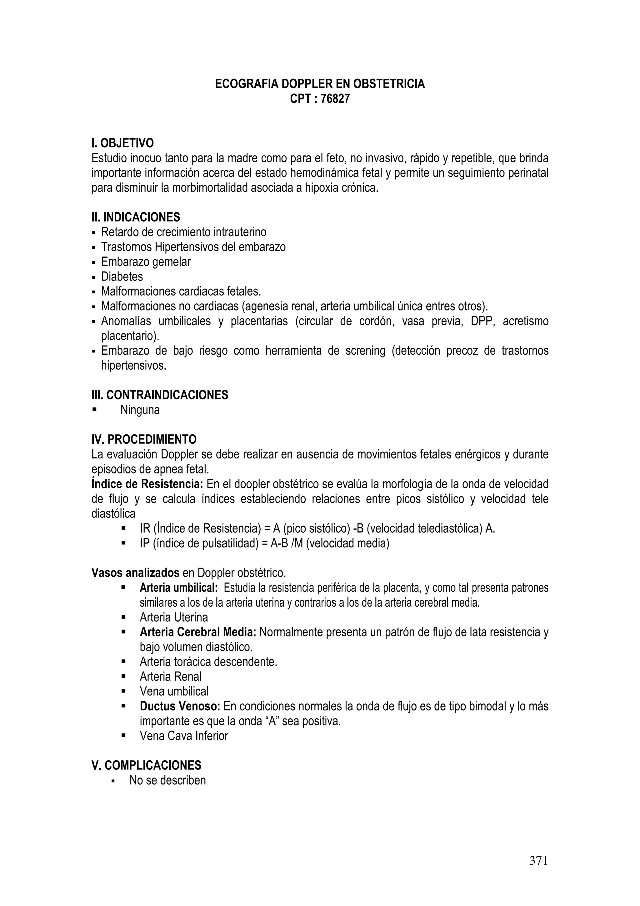 371
ECOGRAFIA DOPPLER EN OBSTETRICIA
CPT : 76827
I. OBJETIVO
Estudio inocuo tanto para la madre como para el feto, no invasivo, rápido y repetible, que brinda
importante información acerca del estado hemodinámica fetal y permite un seguimiento perinatal
para disminuir la morbimortalidad asociada a hipoxia crónica.
II. INDICACIONES
Retardo de crecimiento intrauterino
Trastornos Hipertensivos del embarazo
Embarazo gemelar
Diabetes
Malformaciones cardiacas fetales.
Malformaciones no cardiacas (agenesia renal, arteria umbilical única entres otros).
Anomalías umbilicales y placentarias (circular de cordón, vasa previa, DPP, acretismo
placentario).
Embarazo de bajo riesgo como herramienta de screning (detección precoz de trastornos
hipertensivos.
III. CONTRAINDICACIONES
Ninguna
IV. PROCEDIMIENTO
La evaluación Doppler se debe realizar en ausencia de movimientos fetales enérgicos y durante
episodios de apnea fetal.
Índice de Resistencia: En el doopler obstétrico se evalúa la morfología de la onda de velocidad
de flujo y se calcula índices estableciendo relaciones entre picos sistólico y velocidad tele
diastólica
IR (Índice de Resistencia) = A (pico sistólico) -B (velocidad telediastólica) A.
IP (índice de pulsatilidad) = A-B /M (velocidad media)
Vasos analizados en Doppler obstétrico.
Arteria umbilical: Estudia la resistencia periférica de la placenta, y como tal presenta patrones
similares a los de la arteria uterina y contrarios a los de la arteria cerebral media.
Arteria Uterina
Arteria Cerebral Media: Normalmente presenta un patrón de flujo de lata resistencia y
bajo volumen diastólico.
Arteria torácica descendente.
Arteria Renal
Vena umbilical
Ductus Venoso: En condiciones normales la onda de flujo es de tipo bimodal y lo más
importante es que la onda “A” sea positiva.
Vena Cava Inferior
V. COMPLICACIONES
No se describen
 