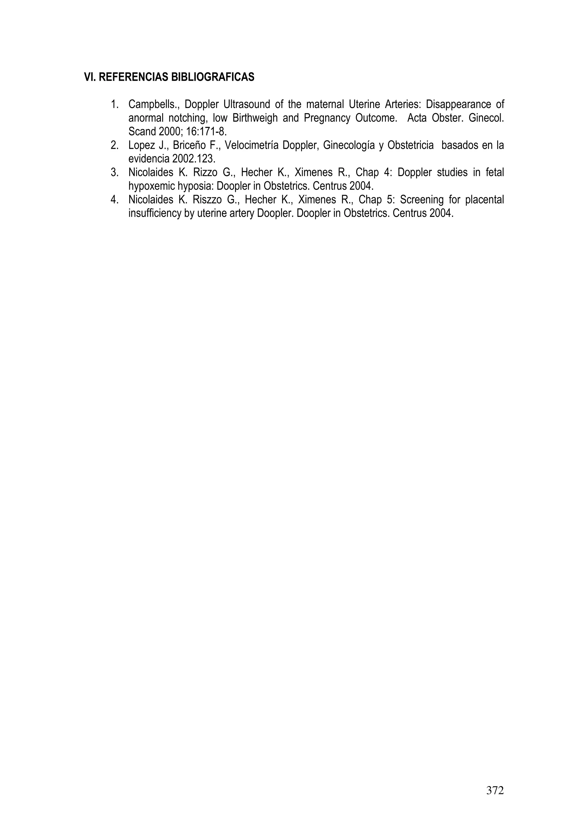 372
VI. REFERENCIAS BIBLIOGRAFICAS
1. Campbells., Doppler Ultrasound of the maternal Uterine Arteries: Disappearance of
anormal notching, low Birthweigh and Pregnancy Outcome. Acta Obster. Ginecol.
Scand 2000; 16:171-8.
2. Lopez J., Briceño F., Velocimetría Doppler, Ginecología y Obstetricia basados en la
evidencia 2002.123.
3. Nicolaides K. Rizzo G., Hecher K., Ximenes R., Chap 4: Doppler studies in fetal
hypoxemic hyposia: Doopler in Obstetrics. Centrus 2004.
4. Nicolaides K. Riszzo G., Hecher K., Ximenes R., Chap 5: Screening for placental
insufficiency by uterine artery Doopler. Doopler in Obstetrics. Centrus 2004.
 