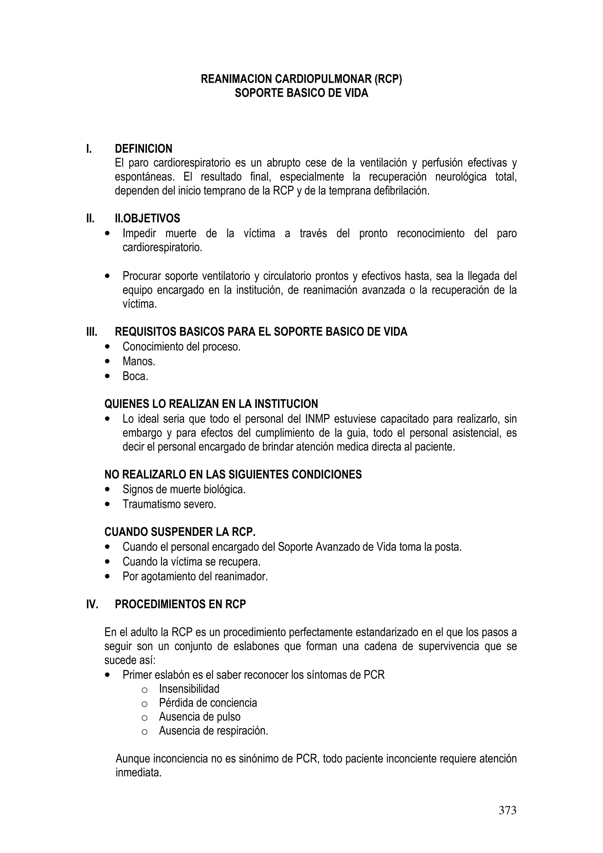373
REANIMACION CARDIOPULMONAR (RCP)
SOPORTE BASICO DE VIDA
I. DEFINICION
El paro cardiorespiratorio es un abrupto cese de la ventilación y perfusión efectivas y
espontáneas. El resultado final, especialmente la recuperación neurológica total,
dependen del inicio temprano de la RCP y de la temprana defibrilación.
II. II.OBJETIVOS
• Impedir muerte de la víctima a través del pronto reconocimiento del paro
cardiorespiratorio.
• Procurar soporte ventilatorio y circulatorio prontos y efectivos hasta, sea la llegada del
equipo encargado en la institución, de reanimación avanzada o la recuperación de la
víctima.
III. REQUISITOS BASICOS PARA EL SOPORTE BASICO DE VIDA
• Conocimiento del proceso.
• Manos.
• Boca.
QUIENES LO REALIZAN EN LA INSTITUCION
• Lo ideal seria que todo el personal del INMP estuviese capacitado para realizarlo, sin
embargo y para efectos del cumplimiento de la guia, todo el personal asistencial, es
decir el personal encargado de brindar atención medica directa al paciente.
NO REALIZARLO EN LAS SIGUIENTES CONDICIONES
• Signos de muerte biológica.
• Traumatismo severo.
CUANDO SUSPENDER LA RCP.
• Cuando el personal encargado del Soporte Avanzado de Vida toma la posta.
• Cuando la víctima se recupera.
• Por agotamiento del reanimador.
IV. PROCEDIMIENTOS EN RCP
En el adulto la RCP es un procedimiento perfectamente estandarizado en el que los pasos a
seguir son un conjunto de eslabones que forman una cadena de supervivencia que se
sucede así:
• Primer eslabón es el saber reconocer los síntomas de PCR
o Insensibilidad
o Pérdida de conciencia
o Ausencia de pulso
o Ausencia de respiración.
Aunque inconciencia no es sinónimo de PCR, todo paciente inconciente requiere atención
inmediata.
 