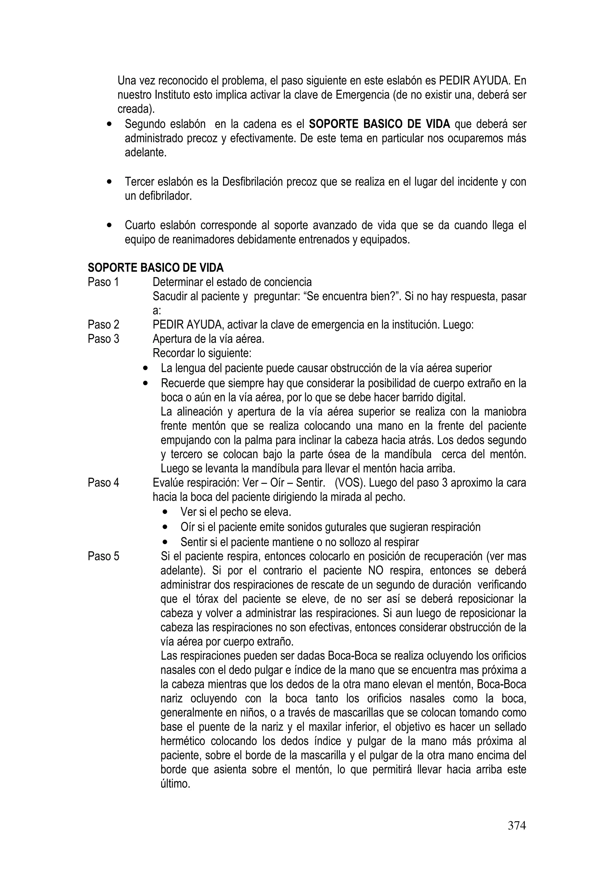 374
Una vez reconocido el problema, el paso siguiente en este eslabón es PEDIR AYUDA. En
nuestro Instituto esto implica activar la clave de Emergencia (de no existir una, deberá ser
creada).
• Segundo eslabón en la cadena es el SOPORTE BASICO DE VIDA que deberá ser
administrado precoz y efectivamente. De este tema en particular nos ocuparemos más
adelante.
• Tercer eslabón es la Desfibrilación precoz que se realiza en el lugar del incidente y con
un defibrilador.
• Cuarto eslabón corresponde al soporte avanzado de vida que se da cuando llega el
equipo de reanimadores debidamente entrenados y equipados.
SOPORTE BASICO DE VIDA
Paso 1 Determinar el estado de conciencia
Sacudir al paciente y preguntar: “Se encuentra bien?”. Si no hay respuesta, pasar
a:
Paso 2 PEDIR AYUDA, activar la clave de emergencia en la institución. Luego:
Paso 3 Apertura de la vía aérea.
Recordar lo siguiente:
• La lengua del paciente puede causar obstrucción de la vía aérea superior
• Recuerde que siempre hay que considerar la posibilidad de cuerpo extraño en la
boca o aún en la vía aérea, por lo que se debe hacer barrido digital.
La alineación y apertura de la vía aérea superior se realiza con la maniobra
frente mentón que se realiza colocando una mano en la frente del paciente
empujando con la palma para inclinar la cabeza hacia atrás. Los dedos segundo
y tercero se colocan bajo la parte ósea de la mandíbula cerca del mentón.
Luego se levanta la mandíbula para llevar el mentón hacia arriba.
Paso 4 Evalúe respiración: Ver – Oír – Sentir. (VOS). Luego del paso 3 aproximo la cara
hacia la boca del paciente dirigiendo la mirada al pecho.
• Ver si el pecho se eleva.
• Oír si el paciente emite sonidos guturales que sugieran respiración
• Sentir si el paciente mantiene o no sollozo al respirar
Paso 5 Si el paciente respira, entonces colocarlo en posición de recuperación (ver mas
adelante). Si por el contrario el paciente NO respira, entonces se deberá
administrar dos respiraciones de rescate de un segundo de duración verificando
que el tórax del paciente se eleve, de no ser así se deberá reposicionar la
cabeza y volver a administrar las respiraciones. Si aun luego de reposicionar la
cabeza las respiraciones no son efectivas, entonces considerar obstrucción de la
vía aérea por cuerpo extraño.
Las respiraciones pueden ser dadas Boca-Boca se realiza ocluyendo los orificios
nasales con el dedo pulgar e índice de la mano que se encuentra mas próxima a
la cabeza mientras que los dedos de la otra mano elevan el mentón, Boca-Boca
nariz ocluyendo con la boca tanto los orificios nasales como la boca,
generalmente en niños, o a través de mascarillas que se colocan tomando como
base el puente de la nariz y el maxilar inferior, el objetivo es hacer un sellado
hermético colocando los dedos índice y pulgar de la mano más próxima al
paciente, sobre el borde de la mascarilla y el pulgar de la otra mano encima del
borde que asienta sobre el mentón, lo que permitirá llevar hacia arriba este
último.
 